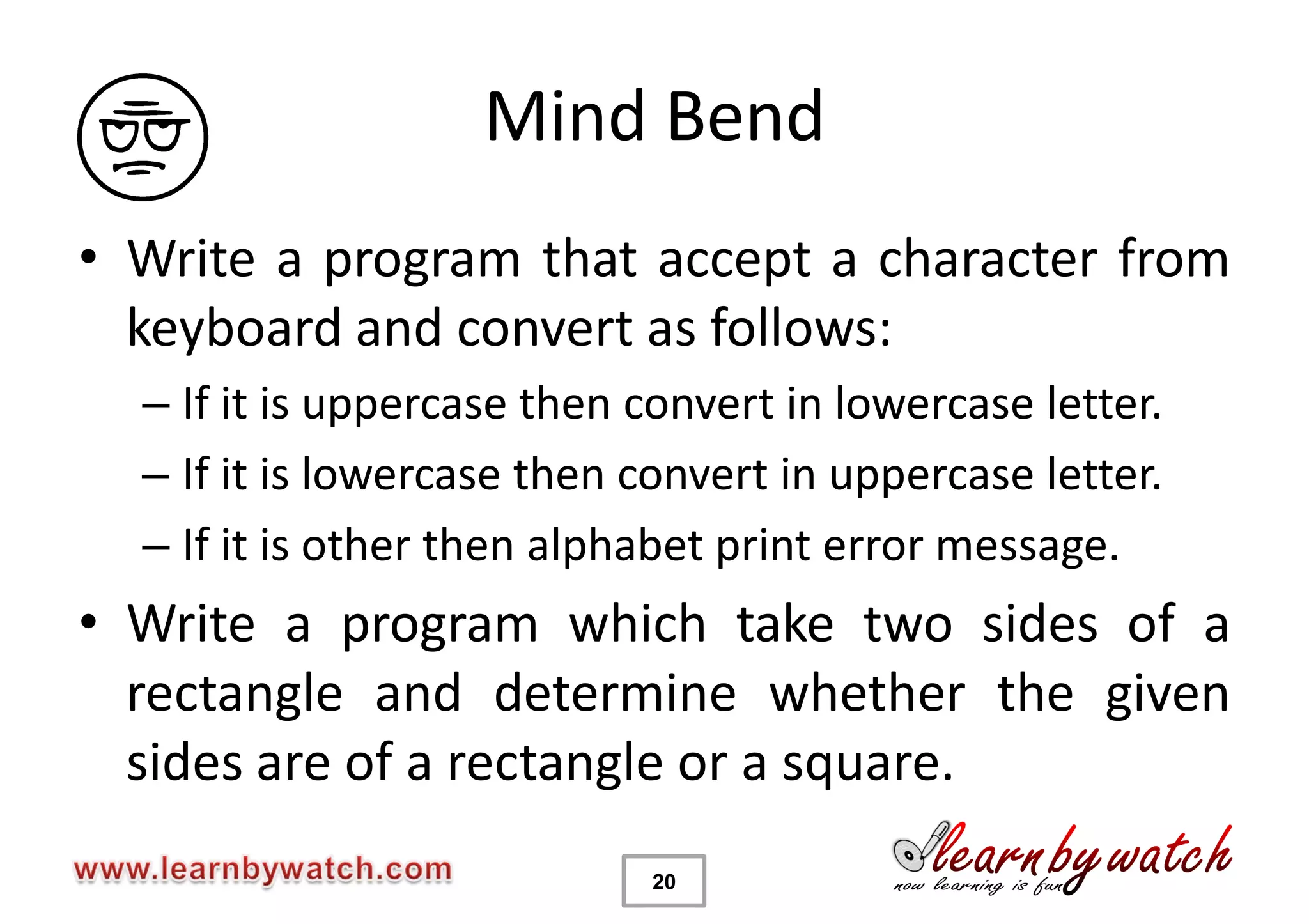 Mind Bend
• Write a program that accept a character from
  keyboard and convert as follows:
  – If it is uppercase then convert in lowercase letter.
  – If it is lowercase then convert in uppercase letter.
  – If it is other then alphabet print error message.
• Write a program which take two sides of a
  rectangle and determine whether the given
  sides are of a rectangle or a square.
                            20
 