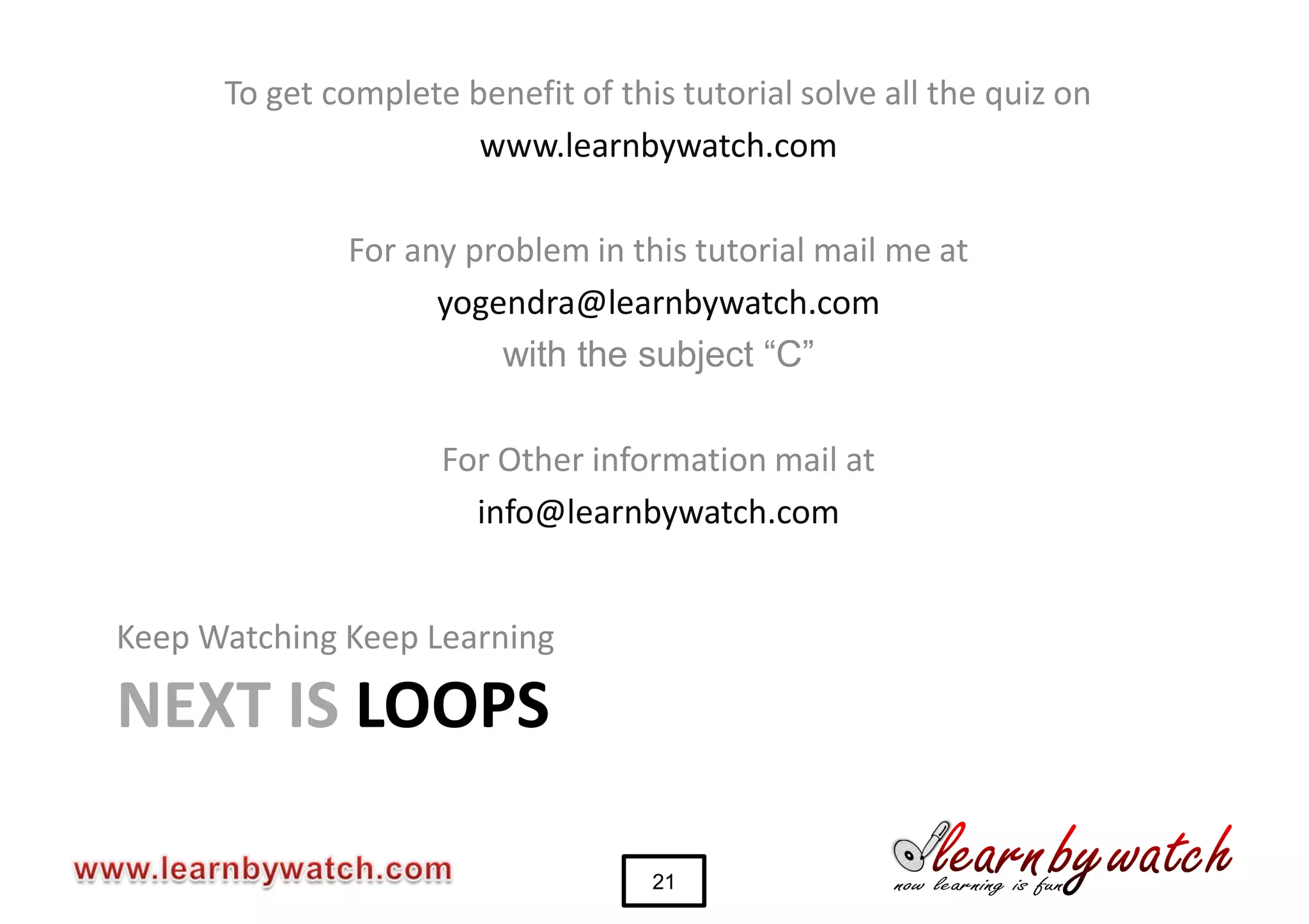 To get complete benefit of this tutorial solve all the quiz on
                       www.learnbywatch.com

              For any problem in this tutorial mail me at
                    yogendra@learnbywatch.com
                        with the subject “C”

                     For Other information mail at
                       info@learnbywatch.com


Keep Watching Keep Learning

NEXT IS LOOPS

                                    21
 