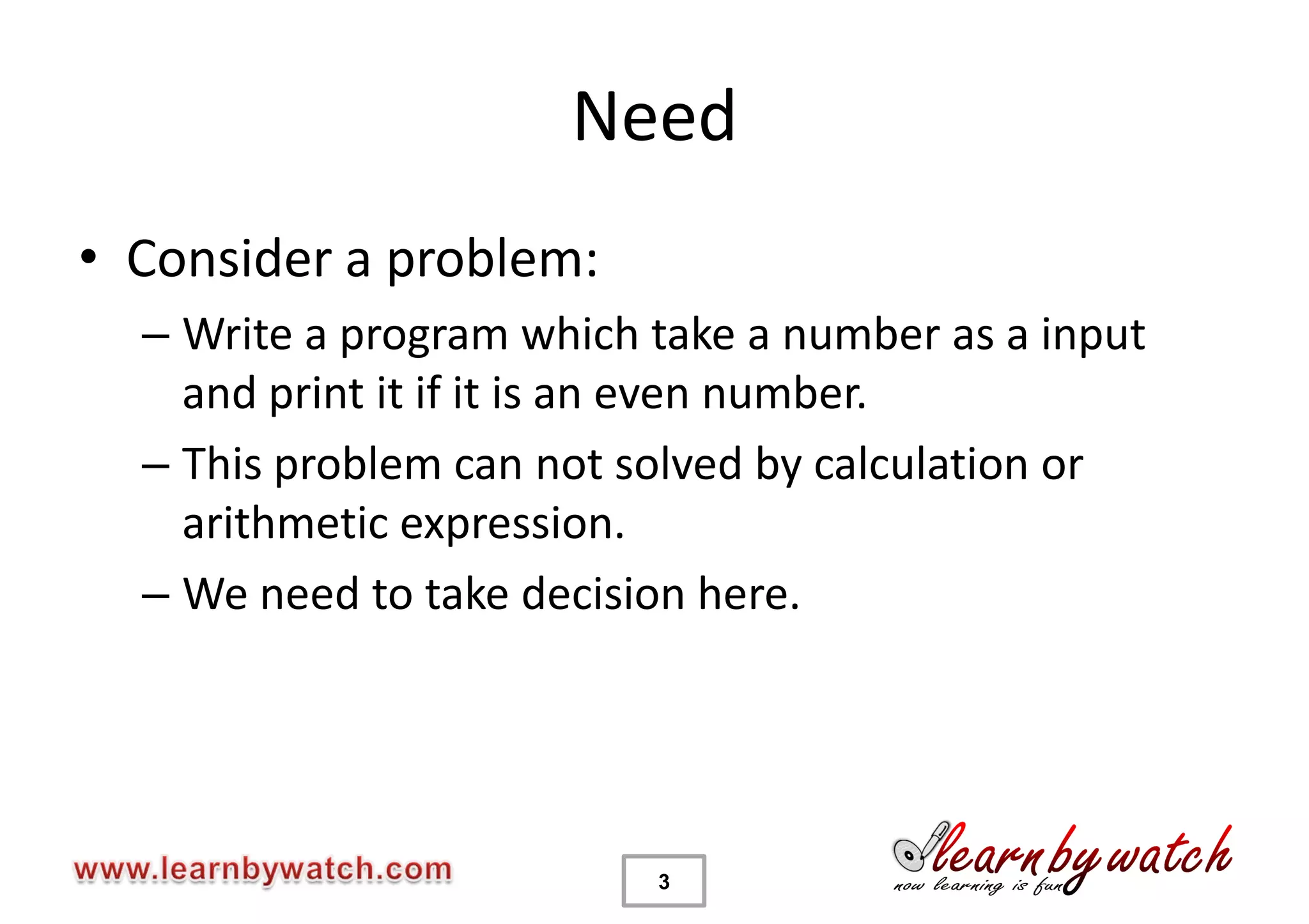 Need
• Consider a problem:
  – Write a program which take a number as a input
    and print it if it is an even number.
  – This problem can not solved by calculation or
    arithmetic expression.
  – We need to take decision here.




                          3
 
