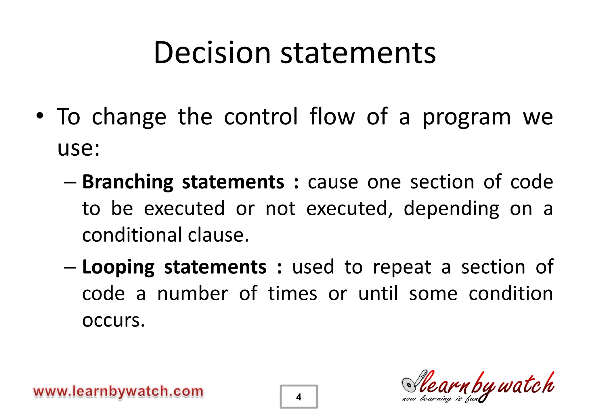 Decision statements
• To change the control flow of a program we
  use:
  – Branching statements : cause one section of code
    to be executed or not executed, depending on a
    conditional clause.
  – Looping statements : used to repeat a section of
    code a number of times or until some condition
    occurs.


                         4
 