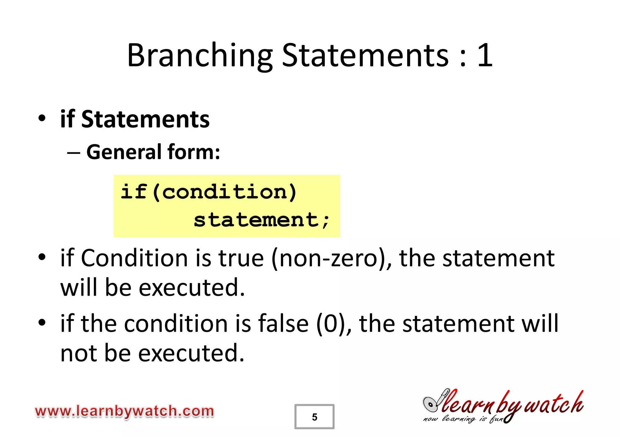 Branching Statements : 1
• if Statements
  – General form:
        if(condition)
             statement;
• if Condition is true (non-zero), the statement
  will be executed.
• if the condition is false (0), the statement will
  not be executed.

                          5
 