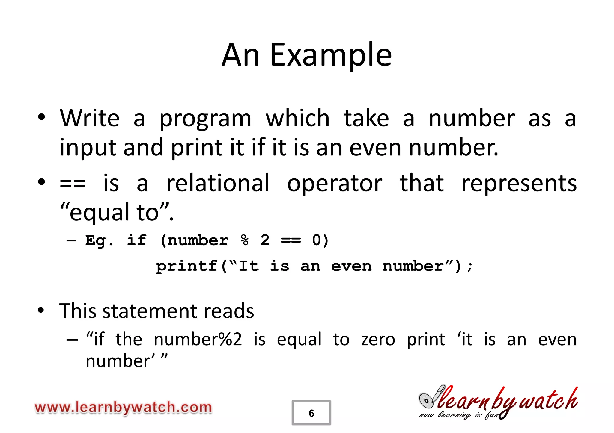 An Example
• Write a program which take a number as a
  input and print it if it is an even number.
• == is a relational operator that represents
  “equal to”.
   – Eg. if (number % 2 == 0)
            printf(“It is an even number”);

• This statement reads
   – “if the number%2 is equal to zero print ‘it is an even
     number’ ”

                             6
 