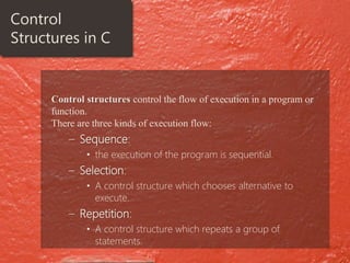 Control structures control the flow of execution in a program or
function.
There are three kinds of execution flow:
– Sequence:
• the execution of the program is sequential.
– Selection:
• A control structure which chooses alternative to
execute.
– Repetition:
• A control structure which repeats a group of
statements.
Control
Structures in C
 