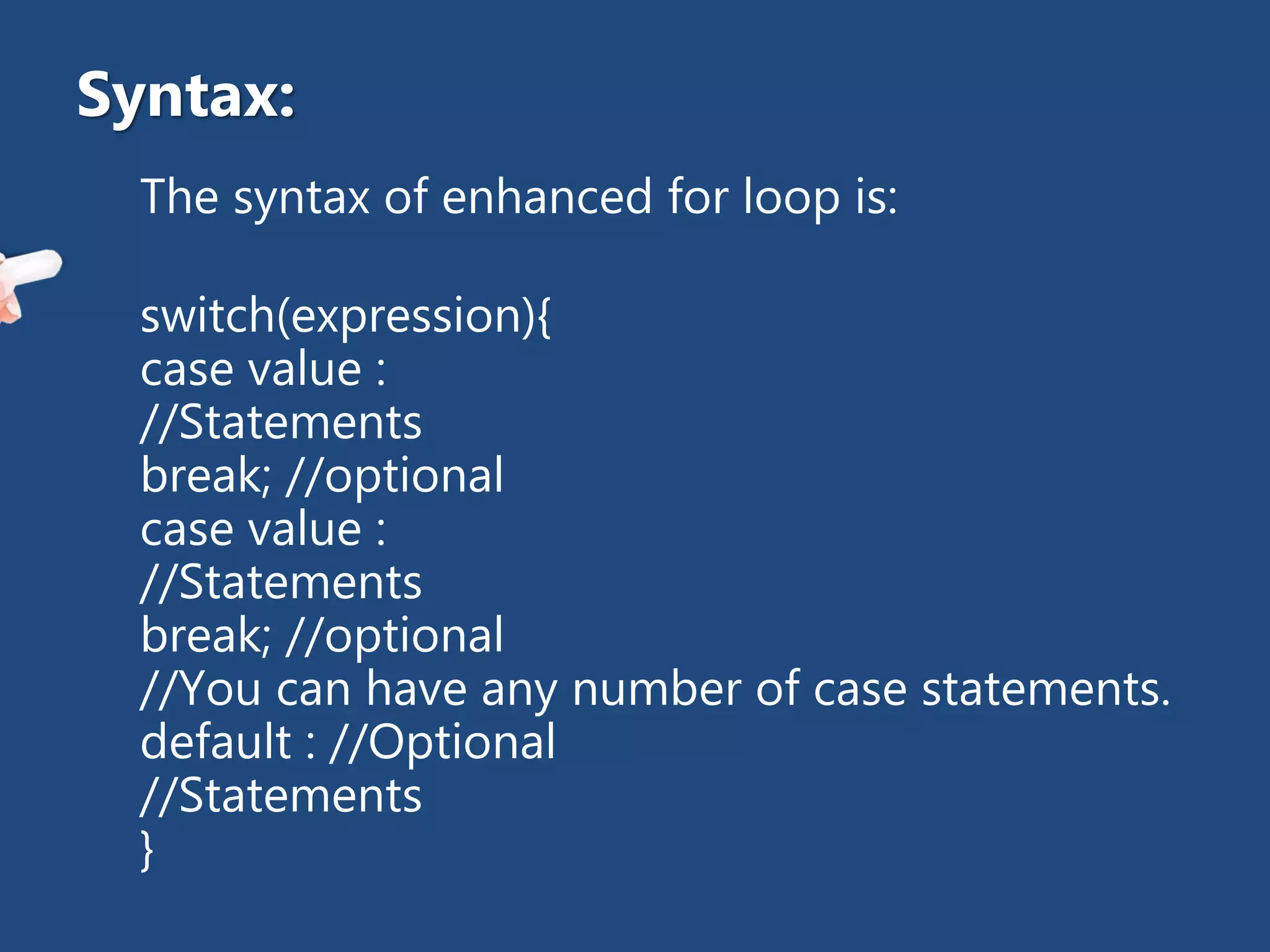 The syntax of enhanced for loop is:
switch(expression){
case value :
//Statements
break; //optional
case value :
//Statements
break; //optional
//You can have any number of case statements.
default : //Optional
//Statements
}
Syntax:
 