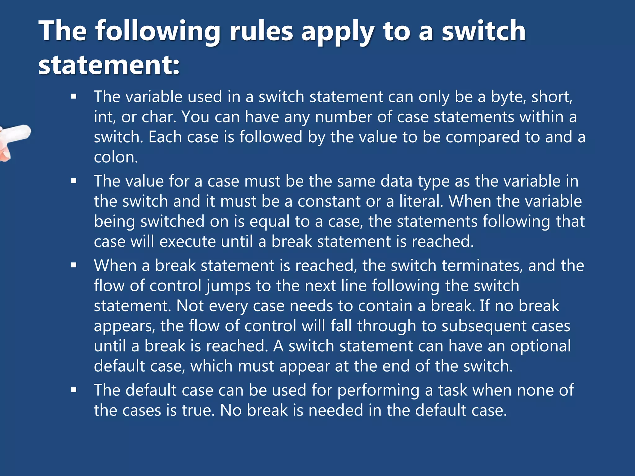  The variable used in a switch statement can only be a byte, short,
int, or char. You can have any number of case statements within a
switch. Each case is followed by the value to be compared to and a
colon.
 The value for a case must be the same data type as the variable in
the switch and it must be a constant or a literal. When the variable
being switched on is equal to a case, the statements following that
case will execute until a break statement is reached.
 When a break statement is reached, the switch terminates, and the
flow of control jumps to the next line following the switch
statement. Not every case needs to contain a break. If no break
appears, the flow of control will fall through to subsequent cases
until a break is reached. A switch statement can have an optional
default case, which must appear at the end of the switch.
 The default case can be used for performing a task when none of
the cases is true. No break is needed in the default case.
The following rules apply to a switch
statement:
 