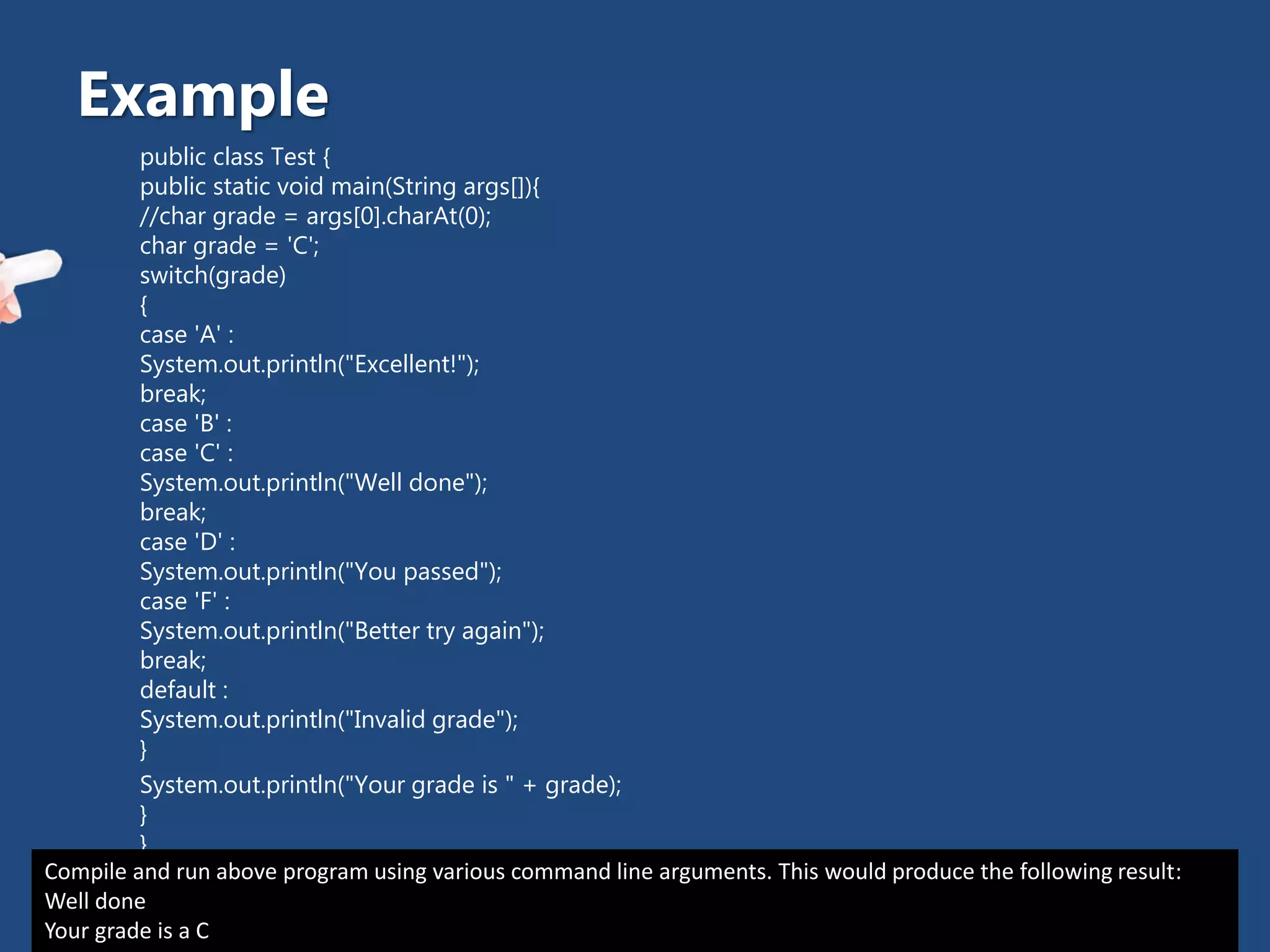 public class Test {
public static void main(String args[]){
//char grade = args[0].charAt(0);
char grade = 'C';
switch(grade)
{
case 'A' :
System.out.println("Excellent!");
break;
case 'B' :
case 'C' :
System.out.println("Well done");
break;
case 'D' :
System.out.println("You passed");
case 'F' :
System.out.println("Better try again");
break;
default :
System.out.println("Invalid grade");
}
System.out.println("Your grade is " + grade);
}
}
Example
Compile and run above program using various command line arguments. This would produce the following result:
Well done
Your grade is a C
 