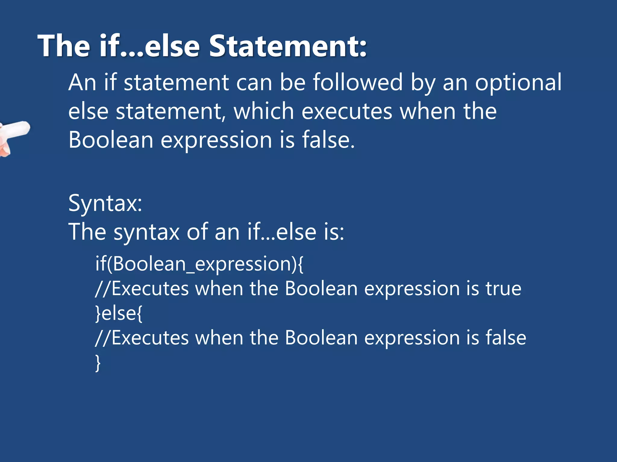 An if statement can be followed by an optional
else statement, which executes when the
Boolean expression is false.
Syntax:
The syntax of an if...else is:
if(Boolean_expression){
//Executes when the Boolean expression is true
}else{
//Executes when the Boolean expression is false
}
The if...else Statement:
 