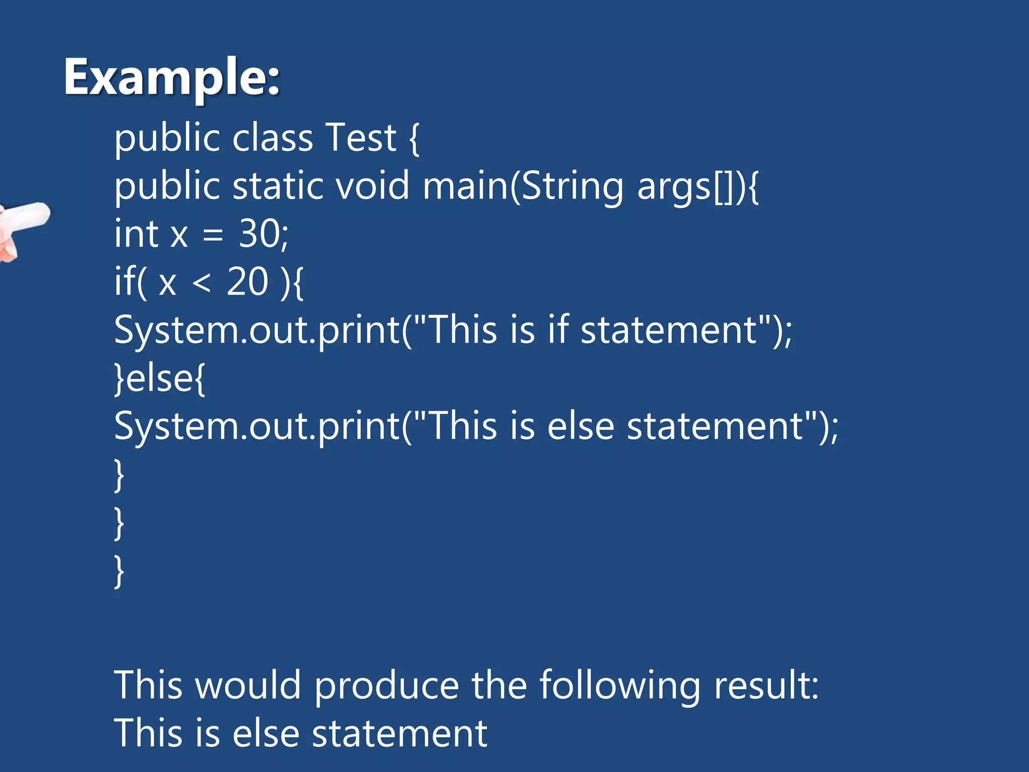 public class Test {
public static void main(String args[]){
int x = 30;
if( x < 20 ){
System.out.print("This is if statement");
}else{
System.out.print("This is else statement");
}
}
}
This would produce the following result:
This is else statement
Example:
 