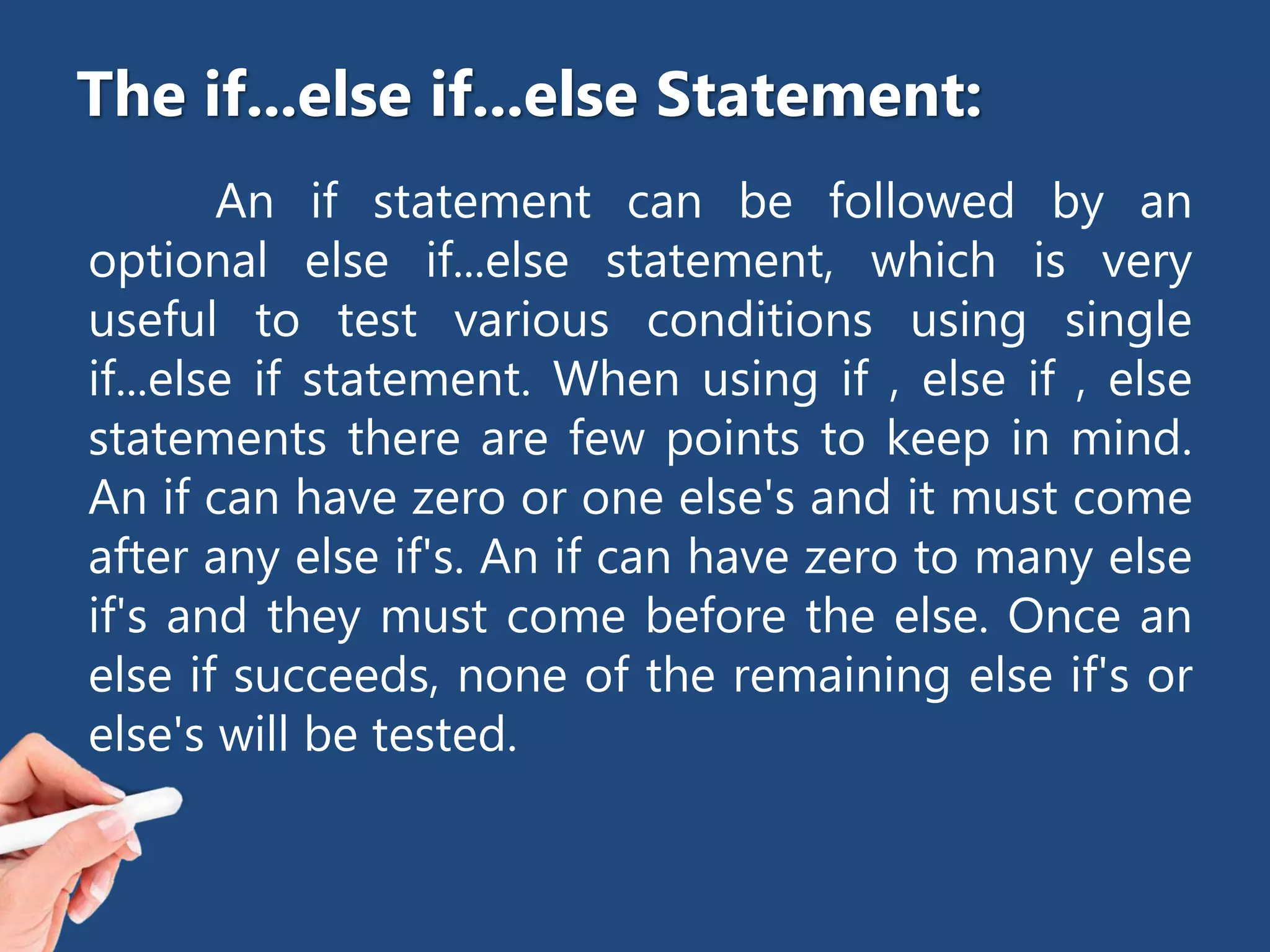 An if statement can be followed by an
optional else if...else statement, which is very
useful to test various conditions using single
if...else if statement. When using if , else if , else
statements there are few points to keep in mind.
An if can have zero or one else's and it must come
after any else if's. An if can have zero to many else
if's and they must come before the else. Once an
else if succeeds, none of the remaining else if's or
else's will be tested.
The if...else if...else Statement:
 