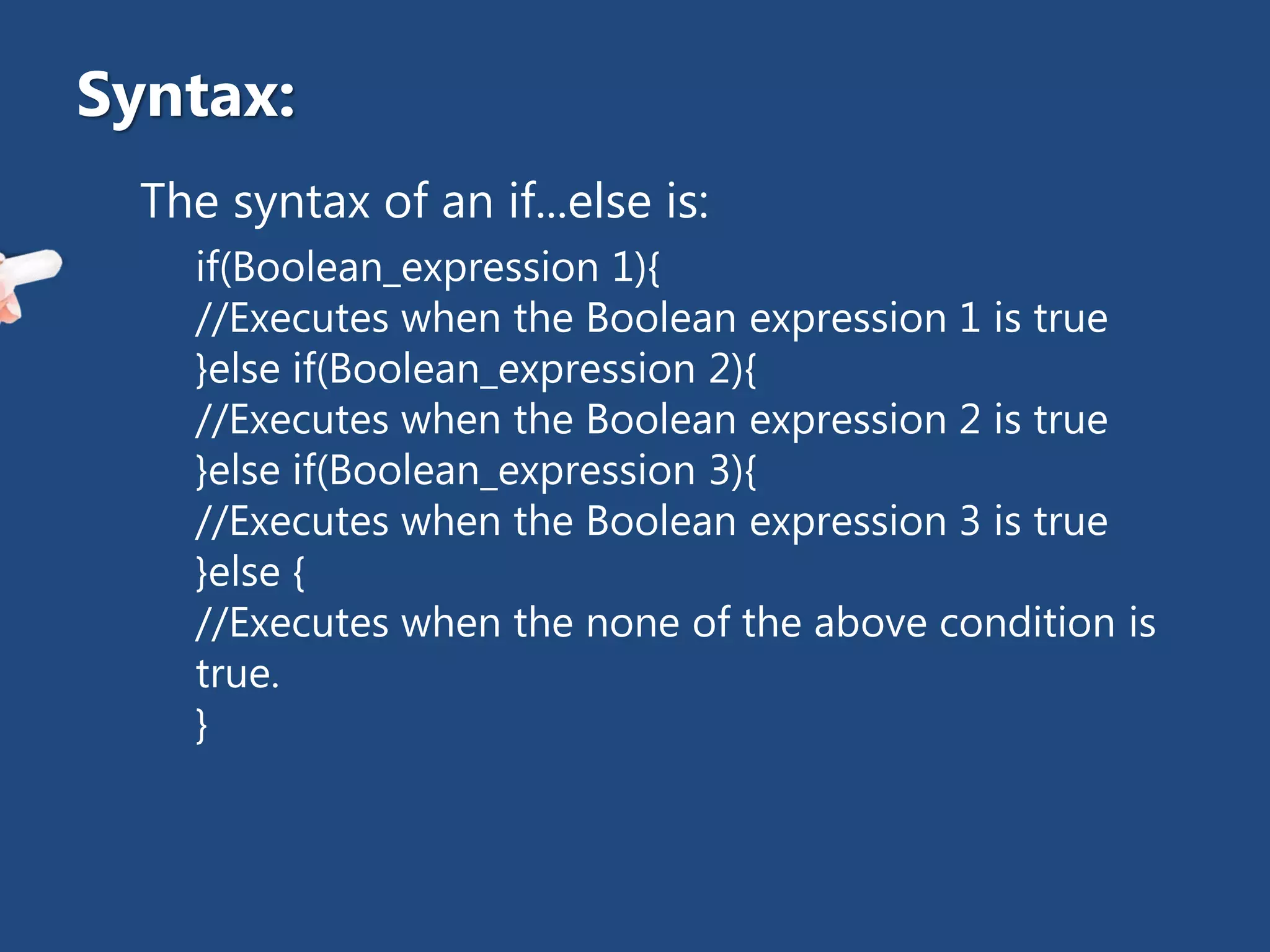 The syntax of an if...else is:
if(Boolean_expression 1){
//Executes when the Boolean expression 1 is true
}else if(Boolean_expression 2){
//Executes when the Boolean expression 2 is true
}else if(Boolean_expression 3){
//Executes when the Boolean expression 3 is true
}else {
//Executes when the none of the above condition is
true.
}
Syntax:
 