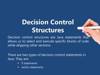 Decision Control
Structures
Decision control structures are Java statements that
allows us to select and execute specific blocks of code
while skipping other sections.
There are two types of decision control statements in
Java. They are:
 if statements
 switch statements
 