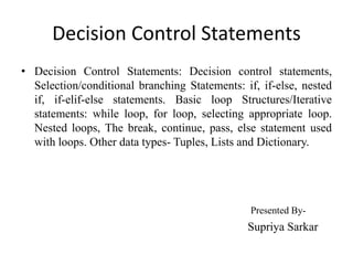 Decision Control Statements
• Decision Control Statements: Decision control statements,
Selection/conditional branching Statements: if, if-else, nested
if, if-elif-else statements. Basic loop Structures/Iterative
statements: while loop, for loop, selecting appropriate loop.
Nested loops, The break, continue, pass, else statement used
with loops. Other data types- Tuples, Lists and Dictionary.
Presented By-
Supriya Sarkar
 