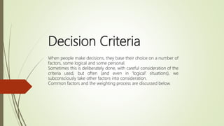 Decision Criteria
When people make decisions, they base their choice on a number of
factors, some logical and some personal.
Sometimes this is deliberately done, with careful consideration of the
criteria used, but often (and even in 'logical' situations), we
subconsciously take other factors into consideration.
Common factors and the weighting process are discussed below.
 