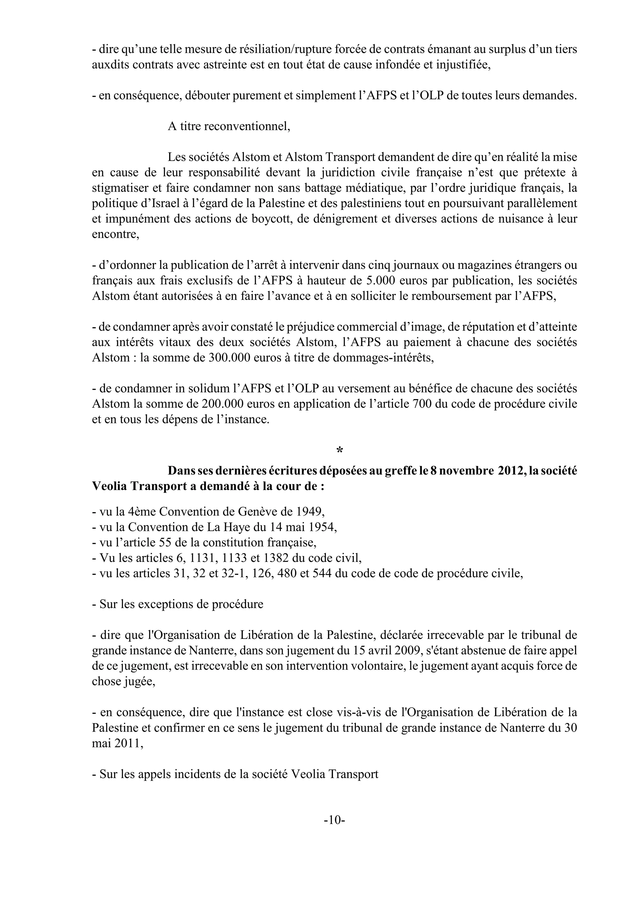 - dire qu’une telle mesure de résiliation/rupture forcée de contrats émanant au surplus d’un tiers
auxdits contrats avec astreinte est en tout état de cause infondée et injustifiée,

- en conséquence, débouter purement et simplement l’AFPS et l’OLP de toutes leurs demandes.

               A titre reconventionnel,

               Les sociétés Alstom et Alstom Transport demandent de dire qu’en réalité la mise
en cause de leur responsabilité devant la juridiction civile française n’est que prétexte à
stigmatiser et faire condamner non sans battage médiatique, par l’ordre juridique français, la
politique d’Israel à l’égard de la Palestine et des palestiniens tout en poursuivant parallèlement
et impunément des actions de boycott, de dénigrement et diverses actions de nuisance à leur
encontre,

- d’ordonner la publication de l’arrêt à intervenir dans cinq journaux ou magazines étrangers ou
français aux frais exclusifs de l’AFPS à hauteur de 5.000 euros par publication, les sociétés
Alstom étant autorisées à en faire l’avance et à en solliciter le remboursement par l’AFPS,

- de condamner après avoir constaté le préjudice commercial d’image, de réputation et d’atteinte
aux intérêts vitaux des deux sociétés Alstom, l’AFPS au paiement à chacune des sociétés
Alstom : la somme de 300.000 euros à titre de dommages-intérêts,

- de condamner in solidum l’AFPS et l’OLP au versement au bénéfice de chacune des sociétés
Alstom la somme de 200.000 euros en application de l’article 700 du code de procédure civile
et en tous les dépens de l’instance.

                                                 *
             Dans ses dernières écritures déposées au greffe le 8 novembre 2012, la société
Veolia Transport a demandé à la cour de :
- vu la 4ème Convention de Genève de 1949,
- vu la Convention de La Haye du 14 mai 1954,
- vu l’article 55 de la constitution française,
- Vu les articles 6, 1131, 1133 et 1382 du code civil,
- vu les articles 31, 32 et 32-1, 126, 480 et 544 du code de code de procédure civile,

- Sur les exceptions de procédure

- dire que l'Organisation de Libération de la Palestine, déclarée irrecevable par le tribunal de
grande instance de Nanterre, dans son jugement du 15 avril 2009, s'étant abstenue de faire appel
de ce jugement, est irrecevable en son intervention volontaire, le jugement ayant acquis force de
chose jugée,

- en conséquence, dire que l'instance est close vis-à-vis de l'Organisation de Libération de la
Palestine et confirmer en ce sens le jugement du tribunal de grande instance de Nanterre du 30
mai 2011,

- Sur les appels incidents de la société Veolia Transport


                                              -10-
 