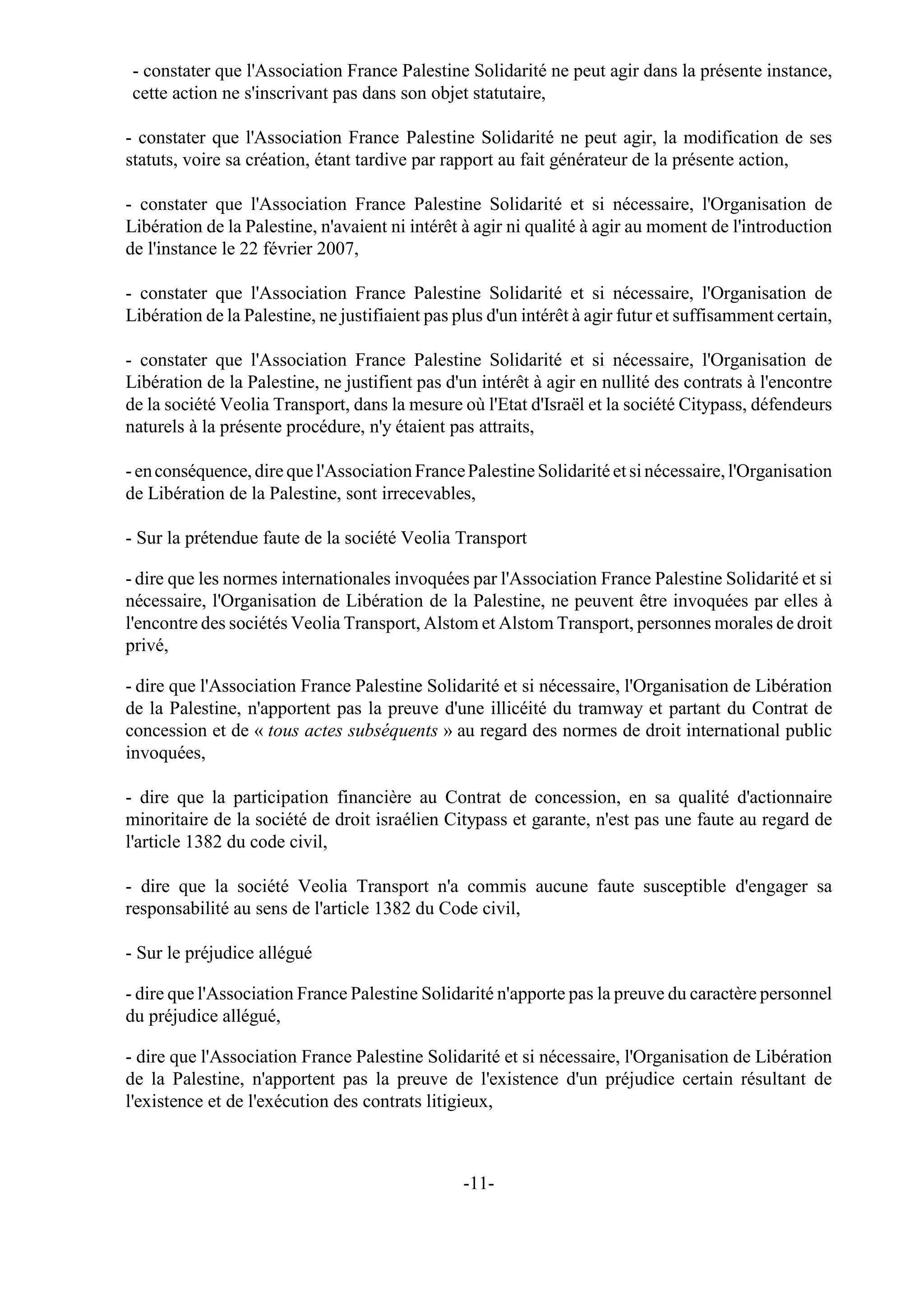 - constater que l'Association France Palestine Solidarité ne peut agir dans la présente instance,
 cette action ne s'inscrivant pas dans son objet statutaire,

- constater que l'Association France Palestine Solidarité ne peut agir, la modification de ses
statuts, voire sa création, étant tardive par rapport au fait générateur de la présente action,

- constater que l'Association France Palestine Solidarité et si nécessaire, l'Organisation de
Libération de la Palestine, n'avaient ni intérêt à agir ni qualité à agir au moment de l'introduction
de l'instance le 22 février 2007,

- constater que l'Association France Palestine Solidarité et si nécessaire, l'Organisation de
Libération de la Palestine, ne justifiaient pas plus d'un intérêt à agir futur et suffisamment certain,

- constater que l'Association France Palestine Solidarité et si nécessaire, l'Organisation de
Libération de la Palestine, ne justifient pas d'un intérêt à agir en nullité des contrats à l'encontre
de la société Veolia Transport, dans la mesure où l'Etat d'Israël et la société Citypass, défendeurs
naturels à la présente procédure, n'y étaient pas attraits,

- en conséquence, dire que l'Association France Palestine Solidarité et si nécessaire, l'Organisation
de Libération de la Palestine, sont irrecevables,

- Sur la prétendue faute de la société Veolia Transport

- dire que les normes internationales invoquées par l'Association France Palestine Solidarité et si
nécessaire, l'Organisation de Libération de la Palestine, ne peuvent être invoquées par elles à
l'encontre des sociétés Veolia Transport, Alstom et Alstom Transport, personnes morales de droit
privé,

- dire que l'Association France Palestine Solidarité et si nécessaire, l'Organisation de Libération
de la Palestine, n'apportent pas la preuve d'une illicéité du tramway et partant du Contrat de
concession et de « tous actes subséquents » au regard des normes de droit international public
invoquées,

- dire que la participation financière au Contrat de concession, en sa qualité d'actionnaire
minoritaire de la société de droit israélien Citypass et garante, n'est pas une faute au regard de
l'article 1382 du code civil,

- dire que la société Veolia Transport n'a commis aucune faute susceptible d'engager sa
responsabilité au sens de l'article 1382 du Code civil,

- Sur le préjudice allégué

- dire que l'Association France Palestine Solidarité n'apporte pas la preuve du caractère personnel
du préjudice allégué,

- dire que l'Association France Palestine Solidarité et si nécessaire, l'Organisation de Libération
de la Palestine, n'apportent pas la preuve de l'existence d'un préjudice certain résultant de
l'existence et de l'exécution des contrats litigieux,



                                                 -11-
 