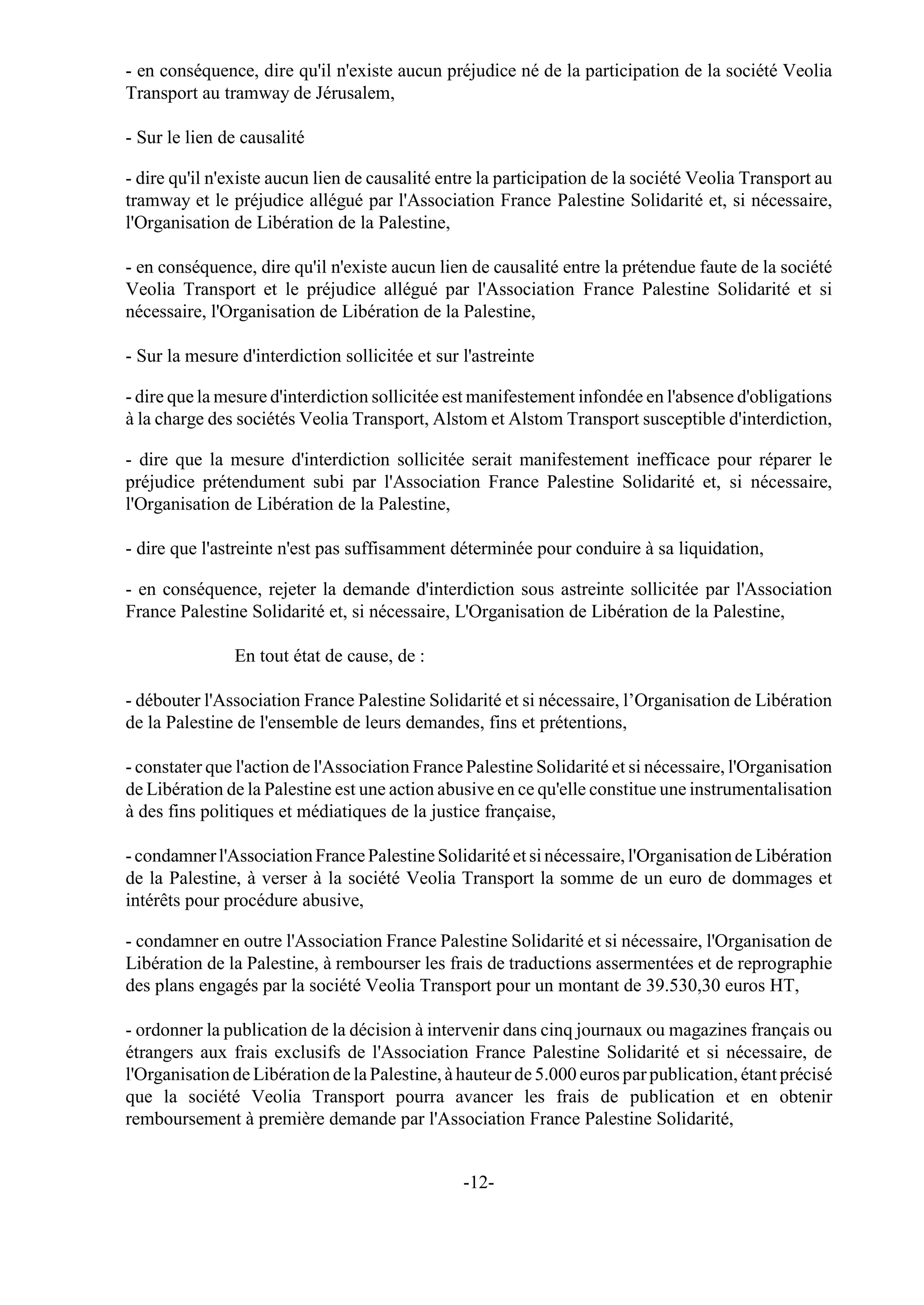 - en conséquence, dire qu'il n'existe aucun préjudice né de la participation de la société Veolia
Transport au tramway de Jérusalem,

- Sur le lien de causalité

- dire qu'il n'existe aucun lien de causalité entre la participation de la société Veolia Transport au
tramway et le préjudice allégué par l'Association France Palestine Solidarité et, si nécessaire,
l'Organisation de Libération de la Palestine,

- en conséquence, dire qu'il n'existe aucun lien de causalité entre la prétendue faute de la société
Veolia Transport et le préjudice allégué par l'Association France Palestine Solidarité et si
nécessaire, l'Organisation de Libération de la Palestine,

- Sur la mesure d'interdiction sollicitée et sur l'astreinte

- dire que la mesure d'interdiction sollicitée est manifestement infondée en l'absence d'obligations
à la charge des sociétés Veolia Transport, Alstom et Alstom Transport susceptible d'interdiction,

- dire que la mesure d'interdiction sollicitée serait manifestement inefficace pour réparer le
préjudice prétendument subi par l'Association France Palestine Solidarité et, si nécessaire,
l'Organisation de Libération de la Palestine,

- dire que l'astreinte n'est pas suffisamment déterminée pour conduire à sa liquidation,

- en conséquence, rejeter la demande d'interdiction sous astreinte sollicitée par l'Association
France Palestine Solidarité et, si nécessaire, L'Organisation de Libération de la Palestine,

                En tout état de cause, de :

- débouter l'Association France Palestine Solidarité et si nécessaire, l’Organisation de Libération
de la Palestine de l'ensemble de leurs demandes, fins et prétentions,

- constater que l'action de l'Association France Palestine Solidarité et si nécessaire, l'Organisation
de Libération de la Palestine est une action abusive en ce qu'elle constitue une instrumentalisation
à des fins politiques et médiatiques de la justice française,

- condamner l'Association France Palestine Solidarité et si nécessaire, l'Organisation de Libération
de la Palestine, à verser à la société Veolia Transport la somme de un euro de dommages et
intérêts pour procédure abusive,

- condamner en outre l'Association France Palestine Solidarité et si nécessaire, l'Organisation de
Libération de la Palestine, à rembourser les frais de traductions assermentées et de reprographie
des plans engagés par la société Veolia Transport pour un montant de 39.530,30 euros HT,

- ordonner la publication de la décision à intervenir dans cinq journaux ou magazines français ou
étrangers aux frais exclusifs de l'Association France Palestine Solidarité et si nécessaire, de
l'Organisation de Libération de la Palestine, à hauteur de 5.000 euros par publication, étant précisé
que la société Veolia Transport pourra avancer les frais de publication et en obtenir
remboursement à première demande par l'Association France Palestine Solidarité,


                                                 -12-
 