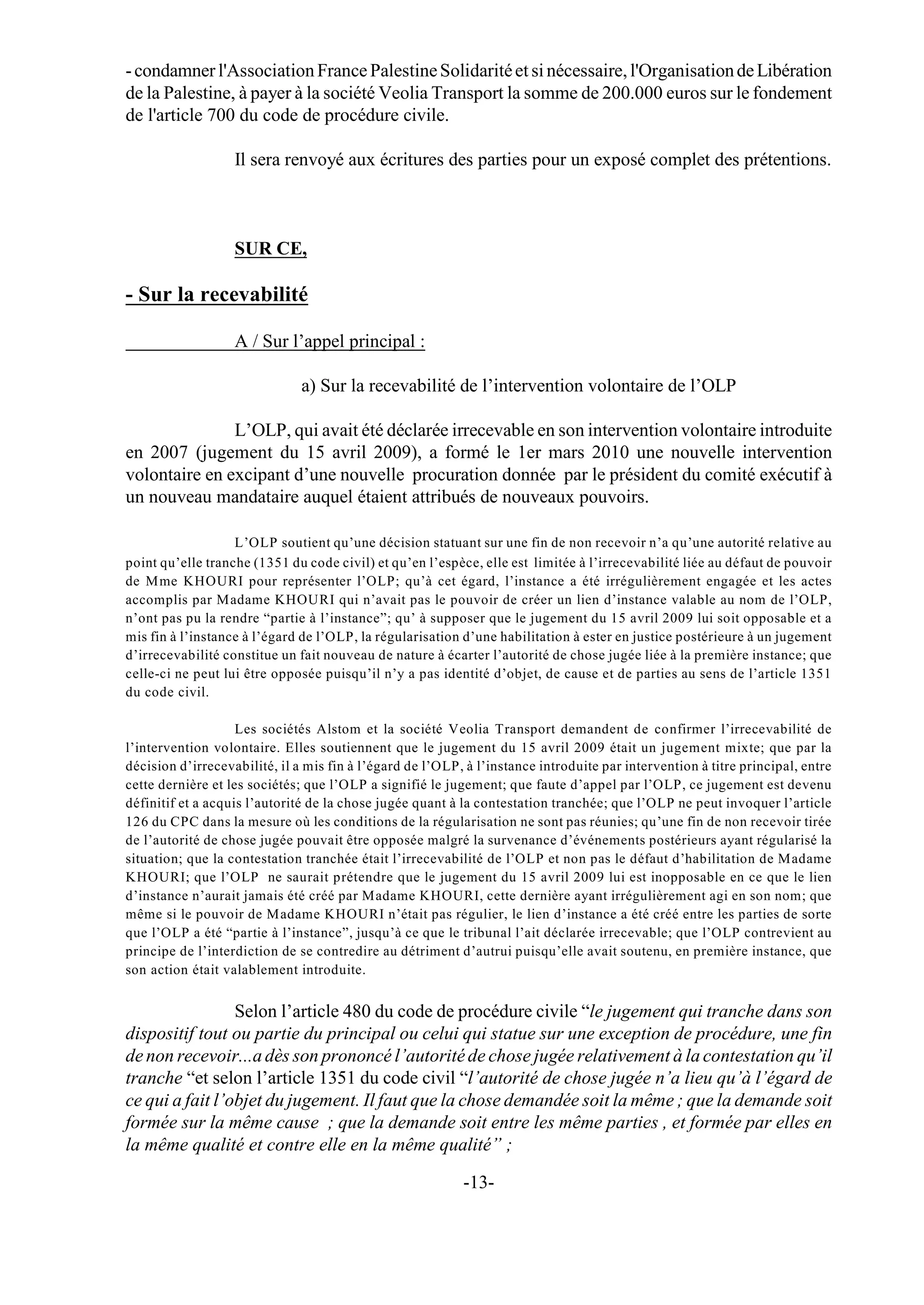 - condamner l'Association France Palestine Solidarité et si nécessaire, l'Organisation de Libération
de la Palestine, à payer à la société Veolia Transport la somme de 200.000 euros sur le fondement
de l'article 700 du code de procédure civile.

                   Il sera renvoyé aux écritures des parties pour un exposé complet des prétentions.



                   SUR CE,

- Sur la recevabilité

                   A / Sur l’appel principal :

                               a) Sur la recevabilité de l’intervention volontaire de l’OLP

               L’OLP, qui avait été déclarée irrecevable en son intervention volontaire introduite
en 2007 (jugement du 15 avril 2009), a formé le 1er mars 2010 une nouvelle intervention
volontaire en excipant d’une nouvelle procuration donnée par le président du comité exécutif à
un nouveau mandataire auquel étaient attribués de nouveaux pouvoirs.

                   L’OLP soutient qu’une décision statuant sur une fin de non recevoir n’a qu’une autorité relative au
point qu’elle tranche (1351 du code civil) et qu’en l’espèce, elle est limitée à l’irrecevabilité liée au défaut de pouvoir
de Mme KHOURI pour représenter l’OLP; qu’à cet égard, l’instance a été irrégulièrement engagée et les actes
accomplis par Madame KHOURI qui n’avait pas le pouvoir de créer un lien d’instance valable au nom de l’OLP,
n’ont pas pu la rendre “partie à l’instance”; qu’ à supposer que le jugement du 15 avril 2009 lui soit opposable et a
mis fin à l’instance à l’égard de l’OLP, la régularisation d’une habilitation à ester en justice postérieure à un jugement
d’irrecevabilité constitue un fait nouveau de nature à écarter l’autorité de chose jugée liée à la première instance; que
celle-ci ne peut lui être opposée puisqu’il n’y a pas identité d’objet, de cause et de parties au sens de l’article 1351
du code civil.

                    Les sociétés Alstom et la société Veolia Transport demandent de confirmer l’irrecevabilité de
l’intervention volontaire. Elles soutiennent que le jugement du 15 avril 2009 était un jugement mixte; que par la
décision d’irrecevabilité, il a mis fin à l’égard de l’OLP, à l’instance introduite par intervention à titre principal, entre
cette dernière et les sociétés; que l’OLP a signifié le jugement; que faute d’appel par l’OLP, ce jugement est devenu
définitif et a acquis l’autorité de la chose jugée quant à la contestation tranchée; que l’OLP ne peut invoquer l’article
126 du CPC dans la mesure où les conditions de la régularisation ne sont pas réunies; qu’une fin de non recevoir tirée
de l’autorité de chose jugée pouvait être opposée malgré la survenance d’événements postérieurs ayant régularisé la
situation; que la contestation tranchée était l’irrecevabilité de l’OLP et non pas le défaut d’habilitation de Madame
KHOURI; que l’OLP ne saurait prétendre que le jugement du 15 avril 2009 lui est inopposable en ce que le lien
d’instance n’aurait jamais été créé par Madame KHOURI, cette dernière ayant irrégulièrement agi en son nom; que
même si le pouvoir de Madame KHOURI n’était pas régulier, le lien d’instance a été créé entre les parties de sorte
que l’OLP a été “partie à l’instance”, jusqu’à ce que le tribunal l’ait déclarée irrecevable; que l’OLP contrevient au
principe de l’interdiction de se contredire au détriment d’autrui puisqu’elle avait soutenu, en première instance, que
son action était valablement introduite.


                 Selon l’article 480 du code de procédure civile “le jugement qui tranche dans son
dispositif tout ou partie du principal ou celui qui statue sur une exception de procédure, une fin
de non recevoir...a dès son prononcé l’autorité de chose jugée relativement à la contestation qu’il
tranche “et selon l’article 1351 du code civil “l’autorité de chose jugée n’a lieu qu’à l’égard de
ce qui a fait l’objet du jugement. Il faut que la chose demandée soit la même ; que la demande soit
formée sur la même cause ; que la demande soit entre les même parties , et formée par elles en
la même qualité et contre elle en la même qualité” ;

                                                           -13-
 