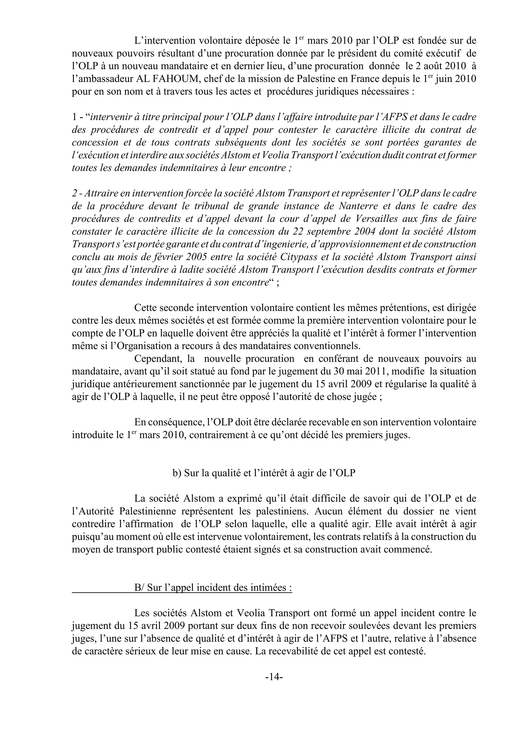 L’intervention volontaire déposée le 1er mars 2010 par l’OLP est fondée sur de
nouveaux pouvoirs résultant d’une procuration donnée par le président du comité exécutif de
l’OLP à un nouveau mandataire et en dernier lieu, d’une procuration donnée le 2 août 2010 à
l’ambassadeur AL FAHOUM, chef de la mission de Palestine en France depuis le 1er juin 2010
pour en son nom et à travers tous les actes et procédures juridiques nécessaires :

1 - “intervenir à titre principal pour l’OLP dans l’affaire introduite par l’AFPS et dans le cadre
des procédures de contredit et d’appel pour contester le caractère illicite du contrat de
concession et de tous contrats subséquents dont les sociétés se sont portées garantes de
l‘exécution et interdire aux sociétés Alstom et Veolia Transport l’exécution dudit contrat et former
toutes les demandes indemnitaires à leur encontre ;

2 - Attraire en intervention forcée la société Alstom Transport et représenter l’OLP dans le cadre
de la procédure devant le tribunal de grande instance de Nanterre et dans le cadre des
procédures de contredits et d’appel devant la cour d’appel de Versailles aux fins de faire
constater le caractère illicite de la concession du 22 septembre 2004 dont la société Alstom
Transport s’est portée garante et du contrat d’ingenierie, d’approvisionnement et de construction
conclu au mois de février 2005 entre la société Citypass et la société Alstom Transport ainsi
qu’aux fins d’interdire à ladite société Alstom Transport l’exécution desdits contrats et former
toutes demandes indemnitaires à son encontre“ ;

               Cette seconde intervention volontaire contient les mêmes prétentions, est dirigée
contre les deux mêmes sociétés et est formée comme la première intervention volontaire pour le
compte de l’OLP en laquelle doivent être appréciés la qualité et l’intérêt à former l’intervention
même si l’Organisation a recours à des mandataires conventionnels.
               Cependant, la nouvelle procuration en conférant de nouveaux pouvoirs au
mandataire, avant qu’il soit statué au fond par le jugement du 30 mai 2011, modifie la situation
juridique antérieurement sanctionnée par le jugement du 15 avril 2009 et régularise la qualité à
agir de l’OLP à laquelle, il ne peut être opposé l’autorité de chose jugée ;

               En conséquence, l’OLP doit être déclarée recevable en son intervention volontaire
              er
introduite le 1 mars 2010, contrairement à ce qu’ont décidé les premiers juges.


                        b) Sur la qualité et l’intérêt à agir de l’OLP

               La société Alstom a exprimé qu’il était difficile de savoir qui de l’OLP et de
l’Autorité Palestinienne représentent les palestiniens. Aucun élément du dossier ne vient
contredire l’affirmation de l’OLP selon laquelle, elle a qualité agir. Elle avait intérêt à agir
puisqu’au moment où elle est intervenue volontairement, les contrats relatifs à la construction du
moyen de transport public contesté étaient signés et sa construction avait commencé.


               B/ Sur l’appel incident des intimées :

               Les sociétés Alstom et Veolia Transport ont formé un appel incident contre le
jugement du 15 avril 2009 portant sur deux fins de non recevoir soulevées devant les premiers
juges, l’une sur l’absence de qualité et d’intérêt à agir de l’AFPS et l’autre, relative à l’absence
de caractère sérieux de leur mise en cause. La recevabilité de cet appel est contesté.

                                               -14-
 