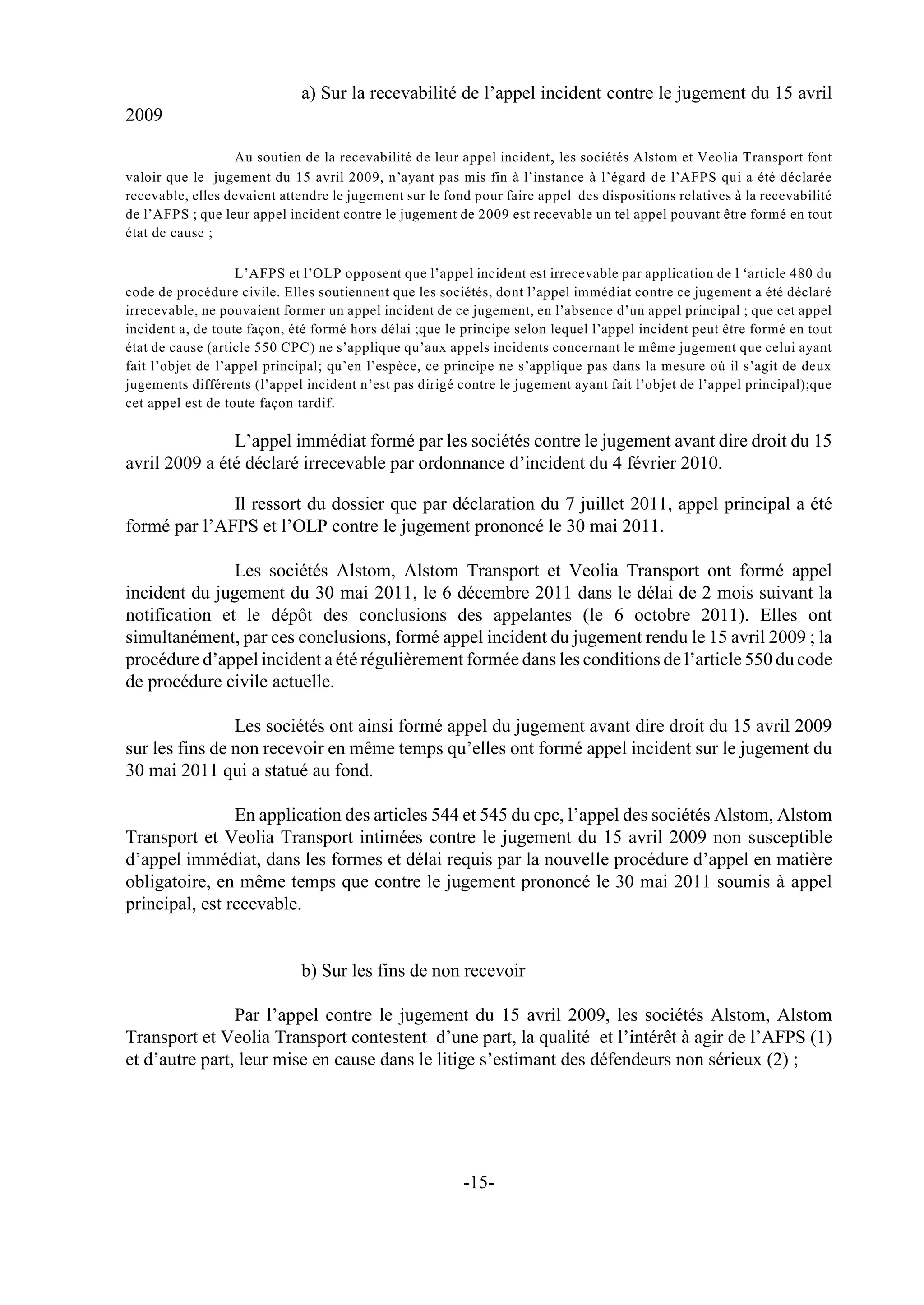 a) Sur la recevabilité de l’appel incident contre le jugement du 15 avril
2009

                  Au soutien de la recevabilité de leur appel incident , les sociétés Alstom et Veolia Transport font
valoir que le jugement du 15 avril 2009, n’ayant pas mis fin à l’instance à l’égard de l’AFPS qui a été déclarée
recevable, elles devaient attendre le jugement sur le fond pour faire appel des dispositions relatives à la recevabilité
de l’AFPS ; que leur appel incident contre le jugement de 2009 est recevable un tel appel pouvant être formé en tout
état de cause ;

                   L’AFPS et l’OLP opposent que l’appel incident est irrecevable par application de l ‘article 480 du
code de procédure civile. Elles soutiennent que les sociétés, dont l’appel immédiat contre ce jugement a été déclaré
irrecevable, ne pouvaient former un appel incident de ce jugement, en l’absence d’un appel principal ; que cet appel
incident a, de toute façon, été formé hors délai ;que le principe selon lequel l’appel incident peut être formé en tout
état de cause (article 550 CPC) ne s’applique qu’aux appels incidents concernant le même jugement que celui ayant
fait l’objet de l’appel principal; qu’en l’espèce, ce principe ne s’applique pas dans la mesure où il s’agit de deux
jugements différents (l’appel incident n’est pas dirigé contre le jugement ayant fait l’objet de l’appel principal);que
cet appel est de toute façon tardif.

               L’appel immédiat formé par les sociétés contre le jugement avant dire droit du 15
avril 2009 a été déclaré irrecevable par ordonnance d’incident du 4 février 2010.

              Il ressort du dossier que par déclaration du 7 juillet 2011, appel principal a été
formé par l’AFPS et l’OLP contre le jugement prononcé le 30 mai 2011.

               Les sociétés Alstom, Alstom Transport et Veolia Transport ont formé appel
incident du jugement du 30 mai 2011, le 6 décembre 2011 dans le délai de 2 mois suivant la
notification et le dépôt des conclusions des appelantes (le 6 octobre 2011). Elles ont
simultanément, par ces conclusions, formé appel incident du jugement rendu le 15 avril 2009 ; la
procédure d’appel incident a été régulièrement formée dans les conditions de l’article 550 du code
de procédure civile actuelle.

                Les sociétés ont ainsi formé appel du jugement avant dire droit du 15 avril 2009
sur les fins de non recevoir en même temps qu’elles ont formé appel incident sur le jugement du
30 mai 2011 qui a statué au fond.

                En application des articles 544 et 545 du cpc, l’appel des sociétés Alstom, Alstom
Transport et Veolia Transport intimées contre le jugement du 15 avril 2009 non susceptible
d’appel immédiat, dans les formes et délai requis par la nouvelle procédure d’appel en matière
obligatoire, en même temps que contre le jugement prononcé le 30 mai 2011 soumis à appel
principal, est recevable.


                             b) Sur les fins de non recevoir

                Par l’appel contre le jugement du 15 avril 2009, les sociétés Alstom, Alstom
Transport et Veolia Transport contestent d’une part, la qualité et l’intérêt à agir de l’AFPS (1)
et d’autre part, leur mise en cause dans le litige s’estimant des défendeurs non sérieux (2) ;




                                                         -15-
 