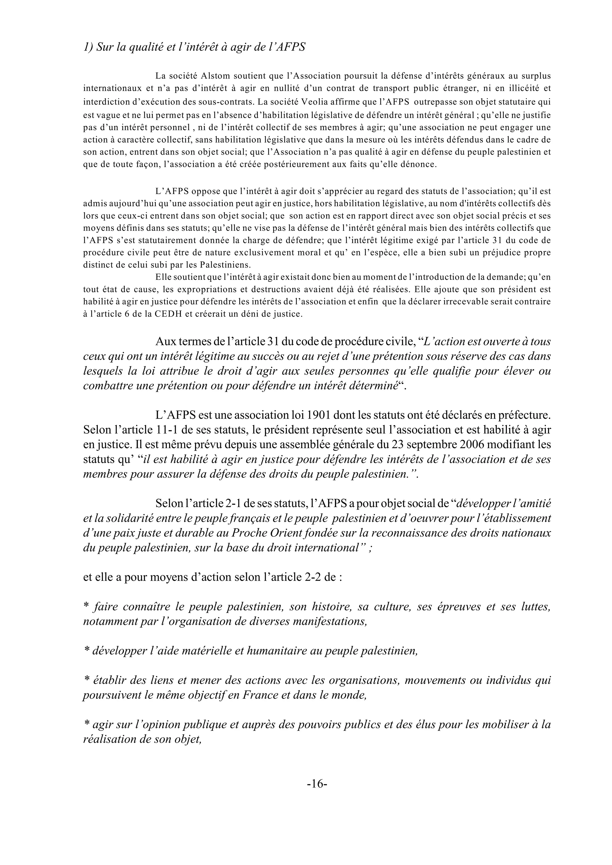 1) Sur la qualité et l’intérêt à agir de l’AFPS

                    La société Alstom soutient que l’Association poursuit la défense d’intérêts généraux au surplus
internationaux et n’a pas d’intérêt à agir en nullité d’un contrat de transport public étranger, ni en illicéité et
interdiction d’exécution des sous-contrats. La société Veolia affirme que l’AFPS outrepasse son objet statutaire qui
est vague et ne lui permet pas en l’absence d’habilitation législative de défendre un intérêt général ; qu’elle ne justifie
pas d’un intérêt personnel , ni de l’intérêt collectif de ses membres à agir; qu’une association ne peut engager une
action à caractère collectif, sans habilitation législative que dans la mesure où les intérêts défendus dans le cadre de
son action, entrent dans son objet social; que l’Association n’a pas qualité à agir en défense du peuple palestinien et
que de toute façon, l’association a été créée postérieurement aux faits qu’elle dénonce.

                    L’AFPS oppose que l’intérêt à agir doit s’apprécier au regard des statuts de l’association; qu’il est
admis aujourd’hui qu’une association peut agir en justice, hors habilitation législative, au nom d'intérêts collectifs dès
lors que ceux-ci entrent dans son objet social; que son action est en rapport direct avec son objet social précis et ses
moyens définis dans ses statuts; qu’elle ne vise pas la défense de l’intérêt général mais bien des intérêts collectifs que
l’AFPS s’est statutairement donnée la charge de défendre; que l’intérêt légitime exigé par l’article 31 du code de
procédure civile peut être de nature exclusivement moral et qu’ en l’espèce, elle a bien subi un préjudice propre
distinct de celui subi par les Palestiniens.
                    Elle soutient que l’intérêt à agir existait donc bien au moment de l’introduction de la demande; qu’en
tout état de cause, les expropriations et destructions avaient déjà été réalisées. Elle ajoute que son président est
habilité à agir en justice pour défendre les intérêts de l’association et enfin que la déclarer irrecevable serait contraire
à l’article 6 de la CEDH et créerait un déni de justice.


               Aux termes de l’article 31 du code de procédure civile, “L’action est ouverte à tous
ceux qui ont un intérêt légitime au succès ou au rejet d’une prétention sous réserve des cas dans
lesquels la loi attribue le droit d’agir aux seules personnes qu’elle qualifie pour élever ou
combattre une prétention ou pour défendre un intérêt déterminé“.

                 L’AFPS est une association loi 1901 dont les statuts ont été déclarés en préfecture.
Selon l’article 11-1 de ses statuts, le président représente seul l’association et est habilité à agir
en justice. Il est même prévu depuis une assemblée générale du 23 septembre 2006 modifiant les
statuts qu’ “il est habilité à agir en justice pour défendre les intérêts de l’association et de ses
membres pour assurer la défense des droits du peuple palestinien.”.

                 Selon l’article 2-1 de ses statuts, l’AFPS a pour objet social de “développer l’amitié
et la solidarité entre le peuple français et le peuple palestinien et d’oeuvrer pour l’établissement
d’une paix juste et durable au Proche Orient fondée sur la reconnaissance des droits nationaux
du peuple palestinien, sur la base du droit international” ;

et elle a pour moyens d’action selon l’article 2-2 de :

* faire connaître le peuple palestinien, son histoire, sa culture, ses épreuves et ses luttes,
notamment par l’organisation de diverses manifestations,

* développer l’aide matérielle et humanitaire au peuple palestinien,

* établir des liens et mener des actions avec les organisations, mouvements ou individus qui
poursuivent le même objectif en France et dans le monde,

* agir sur l’opinion publique et auprès des pouvoirs publics et des élus pour les mobiliser à la
réalisation de son objet,


                                                           -16-
 