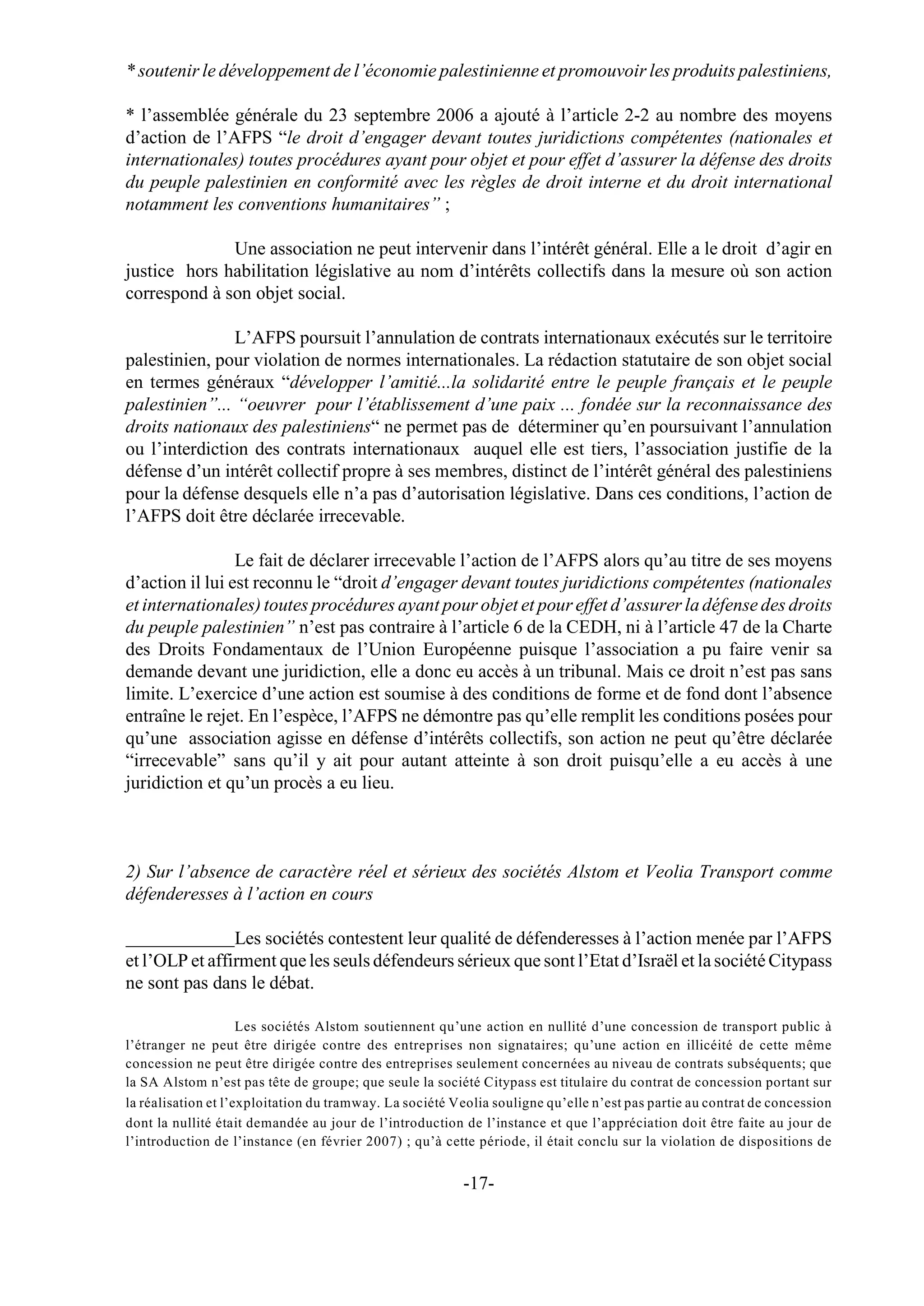 * soutenir le développement de l’économie palestinienne et promouvoir les produits palestiniens,

* l’assemblée générale du 23 septembre 2006 a ajouté à l’article 2-2 au nombre des moyens
d’action de l’AFPS “le droit d’engager devant toutes juridictions compétentes (nationales et
internationales) toutes procédures ayant pour objet et pour effet d’assurer la défense des droits
du peuple palestinien en conformité avec les règles de droit interne et du droit international
notamment les conventions humanitaires” ;

              Une association ne peut intervenir dans l’intérêt général. Elle a le droit d’agir en
justice hors habilitation législative au nom d’intérêts collectifs dans la mesure où son action
correspond à son objet social.

                L’AFPS poursuit l’annulation de contrats internationaux exécutés sur le territoire
palestinien, pour violation de normes internationales. La rédaction statutaire de son objet social
en termes généraux “développer l’amitié...la solidarité entre le peuple français et le peuple
palestinien”... “oeuvrer pour l’établissement d’une paix ... fondée sur la reconnaissance des
droits nationaux des palestiniens“ ne permet pas de déterminer qu’en poursuivant l’annulation
ou l’interdiction des contrats internationaux auquel elle est tiers, l’association justifie de la
défense d’un intérêt collectif propre à ses membres, distinct de l’intérêt général des palestiniens
pour la défense desquels elle n’a pas d’autorisation législative. Dans ces conditions, l’action de
l’AFPS doit être déclarée irrecevable.

                 Le fait de déclarer irrecevable l’action de l’AFPS alors qu’au titre de ses moyens
d’action il lui est reconnu le “droit d’engager devant toutes juridictions compétentes (nationales
et internationales) toutes procédures ayant pour objet et pour effet d’assurer la défense des droits
du peuple palestinien” n’est pas contraire à l’article 6 de la CEDH, ni à l’article 47 de la Charte
des Droits Fondamentaux de l’Union Européenne puisque l’association a pu faire venir sa
demande devant une juridiction, elle a donc eu accès à un tribunal. Mais ce droit n’est pas sans
limite. L’exercice d’une action est soumise à des conditions de forme et de fond dont l’absence
entraîne le rejet. En l’espèce, l’AFPS ne démontre pas qu’elle remplit les conditions posées pour
qu’une association agisse en défense d’intérêts collectifs, son action ne peut qu’être déclarée
“irrecevable” sans qu’il y ait pour autant atteinte à son droit puisqu’elle a eu accès à une
juridiction et qu’un procès a eu lieu.



2) Sur l’absence de caractère réel et sérieux des sociétés Alstom et Veolia Transport comme
défenderesses à l’action en cours

                Les sociétés contestent leur qualité de défenderesses à l’action menée par l’AFPS
et l’OLP et affirment que les seuls défendeurs sérieux que sont l’Etat d’Israël et la société Citypass
ne sont pas dans le débat.

                     Les sociétés Alstom soutiennent qu’une action en nullité d’une concession de transport public à
l’étranger ne peut être dirigée contre des entreprises non signataires; qu’une action en illicéité de cette même
concession ne peut être dirigée contre des entreprises seulement concernées au niveau de contrats subséquents; que
la SA Alstom n’est pas tête de groupe; que seule la société Citypass est titulaire du contrat de concession portant sur
la réalisation et l’exploitation du tramway. La société Veolia souligne qu’elle n’est pas partie au contrat de concession
dont la nullité était demandée au jour de l’introduction de l’instance et que l’appréciation doit être faite au jour de
l’introduction de l’instance (en février 2007) ; qu’à cette période, il était conclu sur la violation de dispositions de


                                                         -17-
 