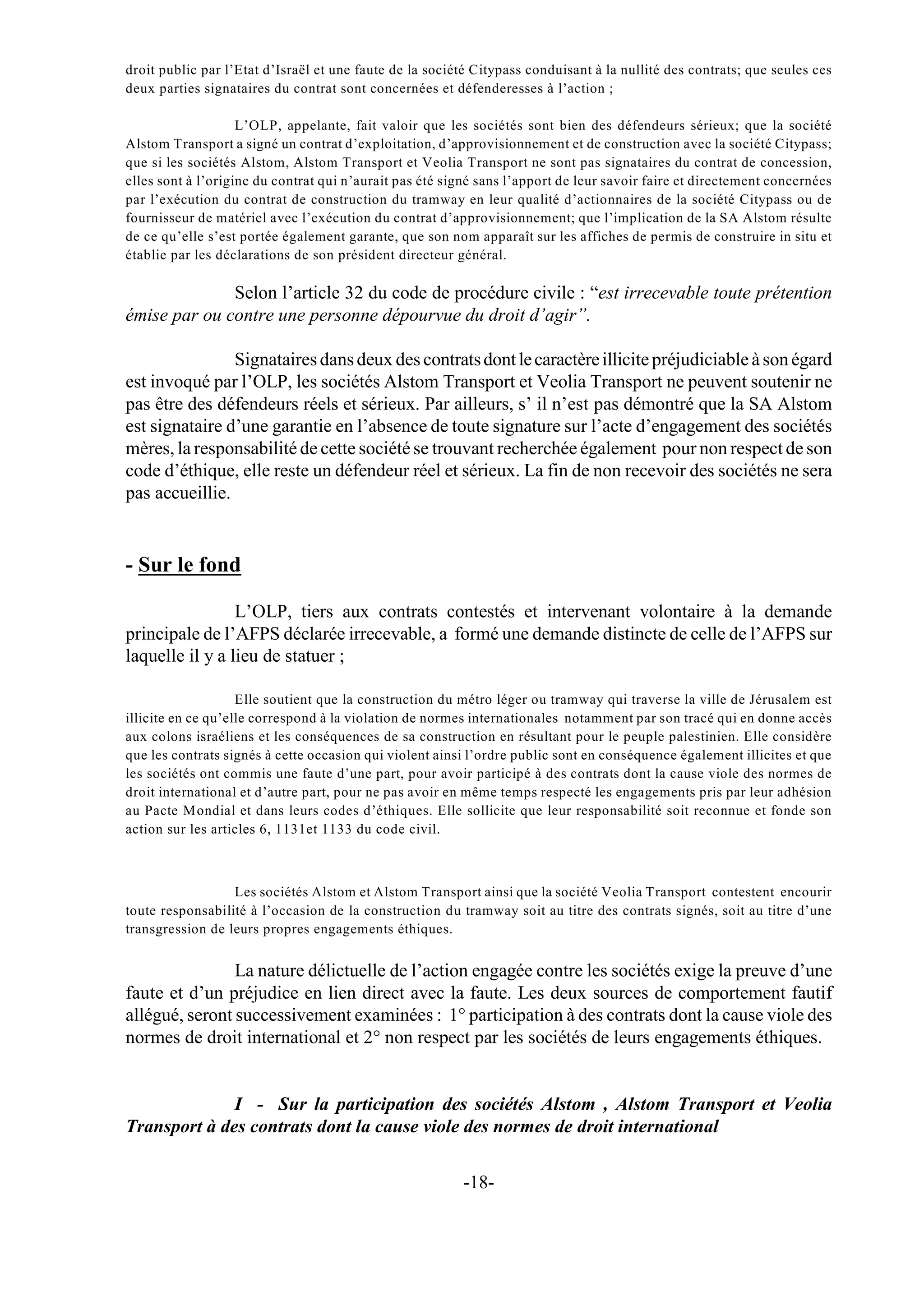droit public par l’Etat d’Israël et une faute de la société Citypass conduisant à la nullité des contrats; que seules ces
deux parties signataires du contrat sont concernées et défenderesses à l’action ;

                    L’OLP, appelante, fait valoir que les sociétés sont bien des défendeurs sérieux; que la société
Alstom Transport a signé un contrat d’exploitation, d’approvisionnement et de construction avec la société Citypass;
que si les sociétés Alstom, Alstom Transport et Veolia Transport ne sont pas signataires du contrat de concession,
elles sont à l’origine du contrat qui n’aurait pas été signé sans l’apport de leur savoir faire et directement concernées
par l’exécution du contrat de construction du tramway en leur qualité d’actionnaires de la société Citypass ou de
fournisseur de matériel avec l’exécution du contrat d’approvisionnement; que l’implication de la SA Alstom résulte
de ce qu’elle s’est portée également garante, que son nom apparaît sur les affiches de permis de construire in situ et
établie par les déclarations de son président directeur général.

              Selon l’article 32 du code de procédure civile : “est irrecevable toute prétention
émise par ou contre une personne dépourvue du droit d’agir”.

                Signataires dans deux des contrats dont le caractère illicite préjudiciable à son égard
est invoqué par l’OLP, les sociétés Alstom Transport et Veolia Transport ne peuvent soutenir ne
pas être des défendeurs réels et sérieux. Par ailleurs, s’ il n’est pas démontré que la SA Alstom
est signataire d’une garantie en l’absence de toute signature sur l’acte d’engagement des sociétés
mères, la responsabilité de cette société se trouvant recherchée également pour non respect de son
code d’éthique, elle reste un défendeur réel et sérieux. La fin de non recevoir des sociétés ne sera
pas accueillie.


- Sur le fond

                 L’OLP, tiers aux contrats contestés et intervenant volontaire à la demande
principale de l’AFPS déclarée irrecevable, a formé une demande distincte de celle de l’AFPS sur
laquelle il y a lieu de statuer ;

                    Elle soutient que la construction du métro léger ou tramway qui traverse la ville de Jérusalem est
illicite en ce qu’elle correspond à la violation de normes internationales notamment par son tracé qui en donne accès
aux colons israéliens et les conséquences de sa construction en résultant pour le peuple palestinien. Elle considère
que les contrats signés à cette occasion qui violent ainsi l’ordre public sont en conséquence également illicites et que
les sociétés ont commis une faute d’une part, pour avoir participé à des contrats dont la cause viole des normes de
droit international et d’autre part, pour ne pas avoir en même temps respecté les engagements pris par leur adhésion
au Pacte Mondial et dans leurs codes d’éthiques. Elle sollicite que leur responsabilité soit reconnue et fonde son
action sur les articles 6, 1131et 1133 du code civil.



                  Les sociétés Alstom et Alstom Transport ainsi que la société Veolia Transport contestent encourir
toute responsabilité à l’occasion de la construction du tramway soit au titre des contrats signés, soit au titre d’une
transgression de leurs propres engagements éthiques.


                La nature délictuelle de l’action engagée contre les sociétés exige la preuve d’une
faute et d’un préjudice en lien direct avec la faute. Les deux sources de comportement fautif
allégué, seront successivement examinées : 1° participation à des contrats dont la cause viole des
normes de droit international et 2° non respect par les sociétés de leurs engagements éthiques.


              I - Sur la participation des sociétés Alstom , Alstom Transport et Veolia
Transport à des contrats dont la cause viole des normes de droit international


                                                         -18-
 