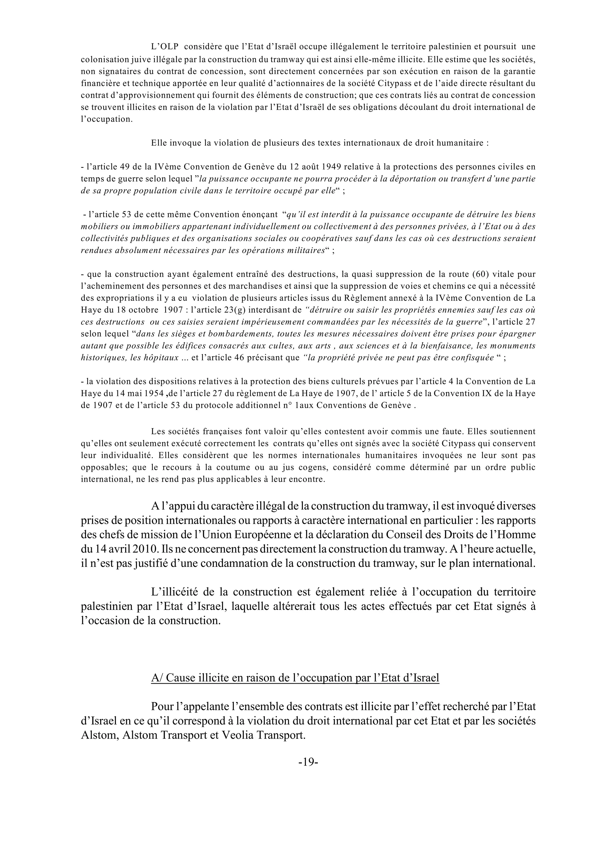 L’OLP considère que l’Etat d’Israël occupe illégalement le territoire palestinien et poursuit une
colonisation juive illégale par la construction du tramway qui est ainsi elle-même illicite. Elle estime que les sociétés,
non signataires du contrat de concession, sont directement concernées par son exécution en raison de la garantie
financière et technique apportée en leur qualité d’actionnaires de la société Citypass et de l’aide directe résultant du
contrat d’approvisionnement qui fournit des éléments de construction; que ces contrats liés au contrat de concession
se trouvent illicites en raison de la violation par l’Etat d’Israël de ses obligations découlant du droit international de
l’occupation.

                  Elle invoque la violation de plusieurs des textes internationaux de droit humanitaire :

- l’article 49 de la IVème Convention de Genève du 12 août 1949 relative à la protections des personnes civiles en
temps de guerre selon lequel ”la puissance occupante ne pourra procéder à la déportation ou transfert d’une partie
de sa propre population civile dans le territoire occupé par elle“ ;

 - l’article 53 de cette même Convention énonçant “qu’il est interdit à la puissance occupante de détruire les biens
mobiliers ou immobiliers appartenant individuellement ou collectivement à des personnes privées, à l’Etat ou à des
collectivités publiques et des organisations sociales ou coopératives sauf dans les cas où ces destructions seraient
rendues absolument nécessaires par les opérations militaires“ ;

- que la construction ayant également entraîné des destructions, la quasi suppression de la route (60) vitale pour
l’acheminement des personnes et des marchandises et ainsi que la suppression de voies et chemins ce qui a nécessité
des expropriations il y a eu violation de plusieurs articles issus du Règlement annexé à la IVème Convention de La
Haye du 18 octobre 1907 : l’article 23(g) interdisant de “détruire ou saisir les propriétés ennemies sauf les cas où
ces destructions ou ces saisies seraient impérieusement commandées par les nécessités de la guerre”, l’article 27
selon lequel “dans les sièges et bombardements, toutes les mesures nécessaires doivent être prises pour épargner
autant que possible les édifices consacrés aux cultes, aux arts , aux sciences et à la bienfaisance, les monuments
historiques, les hôpitaux ... et l’article 46 précisant que “la propriété privée ne peut pas être confisquée “ ;

- la violation des dispositions relatives à la protection des biens culturels prévues par l’article 4 la Convention de La
Haye du 14 mai 1954 ,de l’article 27 du règlement de La Haye de 1907, de l’ article 5 de la Convention IX de la Haye
de 1907 et de l’article 53 du protocole additionnel n° 1aux Conventions de Genève .

                   Les sociétés françaises font valoir qu’elles contestent avoir commis une faute. Elles soutiennent
qu’elles ont seulement exécuté correctement les contrats qu’elles ont signés avec la société Citypass qui conservent
leur individualité. Elles considèrent que les normes internationales humanitaires invoquées ne leur sont pas
opposables; que le recours à la coutume ou au jus cogens, considéré comme déterminé par un ordre public
international, ne les rend pas plus applicables à leur encontre.


                 A l’appui du caractère illégal de la construction du tramway, il est invoqué diverses
prises de position internationales ou rapports à caractère international en particulier : les rapports
des chefs de mission de l’Union Européenne et la déclaration du Conseil des Droits de l’Homme
du 14 avril 2010. Ils ne concernent pas directement la construction du tramway. A l’heure actuelle,
il n’est pas justifié d’une condamnation de la construction du tramway, sur le plan international.

               L’illicéité de la construction est également reliée à l’occupation du territoire
palestinien par l’Etat d’Israel, laquelle altérerait tous les actes effectués par cet Etat signés à
l’occasion de la construction.



                  A/ Cause illicite en raison de l’occupation par l’Etat d’Israel

                Pour l’appelante l’ensemble des contrats est illicite par l’effet recherché par l’Etat
d’Israel en ce qu’il correspond à la violation du droit international par cet Etat et par les sociétés
Alstom, Alstom Transport et Veolia Transport.

                                                          -19-
 