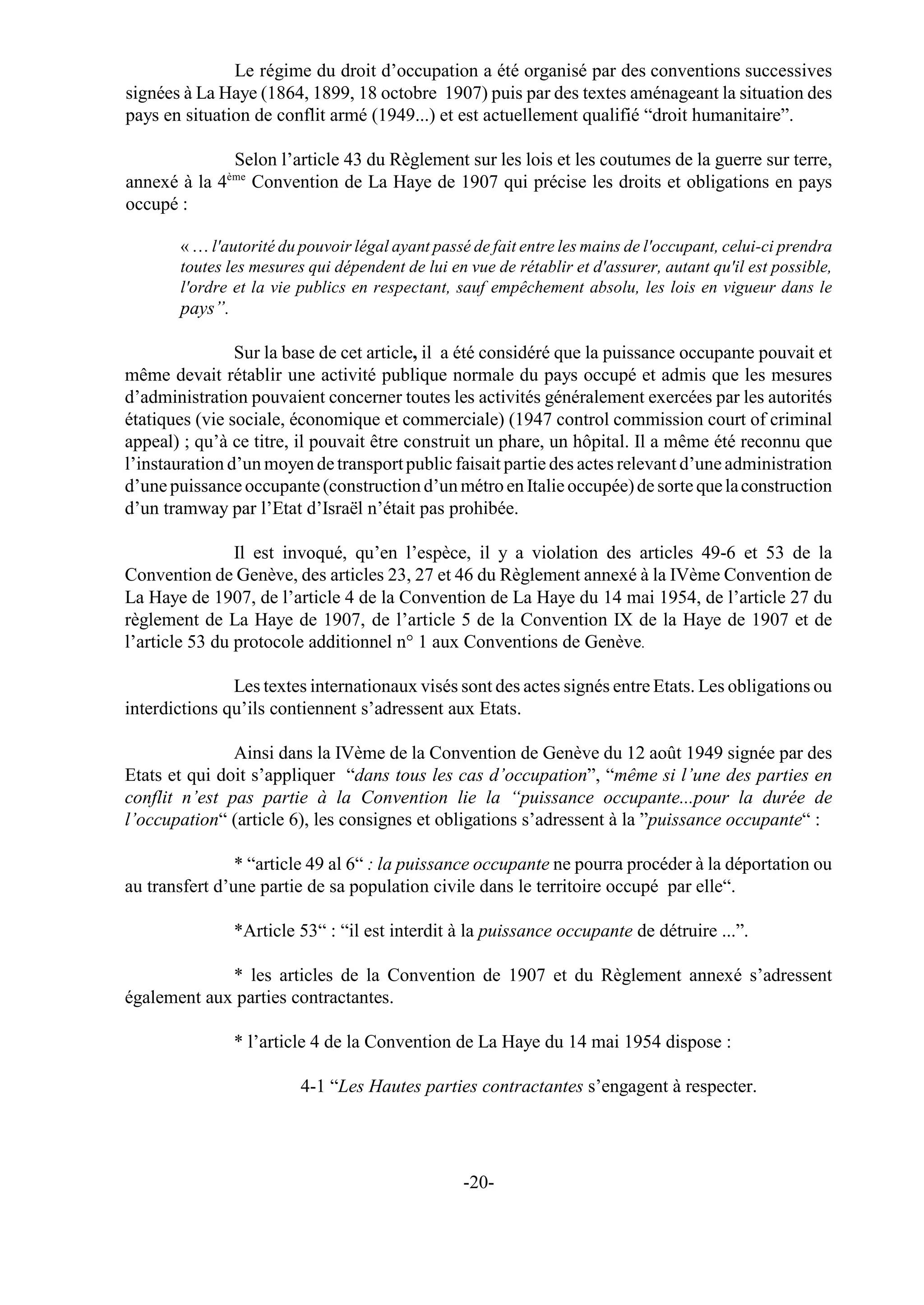 Le régime du droit d’occupation a été organisé par des conventions successives
signées à La Haye (1864, 1899, 18 octobre 1907) puis par des textes aménageant la situation des
pays en situation de conflit armé (1949...) et est actuellement qualifié “droit humanitaire”.

             Selon l’article 43 du Règlement sur les lois et les coutumes de la guerre sur terre,
              ème
annexé à la 4 Convention de La Haye de 1907 qui précise les droits et obligations en pays
occupé :

       « … l'autorité du pouvoir légal ayant passé de fait entre les mains de l'occupant, celui-ci prendra
       toutes les mesures qui dépendent de lui en vue de rétablir et d'assurer, autant qu'il est possible,
       l'ordre et la vie publics en respectant, sauf empêchement absolu, les lois en vigueur dans le
       pays”.

                Sur la base de cet article, il a été considéré que la puissance occupante pouvait et
même devait rétablir une activité publique normale du pays occupé et admis que les mesures
d’administration pouvaient concerner toutes les activités généralement exercées par les autorités
étatiques (vie sociale, économique et commerciale) (1947 control commission court of criminal
appeal) ; qu’à ce titre, il pouvait être construit un phare, un hôpital. Il a même été reconnu que
l’instauration d’un moyen de transport public faisait partie des actes relevant d’une administration
d’une puissance occupante (construction d’un métro en Italie occupée) de sorte que la construction
d’un tramway par l’Etat d’Israël n’était pas prohibée.

                Il est invoqué, qu’en l’espèce, il y a violation des articles 49-6 et 53 de la
Convention de Genève, des articles 23, 27 et 46 du Règlement annexé à la IVème Convention de
La Haye de 1907, de l’article 4 de la Convention de La Haye du 14 mai 1954, de l’article 27 du
règlement de La Haye de 1907, de l’article 5 de la Convention IX de la Haye de 1907 et de
l’article 53 du protocole additionnel n° 1 aux Conventions de Genève.

               Les textes internationaux visés sont des actes signés entre Etats. Les obligations ou
interdictions qu’ils contiennent s’adressent aux Etats.

               Ainsi dans la IVème de la Convention de Genève du 12 août 1949 signée par des
Etats et qui doit s’appliquer “dans tous les cas d’occupation”, “même si l’une des parties en
conflit n’est pas partie à la Convention lie la “puissance occupante...pour la durée de
l’occupation“ (article 6), les consignes et obligations s’adressent à la ”puissance occupante“ :

                * “article 49 al 6“ : la puissance occupante ne pourra procéder à la déportation ou
au transfert d’une partie de sa population civile dans le territoire occupé par elle“.

                *Article 53“ : “il est interdit à la puissance occupante de détruire ...”.

             * les articles de la Convention de 1907 et du Règlement annexé s’adressent
également aux parties contractantes.

                * l’article 4 de la Convention de La Haye du 14 mai 1954 dispose :

                         4-1 “Les Hautes parties contractantes s’engagent à respecter.




                                                 -20-
 