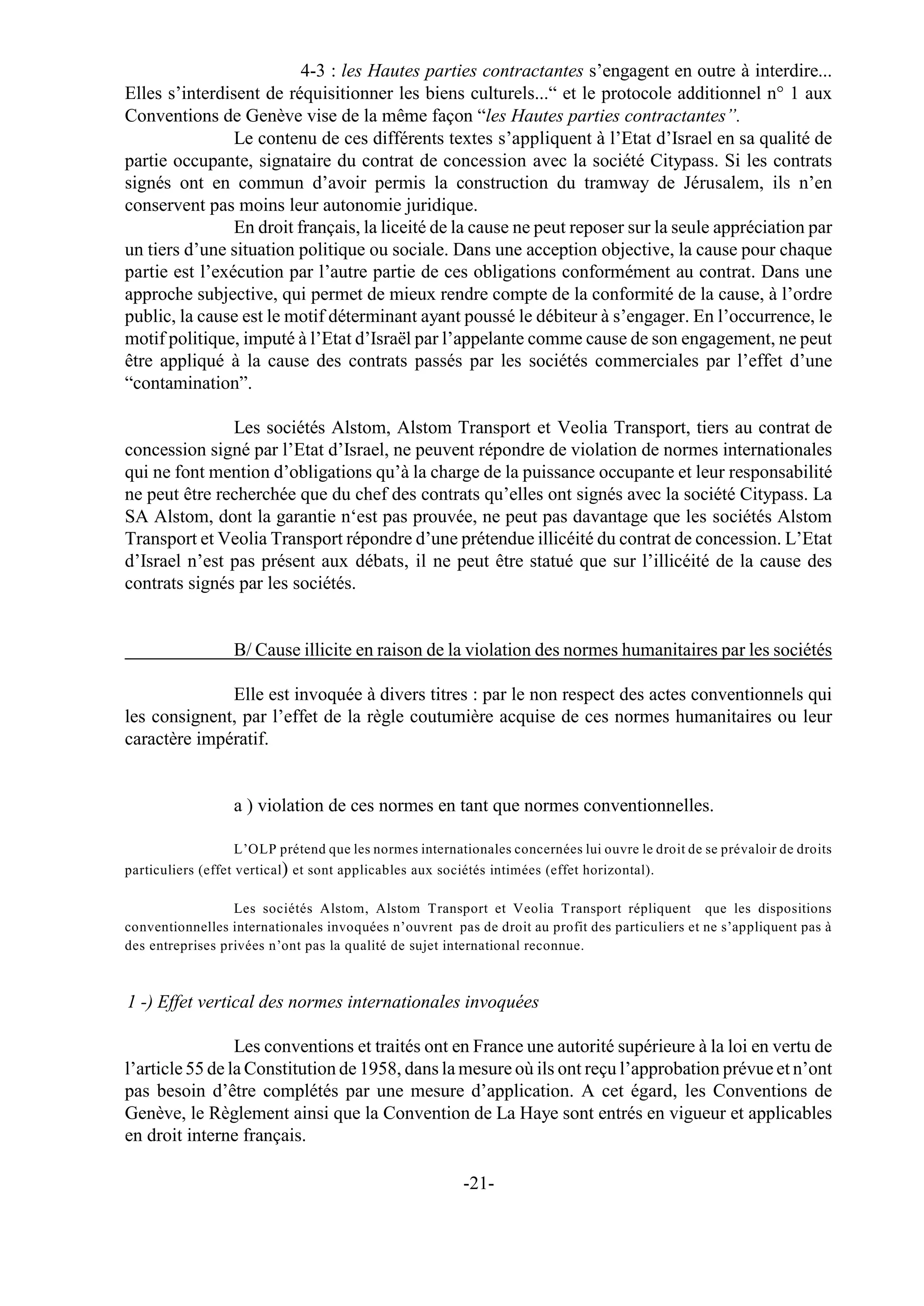 4-3 : les Hautes parties contractantes s’engagent en outre à interdire...
Elles s’interdisent de réquisitionner les biens culturels...“ et le protocole additionnel n° 1 aux
Conventions de Genève vise de la même façon “les Hautes parties contractantes”.
                Le contenu de ces différents textes s’appliquent à l’Etat d’Israel en sa qualité de
partie occupante, signataire du contrat de concession avec la société Citypass. Si les contrats
signés ont en commun d’avoir permis la construction du tramway de Jérusalem, ils n’en
conservent pas moins leur autonomie juridique.
                En droit français, la liceité de la cause ne peut reposer sur la seule appréciation par
un tiers d’une situation politique ou sociale. Dans une acception objective, la cause pour chaque
partie est l’exécution par l’autre partie de ces obligations conformément au contrat. Dans une
approche subjective, qui permet de mieux rendre compte de la conformité de la cause, à l’ordre
public, la cause est le motif déterminant ayant poussé le débiteur à s’engager. En l’occurrence, le
motif politique, imputé à l’Etat d’Israël par l’appelante comme cause de son engagement, ne peut
être appliqué à la cause des contrats passés par les sociétés commerciales par l’effet d’une
“contamination”.

               Les sociétés Alstom, Alstom Transport et Veolia Transport, tiers au contrat de
concession signé par l’Etat d’Israel, ne peuvent répondre de violation de normes internationales
qui ne font mention d’obligations qu’à la charge de la puissance occupante et leur responsabilité
ne peut être recherchée que du chef des contrats qu’elles ont signés avec la société Citypass. La
SA Alstom, dont la garantie n‘est pas prouvée, ne peut pas davantage que les sociétés Alstom
Transport et Veolia Transport répondre d’une prétendue illicéité du contrat de concession. L’Etat
d’Israel n’est pas présent aux débats, il ne peut être statué que sur l’illicéité de la cause des
contrats signés par les sociétés.


                  B/ Cause illicite en raison de la violation des normes humanitaires par les sociétés

              Elle est invoquée à divers titres : par le non respect des actes conventionnels qui
les consignent, par l’effet de la règle coutumière acquise de ces normes humanitaires ou leur
caractère impératif.


                  a ) violation de ces normes en tant que normes conventionnelles.

                    L’OLP prétend que les normes internationales concernées lui ouvre le droit de se prévaloir de droits
particuliers (effet vertical) et sont applicables aux sociétés intimées (effet horizontal).

                  Les sociétés Alstom, Alstom Transport et Veolia Transport répliquent que les dispositions
conventionnelles internationales invoquées n’ouvrent pas de droit au profit des particuliers et ne s’appliquent pas à
des entreprises privées n’ont pas la qualité de sujet international reconnue.



1 -) Effet vertical des normes internationales invoquées

                 Les conventions et traités ont en France une autorité supérieure à la loi en vertu de
l’article 55 de la Constitution de 1958, dans la mesure où ils ont reçu l’approbation prévue et n’ont
pas besoin d’être complétés par une mesure d’application. A cet égard, les Conventions de
Genève, le Règlement ainsi que la Convention de La Haye sont entrés en vigueur et applicables
en droit interne français.

                                                         -21-
 