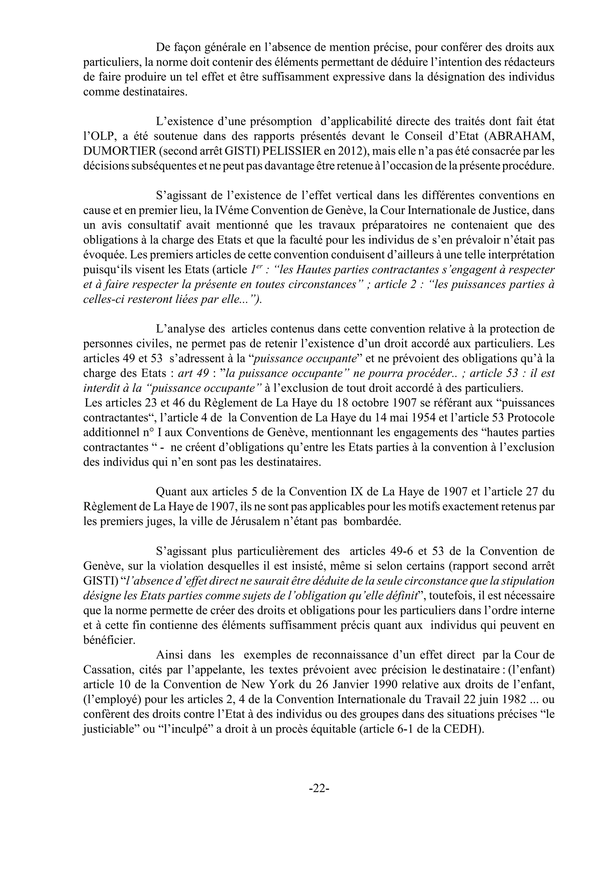 De façon générale en l’absence de mention précise, pour conférer des droits aux
particuliers, la norme doit contenir des éléments permettant de déduire l’intention des rédacteurs
de faire produire un tel effet et être suffisamment expressive dans la désignation des individus
comme destinataires.

              L’existence d’une présomption d’applicabilité directe des traités dont fait état
l’OLP, a été soutenue dans des rapports présentés devant le Conseil d’Etat (ABRAHAM,
DUMORTIER (second arrêt GISTI) PELISSIER en 2012), mais elle n’a pas été consacrée par les
décisions subséquentes et ne peut pas davantage être retenue à l’occasion de la présente procédure.

                S’agissant de l’existence de l’effet vertical dans les différentes conventions en
cause et en premier lieu, la IVéme Convention de Genève, la Cour Internationale de Justice, dans
un avis consultatif avait mentionné que les travaux préparatoires ne contenaient que des
obligations à la charge des Etats et que la faculté pour les individus de s’en prévaloir n’était pas
évoquée. Les premiers articles de cette convention conduisent d’ailleurs à une telle interprétation
puisqu‘ils visent les Etats (article 1er : “les Hautes parties contractantes s’engagent à respecter
et à faire respecter la présente en toutes circonstances” ; article 2 : “les puissances parties à
celles-ci resteront liées par elle...”).

                L’analyse des articles contenus dans cette convention relative à la protection de
personnes civiles, ne permet pas de retenir l’existence d’un droit accordé aux particuliers. Les
articles 49 et 53 s’adressent à la “puissance occupante” et ne prévoient des obligations qu’à la
charge des Etats : art 49 : ”la puissance occupante” ne pourra procéder.. ; article 53 : il est
interdit à la “puissance occupante” à l’exclusion de tout droit accordé à des particuliers.
Les articles 23 et 46 du Règlement de La Haye du 18 octobre 1907 se référant aux “puissances
contractantes“, l’article 4 de la Convention de La Haye du 14 mai 1954 et l’article 53 Protocole
additionnel n° I aux Conventions de Genève, mentionnant les engagements des “hautes parties
contractantes “ - ne créent d’obligations qu’entre les Etats parties à la convention à l’exclusion
des individus qui n’en sont pas les destinataires.

               Quant aux articles 5 de la Convention IX de La Haye de 1907 et l’article 27 du
Règlement de La Haye de 1907, ils ne sont pas applicables pour les motifs exactement retenus par
les premiers juges, la ville de Jérusalem n’étant pas bombardée.

                S’agissant plus particulièrement des articles 49-6 et 53 de la Convention de
Genève, sur la violation desquelles il est insisté, même si selon certains (rapport second arrêt
GISTI) “l’absence d’effet direct ne saurait être déduite de la seule circonstance que la stipulation
désigne les Etats parties comme sujets de l’obligation qu’elle définit”, toutefois, il est nécessaire
que la norme permette de créer des droits et obligations pour les particuliers dans l’ordre interne
et à cette fin contienne des éléments suffisamment précis quant aux individus qui peuvent en
bénéficier.
                Ainsi dans les exemples de reconnaissance d’un effet direct par la Cour de
Cassation, cités par l’appelante, les textes prévoient avec précision le destinataire : (l’enfant)
article 10 de la Convention de New York du 26 Janvier 1990 relative aux droits de l’enfant,
(l’employé) pour les articles 2, 4 de la Convention Internationale du Travail 22 juin 1982 ... ou
confèrent des droits contre l’Etat à des individus ou des groupes dans des situations précises “le
justiciable” ou “l’inculpé” a droit à un procès équitable (article 6-1 de la CEDH).



                                                -22-
 