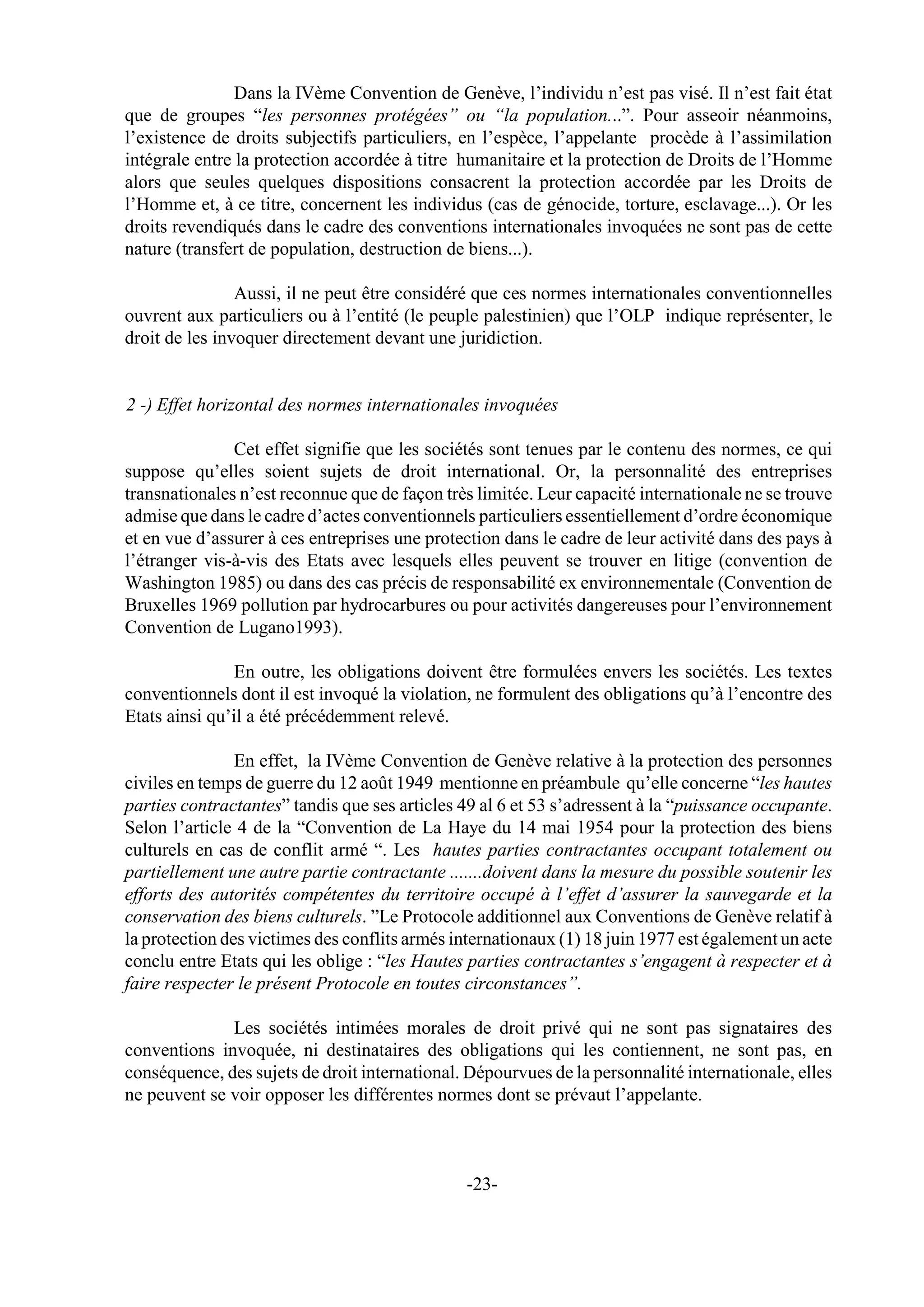 Dans la IVème Convention de Genève, l’individu n’est pas visé. Il n’est fait état
que de groupes “les personnes protégées” ou “la population...”. Pour asseoir néanmoins,
l’existence de droits subjectifs particuliers, en l’espèce, l’appelante procède à l’assimilation
intégrale entre la protection accordée à titre humanitaire et la protection de Droits de l’Homme
alors que seules quelques dispositions consacrent la protection accordée par les Droits de
l’Homme et, à ce titre, concernent les individus (cas de génocide, torture, esclavage...). Or les
droits revendiqués dans le cadre des conventions internationales invoquées ne sont pas de cette
nature (transfert de population, destruction de biens...).

                Aussi, il ne peut être considéré que ces normes internationales conventionnelles
ouvrent aux particuliers ou à l’entité (le peuple palestinien) que l’OLP indique représenter, le
droit de les invoquer directement devant une juridiction.


2 -) Effet horizontal des normes internationales invoquées

               Cet effet signifie que les sociétés sont tenues par le contenu des normes, ce qui
suppose qu’elles soient sujets de droit international. Or, la personnalité des entreprises
transnationales n’est reconnue que de façon très limitée. Leur capacité internationale ne se trouve
admise que dans le cadre d’actes conventionnels particuliers essentiellement d’ordre économique
et en vue d’assurer à ces entreprises une protection dans le cadre de leur activité dans des pays à
l’étranger vis-à-vis des Etats avec lesquels elles peuvent se trouver en litige (convention de
Washington 1985) ou dans des cas précis de responsabilité ex environnementale (Convention de
Bruxelles 1969 pollution par hydrocarbures ou pour activités dangereuses pour l’environnement
Convention de Lugano1993).

               En outre, les obligations doivent être formulées envers les sociétés. Les textes
conventionnels dont il est invoqué la violation, ne formulent des obligations qu’à l’encontre des
Etats ainsi qu’il a été précédemment relevé.

                En effet, la IVème Convention de Genève relative à la protection des personnes
civiles en temps de guerre du 12 août 1949 mentionne en préambule qu’elle concerne “les hautes
parties contractantes” tandis que ses articles 49 al 6 et 53 s’adressent à la “puissance occupante.
Selon l’article 4 de la “Convention de La Haye du 14 mai 1954 pour la protection des biens
culturels en cas de conflit armé “. Les hautes parties contractantes occupant totalement ou
partiellement une autre partie contractante .......doivent dans la mesure du possible soutenir les
efforts des autorités compétentes du territoire occupé à l’effet d’assurer la sauvegarde et la
conservation des biens culturels. ”Le Protocole additionnel aux Conventions de Genève relatif à
la protection des victimes des conflits armés internationaux (1) 18 juin 1977 est également un acte
conclu entre Etats qui les oblige : “les Hautes parties contractantes s’engagent à respecter et à
faire respecter le présent Protocole en toutes circonstances”.

              Les sociétés intimées morales de droit privé qui ne sont pas signataires des
conventions invoquée, ni destinataires des obligations qui les contiennent, ne sont pas, en
conséquence, des sujets de droit international. Dépourvues de la personnalité internationale, elles
ne peuvent se voir opposer les différentes normes dont se prévaut l’appelante.



                                               -23-
 