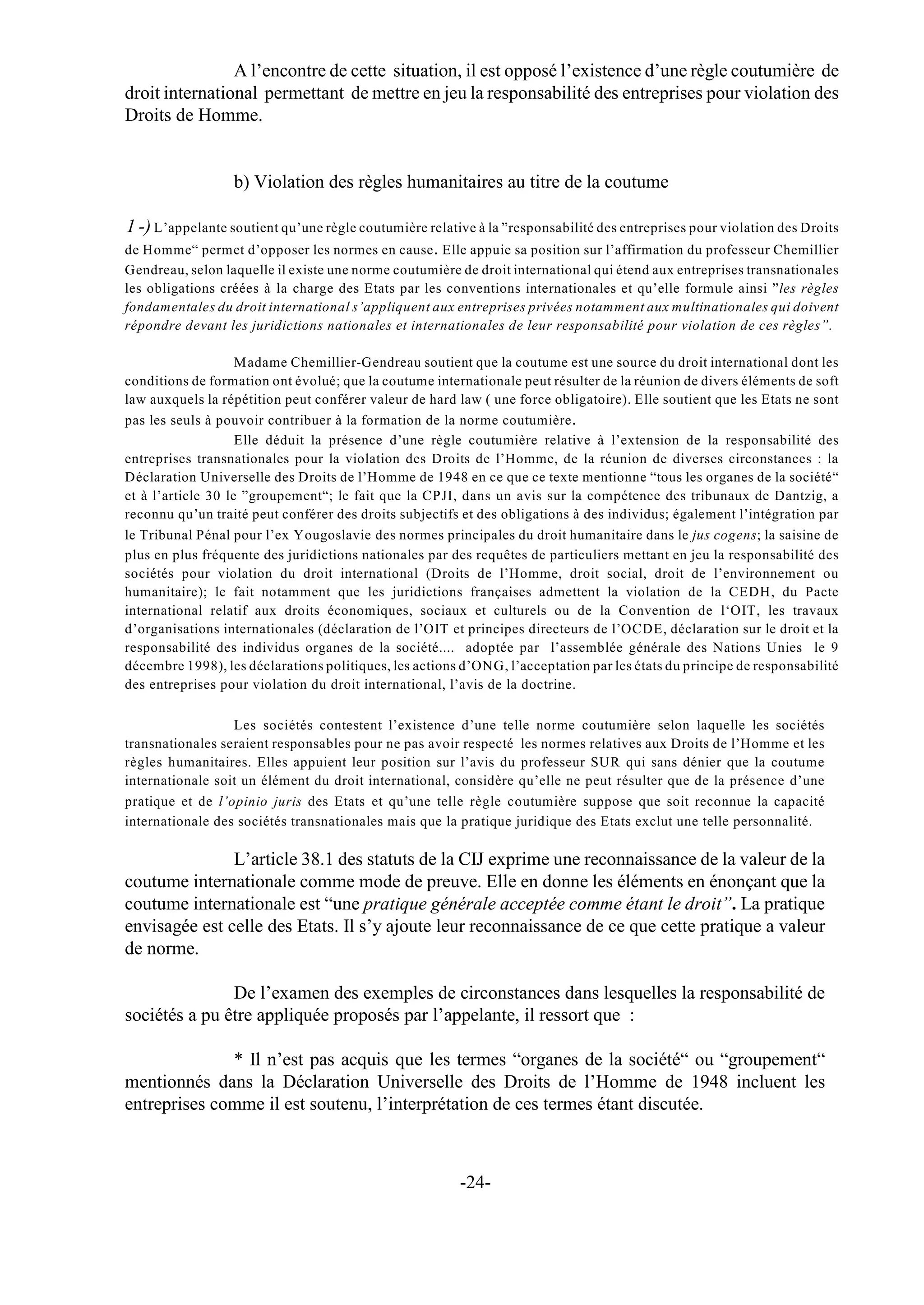 A l’encontre de cette situation, il est opposé l’existence d’une règle coutumière de
droit international permettant de mettre en jeu la responsabilité des entreprises pour violation des
Droits de Homme.


                  b) Violation des règles humanitaires au titre de la coutume

1 -) L’appelante soutient qu’une règle coutumière relative à la ”responsabilité des entreprises pour violation des Droits
de Homme“ permet d’opposer les normes en cause . Elle appuie sa position sur l’affirmation du professeur Chemillier
Gendreau, selon laquelle il existe une norme coutumière de droit international qui étend aux entreprises transnationales
les obligations créées à la charge des Etats par les conventions internationales et qu’elle formule ainsi ”les règles
fondamentales du droit international s’appliquent aux entreprises privées notamment aux multinationales qui doivent
répondre devant les juridictions nationales et internationales de leur responsabilité pour violation de ces règles”.

                    Madame Chemillier-Gendreau soutient que la coutume est une source du droit international dont les
conditions de formation ont évolué; que la coutume internationale peut résulter de la réunion de divers éléments de soft
law auxquels la répétition peut conférer valeur de hard law ( une force obligatoire). Elle soutient que les Etats ne sont
pas les seuls à pouvoir contribuer à la formation de la norme coutumière .
                    Elle déduit la présence d’une règle coutumière relative à l’extension de la responsabilité des
entreprises transnationales pour la violation des Droits de l’Homme, de la réunion de diverses circonstances : la
Déclaration Universelle des Droits de l’Homme de 1948 en ce que ce texte mentionne “tous les organes de la société“
et à l’article 30 le ”groupement“; le fait que la CPJI, dans un avis sur la compétence des tribunaux de Dantzig, a
reconnu qu’un traité peut conférer des droits subjectifs et des obligations à des individus; également l’intégration par
le Tribunal Pénal pour l’ex Yougoslavie des normes principales du droit humanitaire dans le jus cogens; la saisine de
plus en plus fréquente des juridictions nationales par des requêtes de particuliers mettant en jeu la responsabilité des
sociétés pour violation du droit international (Droits de l’Homme, droit social, droit de l’environnement ou
humanitaire); le fait notamment que les juridictions françaises admettent la violation de la CEDH, du Pacte
international relatif aux droits économiques, sociaux et culturels ou de la Convention de l‘OIT, les travaux
d’organisations internationales (déclaration de l’OIT et principes directeurs de l’OCDE, déclaration sur le droit et la
responsabilité des individus organes de la société.... adoptée par l’assemblée générale des Nations Unies le 9
décembre 1998), les déclarations politiques, les actions d’ONG, l’acceptation par les états du principe de responsabilité
des entreprises pour violation du droit international, l’avis de la doctrine.

                  Les sociétés contestent l’existence d’une telle norme coutumière selon laquelle les sociétés
transnationales seraient responsables pour ne pas avoir respecté les normes relatives aux Droits de l’Homme et les
règles humanitaires. Elles appuient leur position sur l’avis du professeur SUR qui sans dénier que la coutume
internationale soit un élément du droit international, considère qu’elle ne peut résulter que de la présence d’une
pratique et de l’opinio juris des Etats et qu’une telle règle coutumière suppose que soit reconnue la capacité
internationale des sociétés transnationales mais que la pratique juridique des Etats exclut une telle personnalité.

               L’article 38.1 des statuts de la CIJ exprime une reconnaissance de la valeur de la
coutume internationale comme mode de preuve. Elle en donne les éléments en énonçant que la
coutume internationale est “une pratique générale acceptée comme étant le droit”. La pratique
envisagée est celle des Etats. Il s’y ajoute leur reconnaissance de ce que cette pratique a valeur
de norme.

               De l’examen des exemples de circonstances dans lesquelles la responsabilité de
sociétés a pu être appliquée proposés par l’appelante, il ressort que :

              * Il n’est pas acquis que les termes “organes de la société“ ou “groupement“
mentionnés dans la Déclaration Universelle des Droits de l’Homme de 1948 incluent les
entreprises comme il est soutenu, l’interprétation de ces termes étant discutée.



                                                        -24-
 
