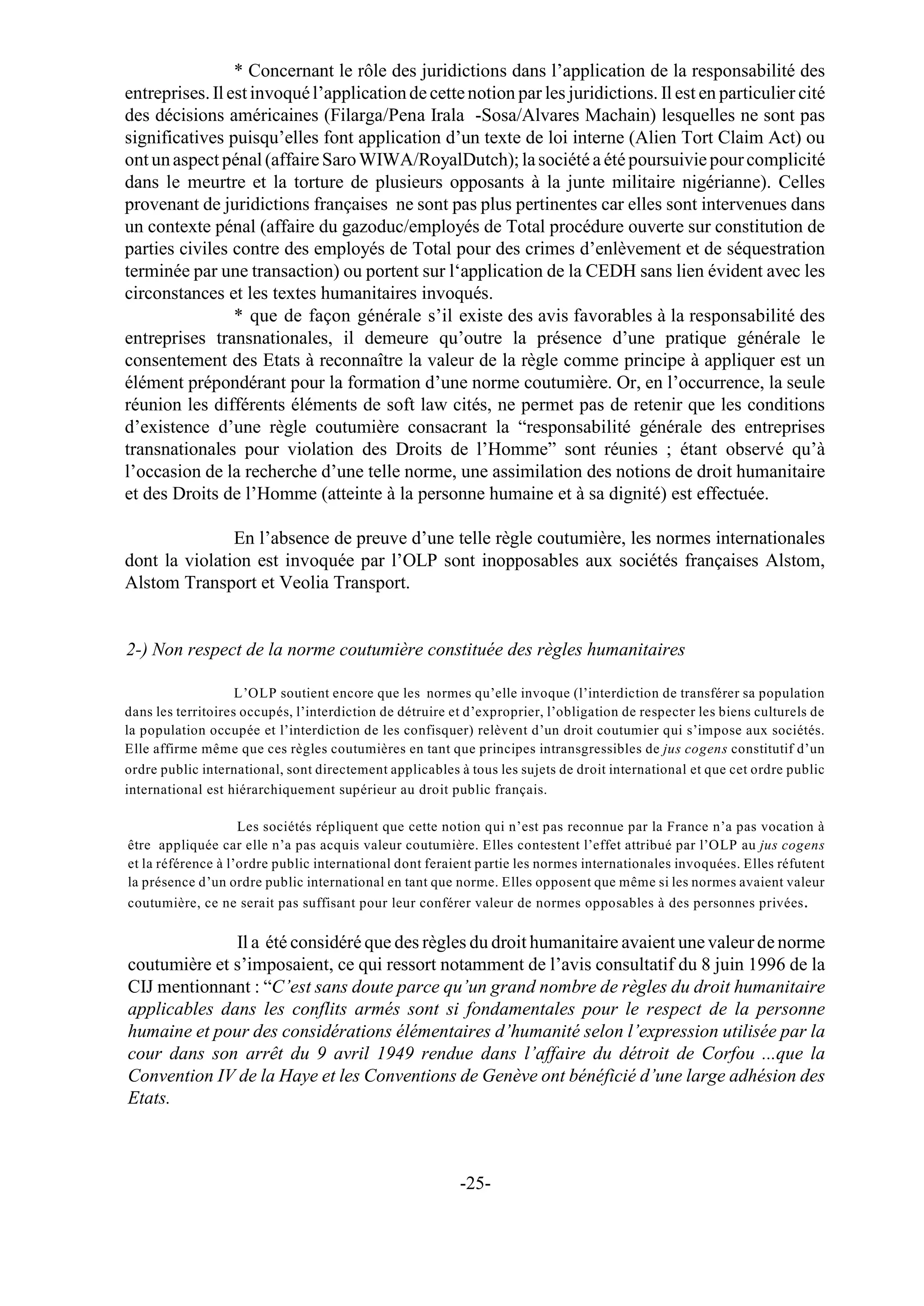 * Concernant le rôle des juridictions dans l’application de la responsabilité des
entreprises. Il est invoqué l’application de cette notion par les juridictions. Il est en particulier cité
des décisions américaines (Filarga/Pena Irala -Sosa/Alvares Machain) lesquelles ne sont pas
significatives puisqu’elles font application d’un texte de loi interne (Alien Tort Claim Act) ou
ont un aspect pénal (affaire Saro WIWA/RoyalDutch); la société a été poursuivie pour complicité
dans le meurtre et la torture de plusieurs opposants à la junte militaire nigérianne). Celles
provenant de juridictions françaises ne sont pas plus pertinentes car elles sont intervenues dans
un contexte pénal (affaire du gazoduc/employés de Total procédure ouverte sur constitution de
parties civiles contre des employés de Total pour des crimes d’enlèvement et de séquestration
terminée par une transaction) ou portent sur l‘application de la CEDH sans lien évident avec les
circonstances et les textes humanitaires invoqués.
                 * que de façon générale s’il existe des avis favorables à la responsabilité des
entreprises transnationales, il demeure qu’outre la présence d’une pratique générale le
consentement des Etats à reconnaître la valeur de la règle comme principe à appliquer est un
élément prépondérant pour la formation d’une norme coutumière. Or, en l’occurrence, la seule
réunion les différents éléments de soft law cités, ne permet pas de retenir que les conditions
d’existence d’une règle coutumière consacrant la “responsabilité générale des entreprises
transnationales pour violation des Droits de l’Homme” sont réunies ; étant observé qu’à
l’occasion de la recherche d’une telle norme, une assimilation des notions de droit humanitaire
et des Droits de l’Homme (atteinte à la personne humaine et à sa dignité) est effectuée.

               En l’absence de preuve d’une telle règle coutumière, les normes internationales
dont la violation est invoquée par l’OLP sont inopposables aux sociétés françaises Alstom,
Alstom Transport et Veolia Transport.


2-) Non respect de la norme coutumière constituée des règles humanitaires

                    L’OLP soutient encore que les normes qu’elle invoque (l’interdiction de transférer sa population
dans les territoires occupés, l’interdiction de détruire et d’exproprier, l’obligation de respecter les biens culturels de
la population occupée et l’interdiction de les confisquer) relèvent d’un droit coutumier qui s’impose aux sociétés.
Elle affirme même que ces règles coutumières en tant que principes intransgressibles de jus cogens constitutif d’un
ordre public international, sont directement applicables à tous les sujets de droit international et que cet ordre public
international est hiérarchiquement supérieur au droit public français.

                    Les sociétés répliquent que cette notion qui n’est pas reconnue par la France n’a pas vocation à
être appliquée car elle n’a pas acquis valeur coutumière. Elles contestent l’effet attribué par l’OLP au jus cogens
et la référence à l’ordre public international dont feraient partie les normes internationales invoquées. Elles réfutent
la présence d’un ordre public international en tant que norme. Elles opposent que même si les normes avaient valeur
coutumière, ce ne serait pas suffisant pour leur conférer valeur de normes opposables à des personnes privées .

              Il a été considéré que des règles du droit humanitaire avaient une valeur de norme
coutumière et s’imposaient, ce qui ressort notamment de l’avis consultatif du 8 juin 1996 de la
CIJ mentionnant : “C’est sans doute parce qu’un grand nombre de règles du droit humanitaire
applicables dans les conflits armés sont si fondamentales pour le respect de la personne
humaine et pour des considérations élémentaires d’humanité selon l’expression utilisée par la
cour dans son arrêt du 9 avril 1949 rendue dans l’affaire du détroit de Corfou ...que la
Convention IV de la Haye et les Conventions de Genève ont bénéficié d’une large adhésion des
Etats.



                                                          -25-
 