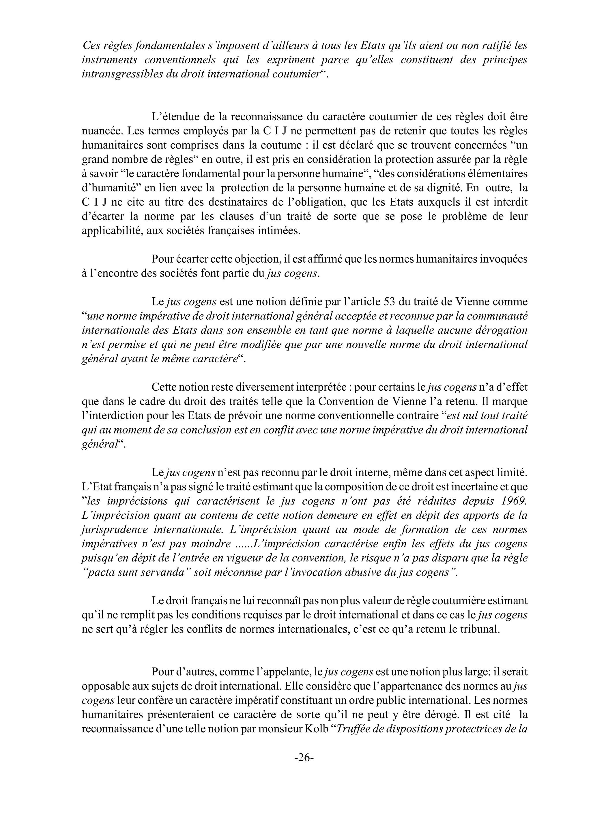 Ces règles fondamentales s’imposent d’ailleurs à tous les Etats qu’ils aient ou non ratifié les
instruments conventionnels qui les expriment parce qu’elles constituent des principes
intransgressibles du droit international coutumier“.


                L’étendue de la reconnaissance du caractère coutumier de ces règles doit être
nuancée. Les termes employés par la C I J ne permettent pas de retenir que toutes les règles
humanitaires sont comprises dans la coutume : il est déclaré que se trouvent concernées “un
grand nombre de règles“ en outre, il est pris en considération la protection assurée par la règle
à savoir “le caractère fondamental pour la personne humaine“, “des considérations élémentaires
d’humanité” en lien avec la protection de la personne humaine et de sa dignité. En outre, la
C I J ne cite au titre des destinataires de l’obligation, que les Etats auxquels il est interdit
d’écarter la norme par les clauses d’un traité de sorte que se pose le problème de leur
applicabilité, aux sociétés françaises intimées.

               Pour écarter cette objection, il est affirmé que les normes humanitaires invoquées
à l’encontre des sociétés font partie du jus cogens.

               Le jus cogens est une notion définie par l’article 53 du traité de Vienne comme
“une norme impérative de droit international général acceptée et reconnue par la communauté
internationale des Etats dans son ensemble en tant que norme à laquelle aucune dérogation
n’est permise et qui ne peut être modifiée que par une nouvelle norme du droit international
général ayant le même caractère“.

                Cette notion reste diversement interprétée : pour certains le jus cogens n’a d’effet
que dans le cadre du droit des traités telle que la Convention de Vienne l’a retenu. Il marque
l’interdiction pour les Etats de prévoir une norme conventionnelle contraire “est nul tout traité
qui au moment de sa conclusion est en conflit avec une norme impérative du droit international
général“.

               Le jus cogens n’est pas reconnu par le droit interne, même dans cet aspect limité.
L’Etat français n’a pas signé le traité estimant que la composition de ce droit est incertaine et que
”les imprécisions qui caractérisent le jus cogens n’ont pas été réduites depuis 1969.
L’imprécision quant au contenu de cette notion demeure en effet en dépit des apports de la
jurisprudence internationale. L’imprécision quant au mode de formation de ces normes
impératives n’est pas moindre ......L’imprécision caractérise enfin les effets du jus cogens
puisqu’en dépit de l’entrée en vigueur de la convention, le risque n’a pas disparu que la règle
“pacta sunt servanda” soit méconnue par l’invocation abusive du jus cogens”.

               Le droit français ne lui reconnaît pas non plus valeur de règle coutumière estimant
qu’il ne remplit pas les conditions requises par le droit international et dans ce cas le jus cogens
ne sert qu’à régler les conflits de normes internationales, c’est ce qu’a retenu le tribunal.


              Pour d’autres, comme l’appelante, le jus cogens est une notion plus large: il serait
opposable aux sujets de droit international. Elle considère que l’appartenance des normes au jus
cogens leur confère un caractère impératif constituant un ordre public international. Les normes
humanitaires présenteraient ce caractère de sorte qu’il ne peut y être dérogé. Il est cité la
reconnaissance d’une telle notion par monsieur Kolb “Truffée de dispositions protectrices de la

                                                -26-
 