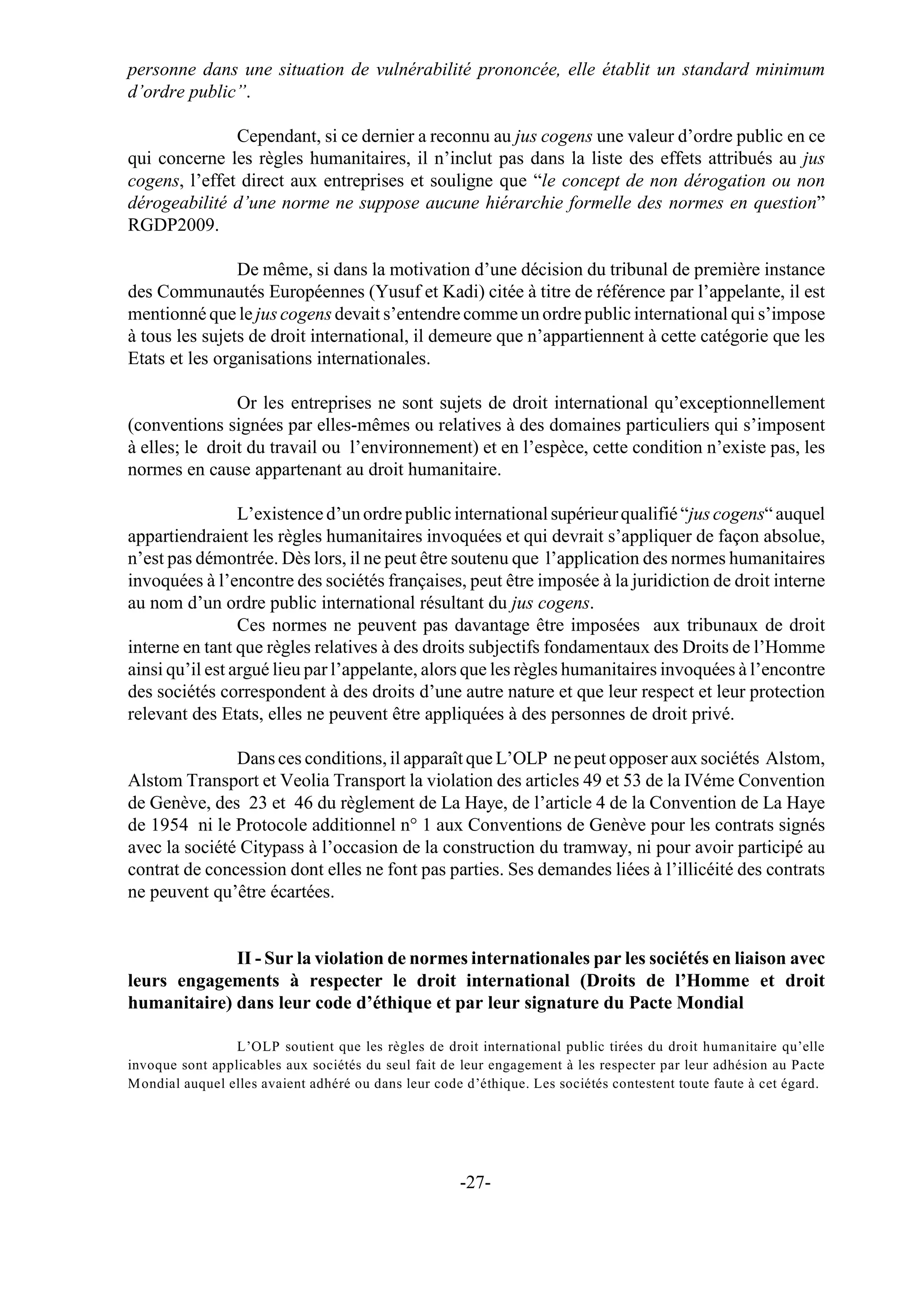 personne dans une situation de vulnérabilité prononcée, elle établit un standard minimum
d’ordre public”.

               Cependant, si ce dernier a reconnu au jus cogens une valeur d’ordre public en ce
qui concerne les règles humanitaires, il n’inclut pas dans la liste des effets attribués au jus
cogens, l’effet direct aux entreprises et souligne que “le concept de non dérogation ou non
dérogeabilité d’une norme ne suppose aucune hiérarchie formelle des normes en question”
RGDP2009.

                De même, si dans la motivation d’une décision du tribunal de première instance
des Communautés Européennes (Yusuf et Kadi) citée à titre de référence par l’appelante, il est
mentionné que le jus cogens devait s’entendre comme un ordre public international qui s’impose
à tous les sujets de droit international, il demeure que n’appartiennent à cette catégorie que les
Etats et les organisations internationales.

                Or les entreprises ne sont sujets de droit international qu’exceptionnellement
(conventions signées par elles-mêmes ou relatives à des domaines particuliers qui s’imposent
à elles; le droit du travail ou l’environnement) et en l’espèce, cette condition n’existe pas, les
normes en cause appartenant au droit humanitaire.

                 L’existence d’un ordre public international supérieur qualifié “jus cogens“ auquel
appartiendraient les règles humanitaires invoquées et qui devrait s’appliquer de façon absolue,
n’est pas démontrée. Dès lors, il ne peut être soutenu que l’application des normes humanitaires
invoquées à l’encontre des sociétés françaises, peut être imposée à la juridiction de droit interne
au nom d’un ordre public international résultant du jus cogens.
                 Ces normes ne peuvent pas davantage être imposées aux tribunaux de droit
interne en tant que règles relatives à des droits subjectifs fondamentaux des Droits de l’Homme
ainsi qu’il est argué lieu par l’appelante, alors que les règles humanitaires invoquées à l’encontre
des sociétés correspondent à des droits d’une autre nature et que leur respect et leur protection
relevant des Etats, elles ne peuvent être appliquées à des personnes de droit privé.

               Dans ces conditions, il apparaît que L’OLP ne peut opposer aux sociétés Alstom,
Alstom Transport et Veolia Transport la violation des articles 49 et 53 de la IVéme Convention
de Genève, des 23 et 46 du règlement de La Haye, de l’article 4 de la Convention de La Haye
de 1954 ni le Protocole additionnel n° 1 aux Conventions de Genève pour les contrats signés
avec la société Citypass à l’occasion de la construction du tramway, ni pour avoir participé au
contrat de concession dont elles ne font pas parties. Ses demandes liées à l’illicéité des contrats
ne peuvent qu’être écartées.


             II - Sur la violation de normes internationales par les sociétés en liaison avec
leurs engagements à respecter le droit international (Droits de l’Homme et droit
humanitaire) dans leur code d’éthique et par leur signature du Pacte Mondial

                 L’OLP soutient que les règles de droit international public tirées du droit humanitaire qu’elle
invoque sont applicables aux sociétés du seul fait de leur engagement à les respecter par leur adhésion au Pacte
Mondial auquel elles avaient adhéré ou dans leur code d’éthique. Les sociétés contestent toute faute à cet égard.




                                                     -27-
 