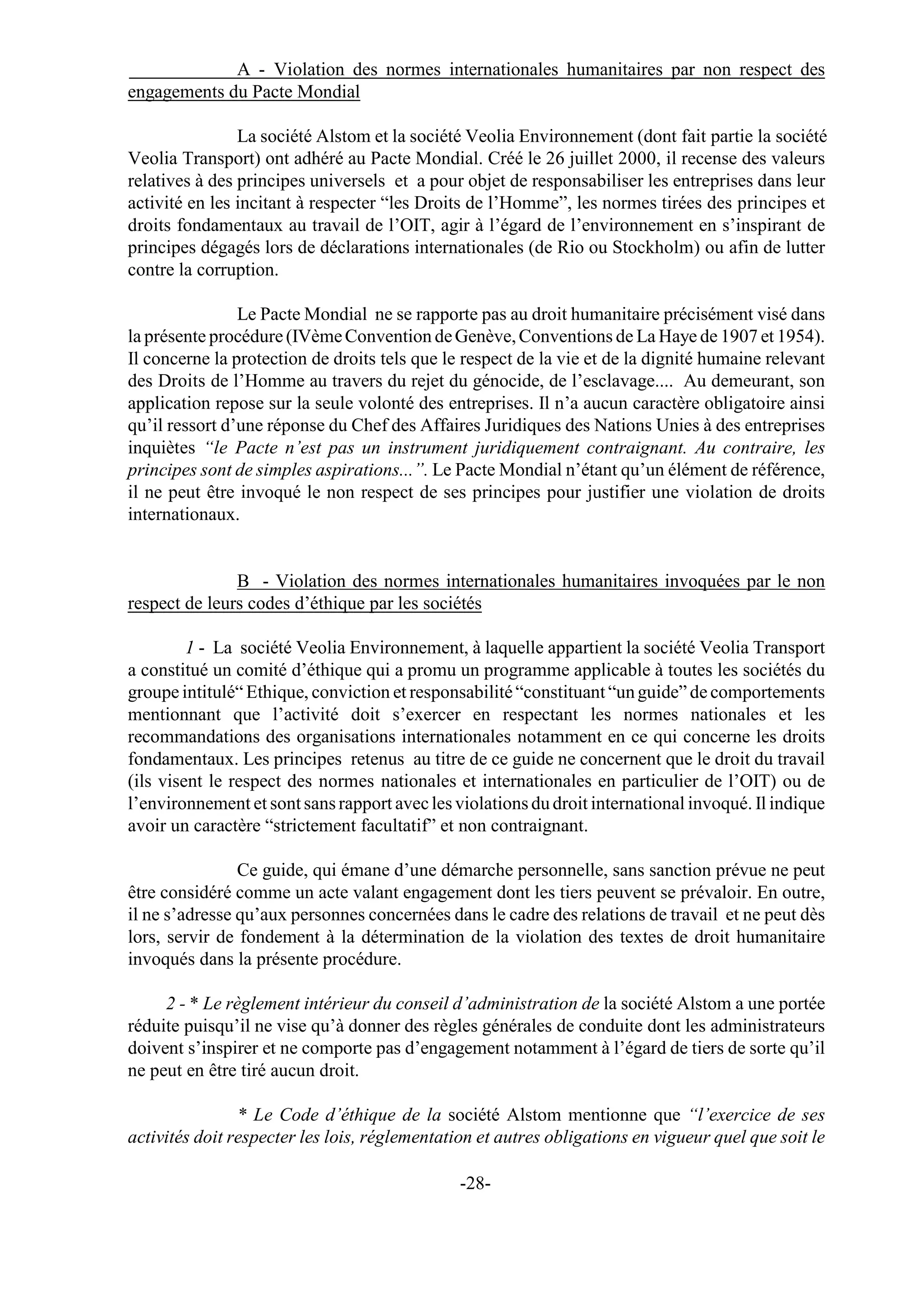 A - Violation des normes internationales humanitaires par non respect des
engagements du Pacte Mondial

                La société Alstom et la société Veolia Environnement (dont fait partie la société
Veolia Transport) ont adhéré au Pacte Mondial. Créé le 26 juillet 2000, il recense des valeurs
relatives à des principes universels et a pour objet de responsabiliser les entreprises dans leur
activité en les incitant à respecter “les Droits de l’Homme”, les normes tirées des principes et
droits fondamentaux au travail de l’OIT, agir à l’égard de l’environnement en s’inspirant de
principes dégagés lors de déclarations internationales (de Rio ou Stockholm) ou afin de lutter
contre la corruption.

                Le Pacte Mondial ne se rapporte pas au droit humanitaire précisément visé dans
la présente procédure (IVème Convention de Genève, Conventions de La Haye de 1907 et 1954).
Il concerne la protection de droits tels que le respect de la vie et de la dignité humaine relevant
des Droits de l’Homme au travers du rejet du génocide, de l’esclavage.... Au demeurant, son
application repose sur la seule volonté des entreprises. Il n’a aucun caractère obligatoire ainsi
qu’il ressort d’une réponse du Chef des Affaires Juridiques des Nations Unies à des entreprises
inquiètes “le Pacte n’est pas un instrument juridiquement contraignant. Au contraire, les
principes sont de simples aspirations...”. Le Pacte Mondial n’étant qu’un élément de référence,
il ne peut être invoqué le non respect de ses principes pour justifier une violation de droits
internationaux.


               B - Violation des normes internationales humanitaires invoquées par le non
respect de leurs codes d’éthique par les sociétés

         1 - La société Veolia Environnement, à laquelle appartient la société Veolia Transport
a constitué un comité d’éthique qui a promu un programme applicable à toutes les sociétés du
groupe intitulé“ Ethique, conviction et responsabilité “constituant “un guide” de comportements
mentionnant que l’activité doit s’exercer en respectant les normes nationales et les
recommandations des organisations internationales notamment en ce qui concerne les droits
fondamentaux. Les principes retenus au titre de ce guide ne concernent que le droit du travail
(ils visent le respect des normes nationales et internationales en particulier de l’OIT) ou de
l’environnement et sont sans rapport avec les violations du droit international invoqué. Il indique
avoir un caractère “strictement facultatif” et non contraignant.

                Ce guide, qui émane d’une démarche personnelle, sans sanction prévue ne peut
être considéré comme un acte valant engagement dont les tiers peuvent se prévaloir. En outre,
il ne s’adresse qu’aux personnes concernées dans le cadre des relations de travail et ne peut dès
lors, servir de fondement à la détermination de la violation des textes de droit humanitaire
invoqués dans la présente procédure.

     2 - * Le règlement intérieur du conseil d’administration de la société Alstom a une portée
réduite puisqu’il ne vise qu’à donner des règles générales de conduite dont les administrateurs
doivent s’inspirer et ne comporte pas d’engagement notamment à l’égard de tiers de sorte qu’il
ne peut en être tiré aucun droit.

                * Le Code d’éthique de la société Alstom mentionne que “l’exercice de ses
activités doit respecter les lois, réglementation et autres obligations en vigueur quel que soit le

                                               -28-
 