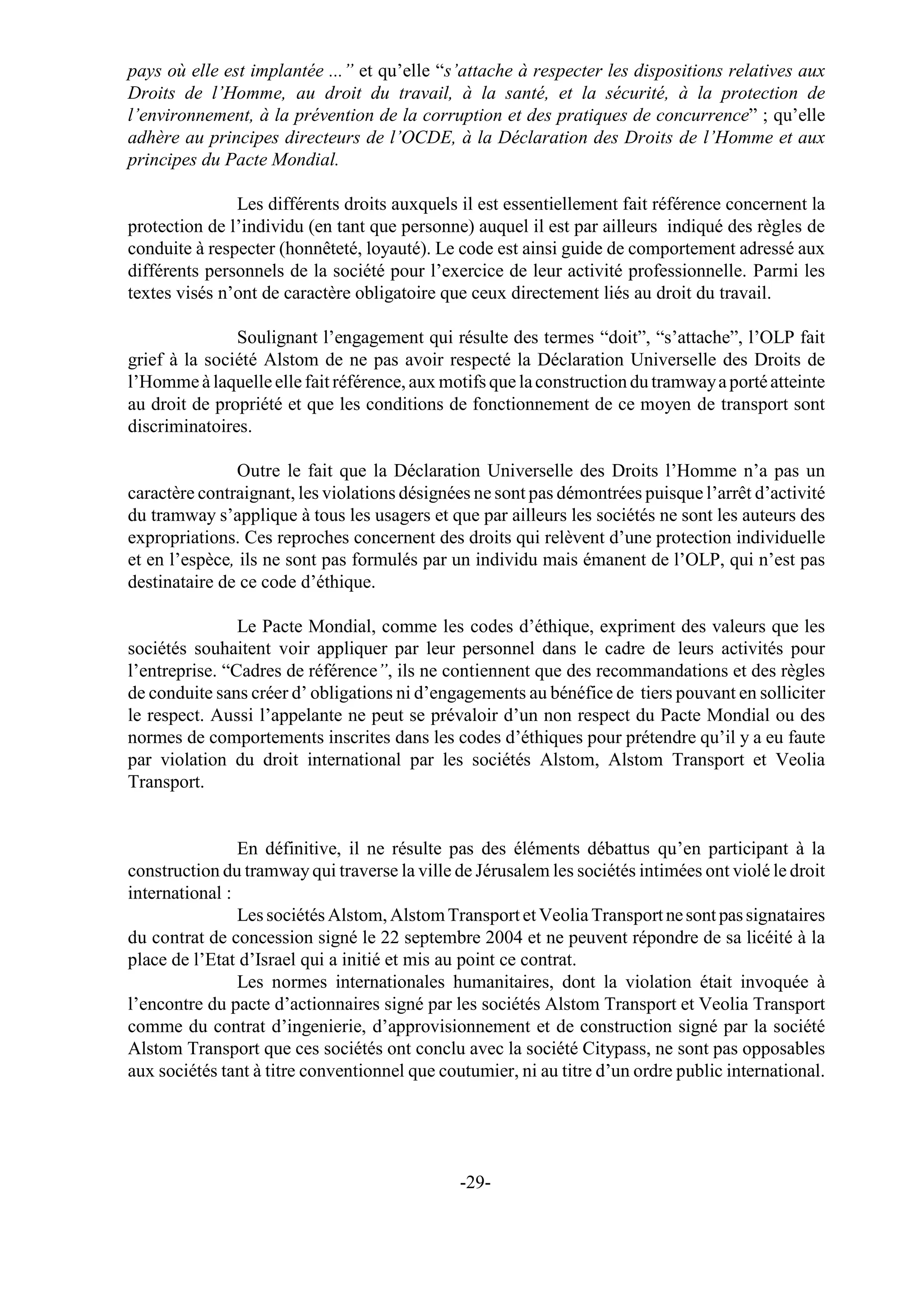pays où elle est implantée ...” et qu’elle “s’attache à respecter les dispositions relatives aux
Droits de l’Homme, au droit du travail, à la santé, et la sécurité, à la protection de
l’environnement, à la prévention de la corruption et des pratiques de concurrence” ; qu’elle
adhère au principes directeurs de l’OCDE, à la Déclaration des Droits de l’Homme et aux
principes du Pacte Mondial.

               Les différents droits auxquels il est essentiellement fait référence concernent la
protection de l’individu (en tant que personne) auquel il est par ailleurs indiqué des règles de
conduite à respecter (honnêteté, loyauté). Le code est ainsi guide de comportement adressé aux
différents personnels de la société pour l’exercice de leur activité professionnelle. Parmi les
textes visés n’ont de caractère obligatoire que ceux directement liés au droit du travail.

               Soulignant l’engagement qui résulte des termes “doit”, “s’attache”, l’OLP fait
grief à la société Alstom de ne pas avoir respecté la Déclaration Universelle des Droits de
l’Homme à laquelle elle fait référence, aux motifs que la construction du tramway a porté atteinte
au droit de propriété et que les conditions de fonctionnement de ce moyen de transport sont
discriminatoires.

               Outre le fait que la Déclaration Universelle des Droits l’Homme n’a pas un
caractère contraignant, les violations désignées ne sont pas démontrées puisque l’arrêt d’activité
du tramway s’applique à tous les usagers et que par ailleurs les sociétés ne sont les auteurs des
expropriations. Ces reproches concernent des droits qui relèvent d’une protection individuelle
et en l’espèce, ils ne sont pas formulés par un individu mais émanent de l’OLP, qui n’est pas
destinataire de ce code d’éthique.

                Le Pacte Mondial, comme les codes d’éthique, expriment des valeurs que les
sociétés souhaitent voir appliquer par leur personnel dans le cadre de leurs activités pour
l’entreprise. “Cadres de référence”, ils ne contiennent que des recommandations et des règles
de conduite sans créer d’ obligations ni d’engagements au bénéfice de tiers pouvant en solliciter
le respect. Aussi l’appelante ne peut se prévaloir d’un non respect du Pacte Mondial ou des
normes de comportements inscrites dans les codes d’éthiques pour prétendre qu’il y a eu faute
par violation du droit international par les sociétés Alstom, Alstom Transport et Veolia
Transport.


                En définitive, il ne résulte pas des éléments débattus qu’en participant à la
construction du tramway qui traverse la ville de Jérusalem les sociétés intimées ont violé le droit
international :
                Les sociétés Alstom, Alstom Transport et Veolia Transport ne sont pas signataires
du contrat de concession signé le 22 septembre 2004 et ne peuvent répondre de sa licéité à la
place de l’Etat d’Israel qui a initié et mis au point ce contrat.
                Les normes internationales humanitaires, dont la violation était invoquée à
l’encontre du pacte d’actionnaires signé par les sociétés Alstom Transport et Veolia Transport
comme du contrat d’ingenierie, d’approvisionnement et de construction signé par la société
Alstom Transport que ces sociétés ont conclu avec la société Citypass, ne sont pas opposables
aux sociétés tant à titre conventionnel que coutumier, ni au titre d’un ordre public international.




                                               -29-
 