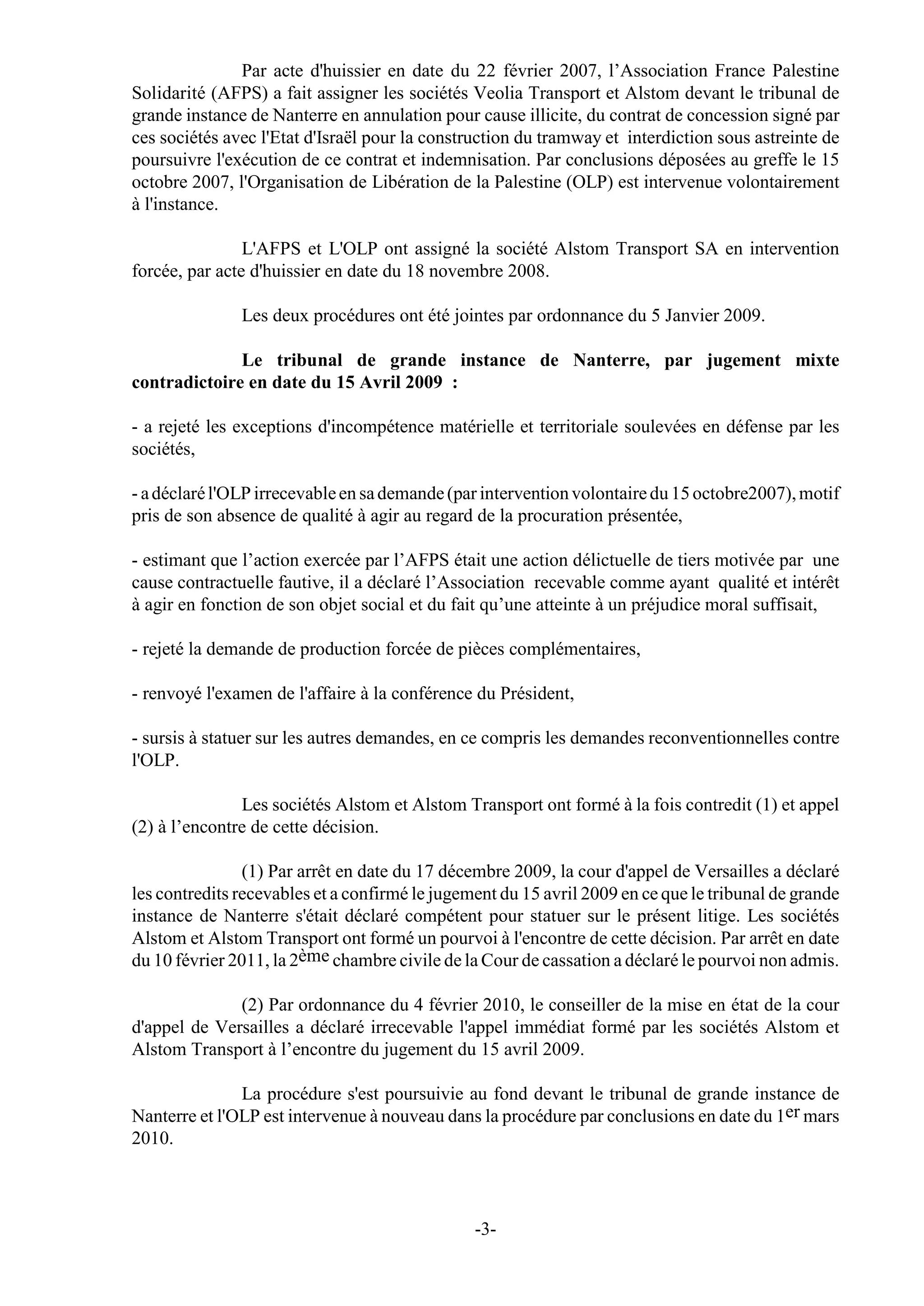 Par acte d'huissier en date du 22 février 2007, l’Association France Palestine
Solidarité (AFPS) a fait assigner les sociétés Veolia Transport et Alstom devant le tribunal de
grande instance de Nanterre en annulation pour cause illicite, du contrat de concession signé par
ces sociétés avec l'Etat d'Israël pour la construction du tramway et interdiction sous astreinte de
poursuivre l'exécution de ce contrat et indemnisation. Par conclusions déposées au greffe le 15
octobre 2007, l'Organisation de Libération de la Palestine (OLP) est intervenue volontairement
à l'instance.

                L'AFPS et L'OLP ont assigné la société Alstom Transport SA en intervention
forcée, par acte d'huissier en date du 18 novembre 2008.

               Les deux procédures ont été jointes par ordonnance du 5 Janvier 2009.

              Le tribunal de grande instance de Nanterre, par jugement mixte
contradictoire en date du 15 Avril 2009 :

- a rejeté les exceptions d'incompétence matérielle et territoriale soulevées en défense par les
sociétés,

- a déclaré l'OLP irrecevable en sa demande (par intervention volontaire du 15 octobre2007), motif
pris de son absence de qualité à agir au regard de la procuration présentée,

- estimant que l’action exercée par l’AFPS était une action délictuelle de tiers motivée par une
cause contractuelle fautive, il a déclaré l’Association recevable comme ayant qualité et intérêt
à agir en fonction de son objet social et du fait qu’une atteinte à un préjudice moral suffisait,

- rejeté la demande de production forcée de pièces complémentaires,

- renvoyé l'examen de l'affaire à la conférence du Président,

- sursis à statuer sur les autres demandes, en ce compris les demandes reconventionnelles contre
l'OLP.

               Les sociétés Alstom et Alstom Transport ont formé à la fois contredit (1) et appel
(2) à l’encontre de cette décision.

                (1) Par arrêt en date du 17 décembre 2009, la cour d'appel de Versailles a déclaré
les contredits recevables et a confirmé le jugement du 15 avril 2009 en ce que le tribunal de grande
instance de Nanterre s'était déclaré compétent pour statuer sur le présent litige. Les sociétés
Alstom et Alstom Transport ont formé un pourvoi à l'encontre de cette décision. Par arrêt en date
du 10 février 2011, la 2ème chambre civile de la Cour de cassation a déclaré le pourvoi non admis.

              (2) Par ordonnance du 4 février 2010, le conseiller de la mise en état de la cour
d'appel de Versailles a déclaré irrecevable l'appel immédiat formé par les sociétés Alstom et
Alstom Transport à l’encontre du jugement du 15 avril 2009.

               La procédure s'est poursuivie au fond devant le tribunal de grande instance de
Nanterre et l'OLP est intervenue à nouveau dans la procédure par conclusions en date du 1er mars
2010.



                                                -3-
 