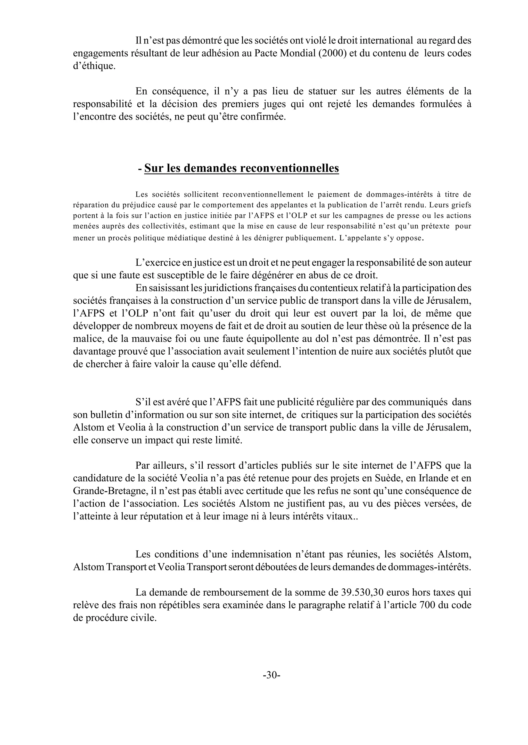 Il n’est pas démontré que les sociétés ont violé le droit international au regard des
engagements résultant de leur adhésion au Pacte Mondial (2000) et du contenu de leurs codes
d’éthique.

               En conséquence, il n’y a pas lieu de statuer sur les autres éléments de la
responsabilité et la décision des premiers juges qui ont rejeté les demandes formulées à
l’encontre des sociétés, ne peut qu’être confirmée.



                  - Sur les demandes reconventionnelles

                   Les sociétés sollicitent reconventionnellement le paiement de dommages-intérêts à titre de
réparation du préjudice causé par le comportement des appelantes et la publication de l’arrêt rendu. Leurs griefs
portent à la fois sur l’action en justice initiée par l’AFPS et l’OLP et sur les campagnes de presse ou les actions
menées auprès des collectivités, estimant que la mise en cause de leur responsabilité n’est qu’un prétexte pour
mener un procès politique médiatique destiné à les dénigrer publiquement . L’appelante s’y oppose .


               L’exercice en justice est un droit et ne peut engager la responsabilité de son auteur
que si une faute est susceptible de le faire dégénérer en abus de ce droit.
               En saisissant les juridictions françaises du contentieux relatif à la participation des
sociétés françaises à la construction d’un service public de transport dans la ville de Jérusalem,
l’AFPS et l’OLP n’ont fait qu’user du droit qui leur est ouvert par la loi, de même que
développer de nombreux moyens de fait et de droit au soutien de leur thèse où la présence de la
malice, de la mauvaise foi ou une faute équipollente au dol n’est pas démontrée. Il n’est pas
davantage prouvé que l’association avait seulement l’intention de nuire aux sociétés plutôt que
de chercher à faire valoir la cause qu’elle défend.


               S’il est avéré que l’AFPS fait une publicité régulière par des communiqués dans
son bulletin d’information ou sur son site internet, de critiques sur la participation des sociétés
Alstom et Veolia à la construction d’un service de transport public dans la ville de Jérusalem,
elle conserve un impact qui reste limité.

                Par ailleurs, s’il ressort d’articles publiés sur le site internet de l’AFPS que la
candidature de la société Veolia n’a pas été retenue pour des projets en Suède, en Irlande et en
Grande-Bretagne, il n’est pas établi avec certitude que les refus ne sont qu’une conséquence de
l’action de l‘association. Les sociétés Alstom ne justifient pas, au vu des pièces versées, de
l’atteinte à leur réputation et à leur image ni à leurs intérêts vitaux..


             Les conditions d’une indemnisation n’étant pas réunies, les sociétés Alstom,
Alstom Transport et Veolia Transport seront déboutées de leurs demandes de dommages-intérêts.

                La demande de remboursement de la somme de 39.530,30 euros hors taxes qui
relève des frais non répétibles sera examinée dans le paragraphe relatif à l’article 700 du code
de procédure civile.




                                                      -30-
 