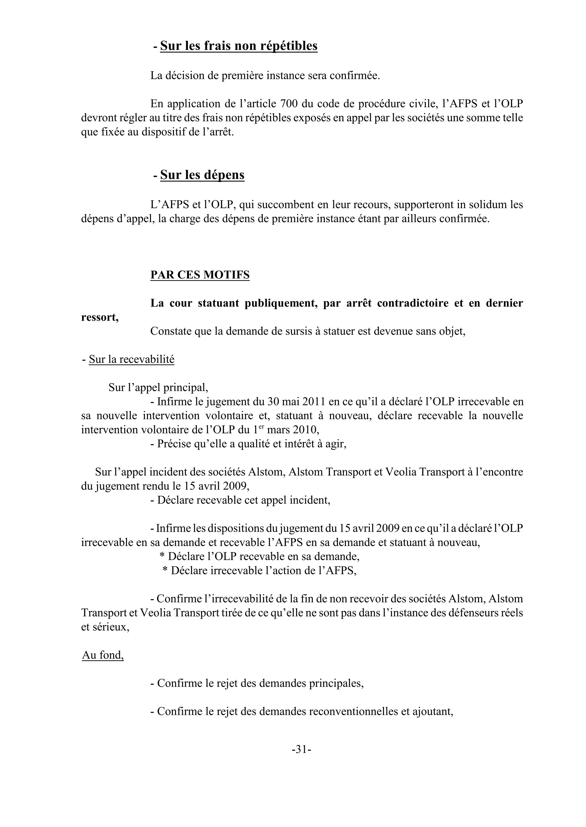 - Sur les frais non répétibles

               La décision de première instance sera confirmée.

               En application de l’article 700 du code de procédure civile, l’AFPS et l’OLP
devront régler au titre des frais non répétibles exposés en appel par les sociétés une somme telle
que fixée au dispositif de l’arrêt.


                - Sur les dépens

             L’AFPS et l’OLP, qui succombent en leur recours, supporteront in solidum les
dépens d’appel, la charge des dépens de première instance étant par ailleurs confirmée.



               PAR CES MOTIFS

               La cour statuant publiquement, par arrêt contradictoire et en dernier
ressort,
               Constate que la demande de sursis à statuer est devenue sans objet,

- Sur la recevabilité

      Sur l’appel principal,
               - Infirme le jugement du 30 mai 2011 en ce qu’il a déclaré l’OLP irrecevable en
sa nouvelle intervention volontaire et, statuant à nouveau, déclare recevable la nouvelle
intervention volontaire de l’OLP du 1er mars 2010,
               - Précise qu’elle a qualité et intérêt à agir,

   Sur l’appel incident des sociétés Alstom, Alstom Transport et Veolia Transport à l’encontre
du jugement rendu le 15 avril 2009,
               - Déclare recevable cet appel incident,

               - Infirme les dispositions du jugement du 15 avril 2009 en ce qu’il a déclaré l’OLP
irrecevable en sa demande et recevable l’AFPS en sa demande et statuant à nouveau,
                  * Déclare l’OLP recevable en sa demande,
                  * Déclare irrecevable l’action de l’AFPS,

              - Confirme l’irrecevabilité de la fin de non recevoir des sociétés Alstom, Alstom
Transport et Veolia Transport tirée de ce qu’elle ne sont pas dans l’instance des défenseurs réels
et sérieux,

Au fond,

               - Confirme le rejet des demandes principales,

               - Confirme le rejet des demandes reconventionnelles et ajoutant,


                                              -31-
 