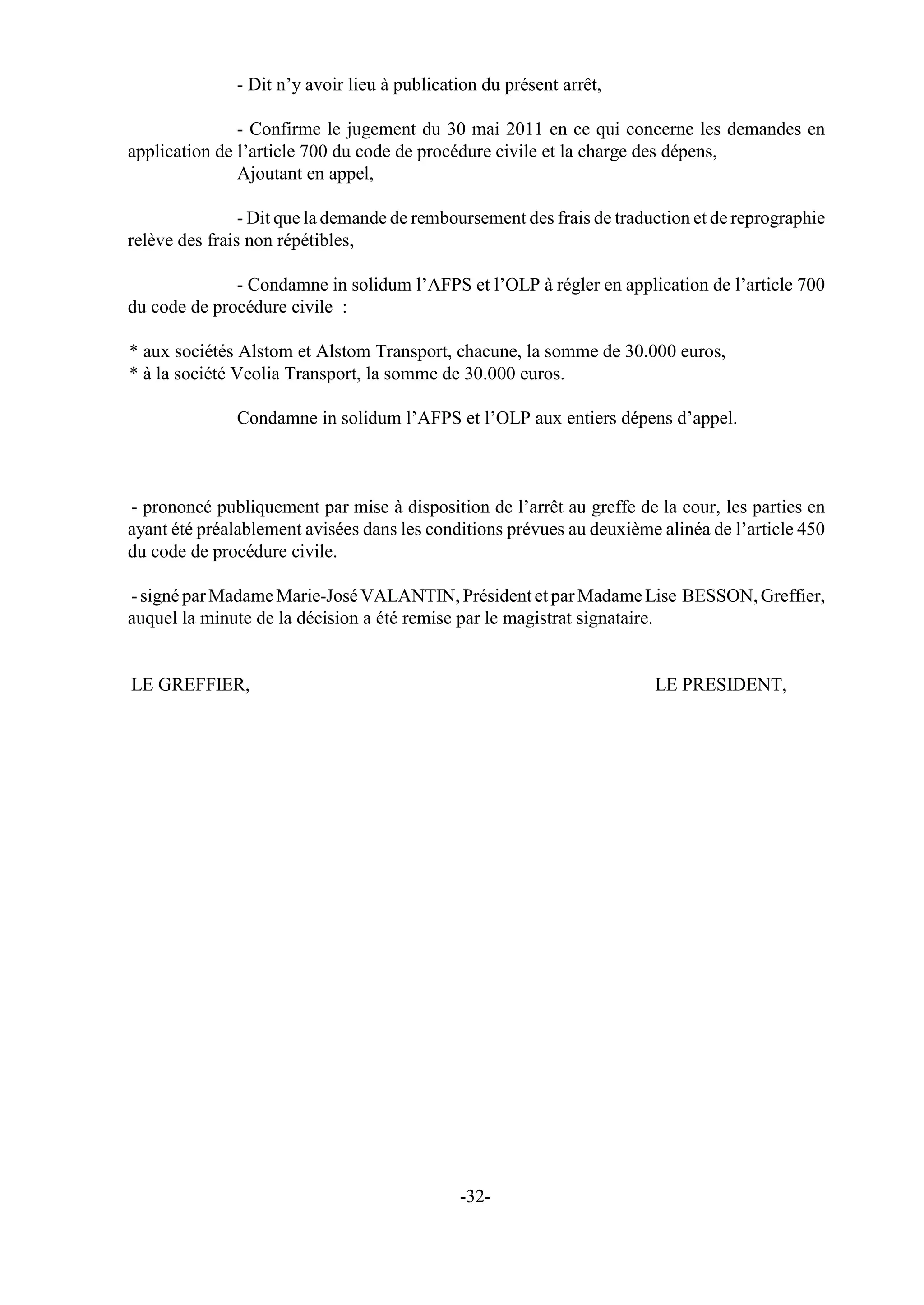 - Dit n’y avoir lieu à publication du présent arrêt,

               - Confirme le jugement du 30 mai 2011 en ce qui concerne les demandes en
application de l’article 700 du code de procédure civile et la charge des dépens,
               Ajoutant en appel,

                - Dit que la demande de remboursement des frais de traduction et de reprographie
relève des frais non répétibles,

              - Condamne in solidum l’AFPS et l’OLP à régler en application de l’article 700
du code de procédure civile :

* aux sociétés Alstom et Alstom Transport, chacune, la somme de 30.000 euros,
* à la société Veolia Transport, la somme de 30.000 euros.

               Condamne in solidum l’AFPS et l’OLP aux entiers dépens d’appel.



- prononcé publiquement par mise à disposition de l’arrêt au greffe de la cour, les parties en
ayant été préalablement avisées dans les conditions prévues au deuxième alinéa de l’article 450
du code de procédure civile.

- signé par Madame Marie-José VALANTIN, Président et par Madame Lise BESSON, Greffier,
auquel la minute de la décision a été remise par le magistrat signataire.


LE GREFFIER,                                                            LE PRESIDENT,




                                              -32-
 