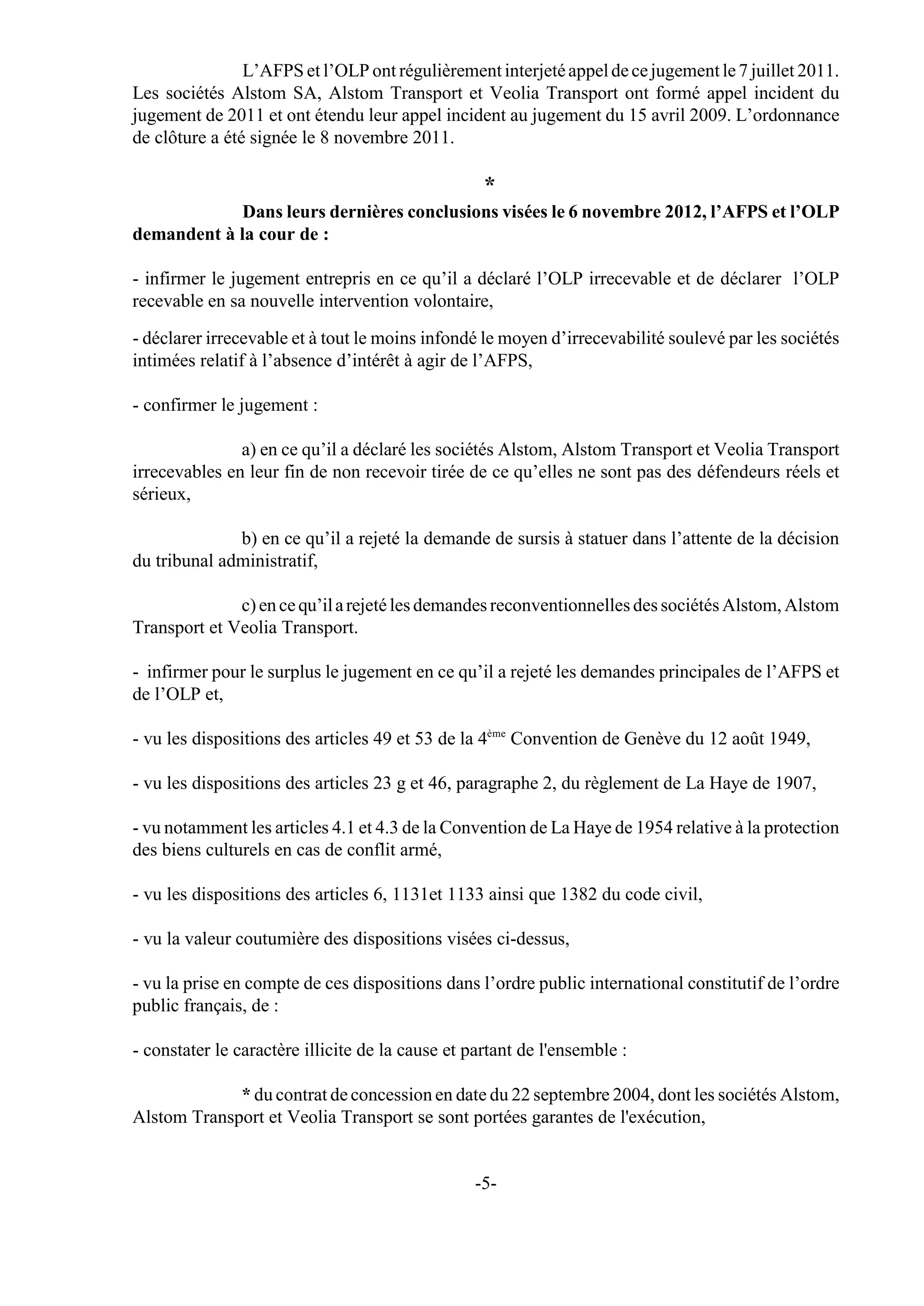 L’AFPS et l’OLP ont régulièrement interjeté appel de ce jugement le 7 juillet 2011.
Les sociétés Alstom SA, Alstom Transport et Veolia Transport ont formé appel incident du
jugement de 2011 et ont étendu leur appel incident au jugement du 15 avril 2009. L’ordonnance
de clôture a été signée le 8 novembre 2011.

                                                   *
             Dans leurs dernières conclusions visées le 6 novembre 2012, l’AFPS et l’OLP
demandent à la cour de :

- infirmer le jugement entrepris en ce qu’il a déclaré l’OLP irrecevable et de déclarer l’OLP
recevable en sa nouvelle intervention volontaire,

- déclarer irrecevable et à tout le moins infondé le moyen d’irrecevabilité soulevé par les sociétés
intimées relatif à l’absence d’intérêt à agir de l’AFPS,

- confirmer le jugement :

               a) en ce qu’il a déclaré les sociétés Alstom, Alstom Transport et Veolia Transport
irrecevables en leur fin de non recevoir tirée de ce qu’elles ne sont pas des défendeurs réels et
sérieux,

              b) en ce qu’il a rejeté la demande de sursis à statuer dans l’attente de la décision
du tribunal administratif,

              c) en ce qu’il a rejeté les demandes reconventionnelles des sociétés Alstom, Alstom
Transport et Veolia Transport.

- infirmer pour le surplus le jugement en ce qu’il a rejeté les demandes principales de l’AFPS et
de l’OLP et,

- vu les dispositions des articles 49 et 53 de la 4ème Convention de Genève du 12 août 1949,

- vu les dispositions des articles 23 g et 46, paragraphe 2, du règlement de La Haye de 1907,

- vu notamment les articles 4.1 et 4.3 de la Convention de La Haye de 1954 relative à la protection
des biens culturels en cas de conflit armé,

- vu les dispositions des articles 6, 1131et 1133 ainsi que 1382 du code civil,

- vu la valeur coutumière des dispositions visées ci-dessus,

- vu la prise en compte de ces dispositions dans l’ordre public international constitutif de l’ordre
public français, de :

- constater le caractère illicite de la cause et partant de l'ensemble :

             * du contrat de concession en date du 22 septembre 2004, dont les sociétés Alstom,
Alstom Transport et Veolia Transport se sont portées garantes de l'exécution,


                                                 -5-
 