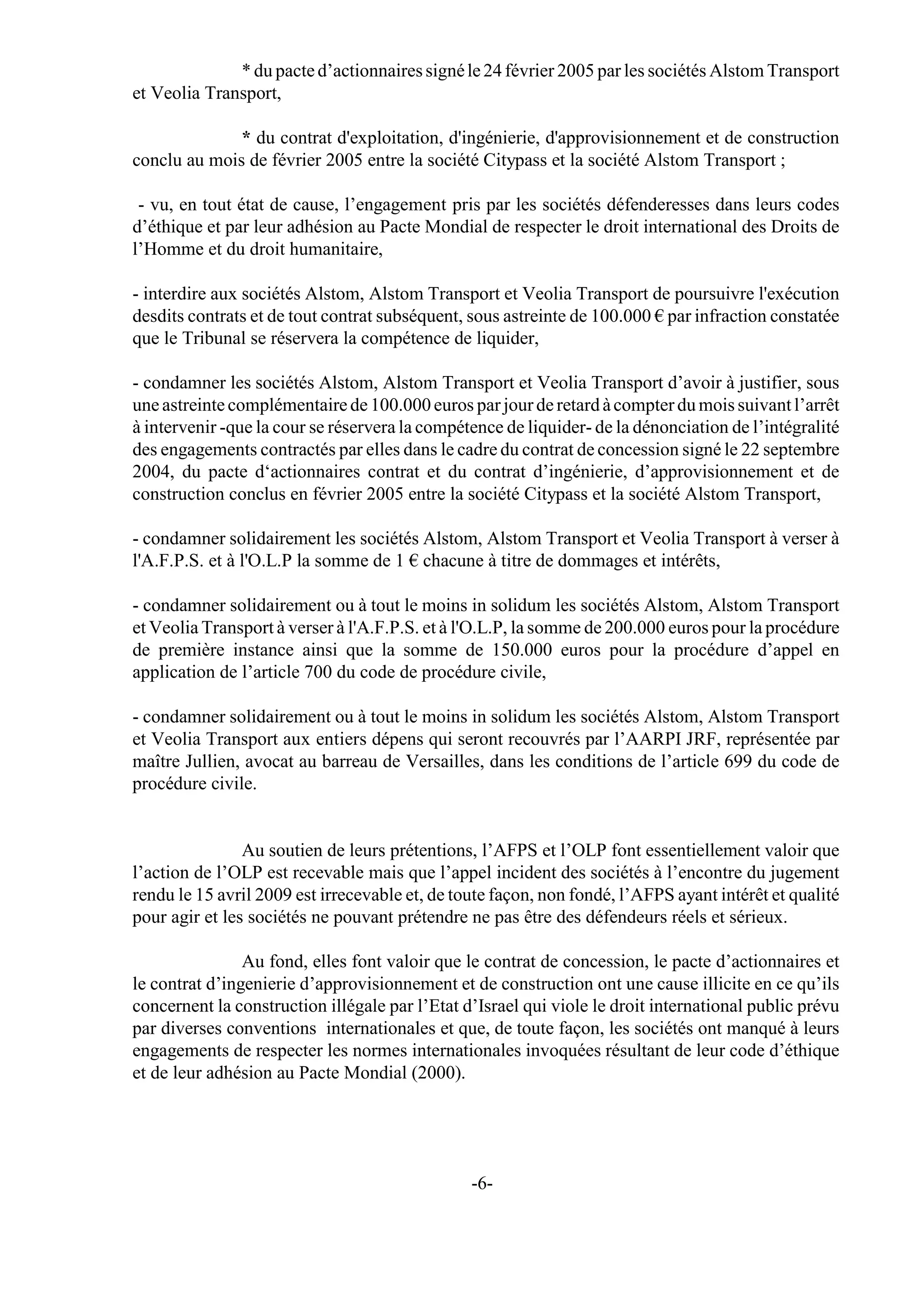 * du pacte d’actionnaires signé le 24 février 2005 par les sociétés Alstom Transport
et Veolia Transport,

              * du contrat d'exploitation, d'ingénierie, d'approvisionnement et de construction
conclu au mois de février 2005 entre la société Citypass et la société Alstom Transport ;

 - vu, en tout état de cause, l’engagement pris par les sociétés défenderesses dans leurs codes
d’éthique et par leur adhésion au Pacte Mondial de respecter le droit international des Droits de
l’Homme et du droit humanitaire,

- interdire aux sociétés Alstom, Alstom Transport et Veolia Transport de poursuivre l'exécution
desdits contrats et de tout contrat subséquent, sous astreinte de 100.000 € par infraction constatée
que le Tribunal se réservera la compétence de liquider,

- condamner les sociétés Alstom, Alstom Transport et Veolia Transport d’avoir à justifier, sous
une astreinte complémentaire de 100.000 euros par jour de retard à compter du mois suivant l’arrêt
à intervenir -que la cour se réservera la compétence de liquider- de la dénonciation de l’intégralité
des engagements contractés par elles dans le cadre du contrat de concession signé le 22 septembre
2004, du pacte d‘actionnaires contrat et du contrat d’ingénierie, d’approvisionnement et de
construction conclus en février 2005 entre la société Citypass et la société Alstom Transport,

- condamner solidairement les sociétés Alstom, Alstom Transport et Veolia Transport à verser à
l'A.F.P.S. et à l'O.L.P la somme de 1 € chacune à titre de dommages et intérêts,

- condamner solidairement ou à tout le moins in solidum les sociétés Alstom, Alstom Transport
et Veolia Transport à verser à l'A.F.P.S. et à l'O.L.P, la somme de 200.000 euros pour la procédure
de première instance ainsi que la somme de 150.000 euros pour la procédure d’appel en
application de l’article 700 du code de procédure civile,

- condamner solidairement ou à tout le moins in solidum les sociétés Alstom, Alstom Transport
et Veolia Transport aux entiers dépens qui seront recouvrés par l’AARPI JRF, représentée par
maître Jullien, avocat au barreau de Versailles, dans les conditions de l’article 699 du code de
procédure civile.


                Au soutien de leurs prétentions, l’AFPS et l’OLP font essentiellement valoir que
l’action de l’OLP est recevable mais que l’appel incident des sociétés à l’encontre du jugement
rendu le 15 avril 2009 est irrecevable et, de toute façon, non fondé, l’AFPS ayant intérêt et qualité
pour agir et les sociétés ne pouvant prétendre ne pas être des défendeurs réels et sérieux.

                Au fond, elles font valoir que le contrat de concession, le pacte d’actionnaires et
le contrat d’ingenierie d’approvisionnement et de construction ont une cause illicite en ce qu’ils
concernent la construction illégale par l’Etat d’Israel qui viole le droit international public prévu
par diverses conventions internationales et que, de toute façon, les sociétés ont manqué à leurs
engagements de respecter les normes internationales invoquées résultant de leur code d’éthique
et de leur adhésion au Pacte Mondial (2000).




                                                -6-
 