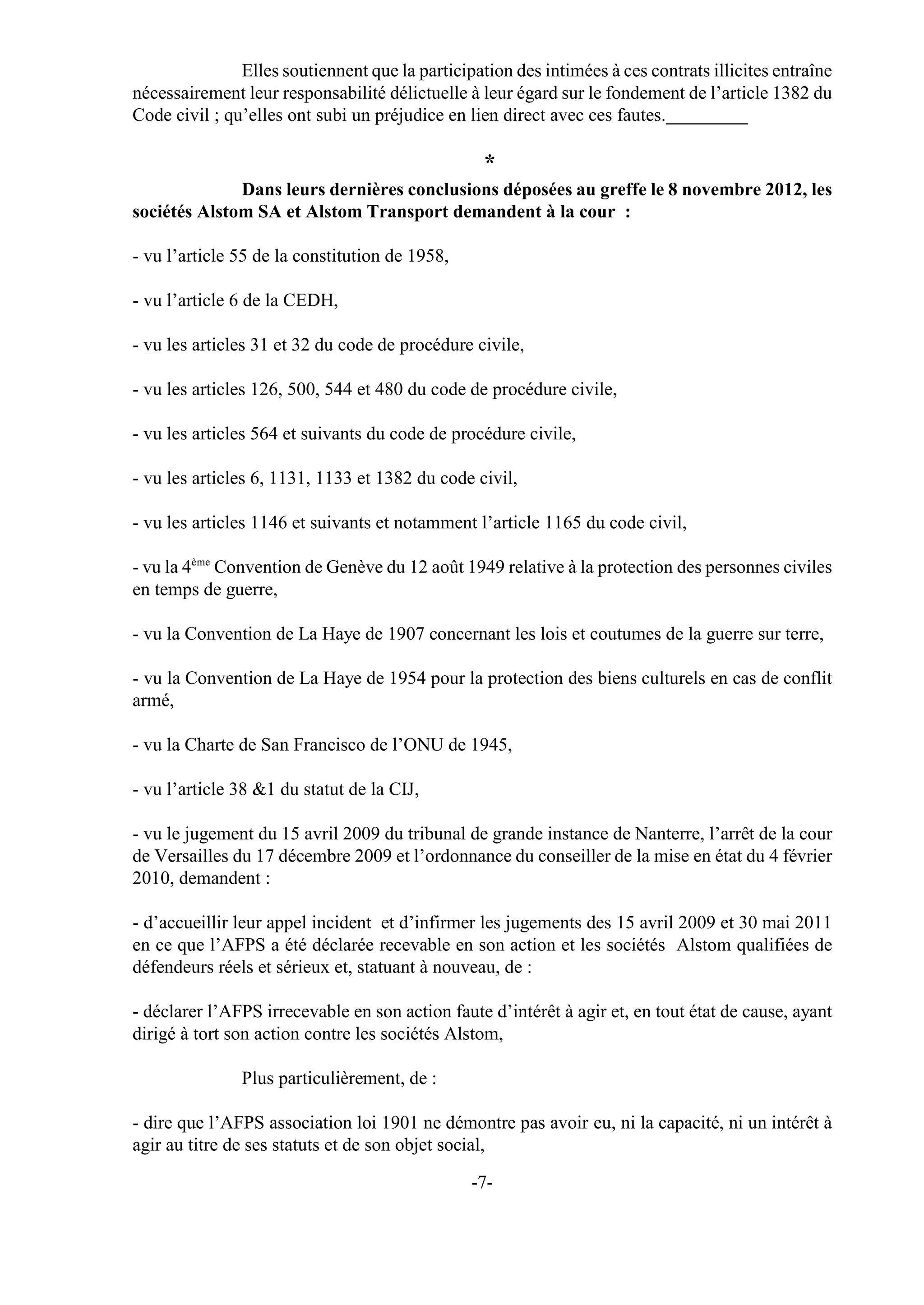 Elles soutiennent que la participation des intimées à ces contrats illicites entraîne
nécessairement leur responsabilité délictuelle à leur égard sur le fondement de l’article 1382 du
Code civil ; qu’elles ont subi un préjudice en lien direct avec ces fautes.

                                                  *
              Dans leurs dernières conclusions déposées au greffe le 8 novembre 2012, les
sociétés Alstom SA et Alstom Transport demandent à la cour :

- vu l’article 55 de la constitution de 1958,

- vu l’article 6 de la CEDH,

- vu les articles 31 et 32 du code de procédure civile,

- vu les articles 126, 500, 544 et 480 du code de procédure civile,

- vu les articles 564 et suivants du code de procédure civile,

- vu les articles 6, 1131, 1133 et 1382 du code civil,

- vu les articles 1146 et suivants et notamment l’article 1165 du code civil,

- vu la 4ème Convention de Genève du 12 août 1949 relative à la protection des personnes civiles
en temps de guerre,

- vu la Convention de La Haye de 1907 concernant les lois et coutumes de la guerre sur terre,

- vu la Convention de La Haye de 1954 pour la protection des biens culturels en cas de conflit
armé,

- vu la Charte de San Francisco de l’ONU de 1945,

- vu l’article 38 &1 du statut de la CIJ,

- vu le jugement du 15 avril 2009 du tribunal de grande instance de Nanterre, l’arrêt de la cour
de Versailles du 17 décembre 2009 et l’ordonnance du conseiller de la mise en état du 4 février
2010, demandent :

- d’accueillir leur appel incident et d’infirmer les jugements des 15 avril 2009 et 30 mai 2011
en ce que l’AFPS a été déclarée recevable en son action et les sociétés Alstom qualifiées de
défendeurs réels et sérieux et, statuant à nouveau, de :

- déclarer l’AFPS irrecevable en son action faute d’intérêt à agir et, en tout état de cause, ayant
dirigé à tort son action contre les sociétés Alstom,

               Plus particulièrement, de :

- dire que l’AFPS association loi 1901 ne démontre pas avoir eu, ni la capacité, ni un intérêt à
agir au titre de ses statuts et de son objet social,

                                                -7-
 