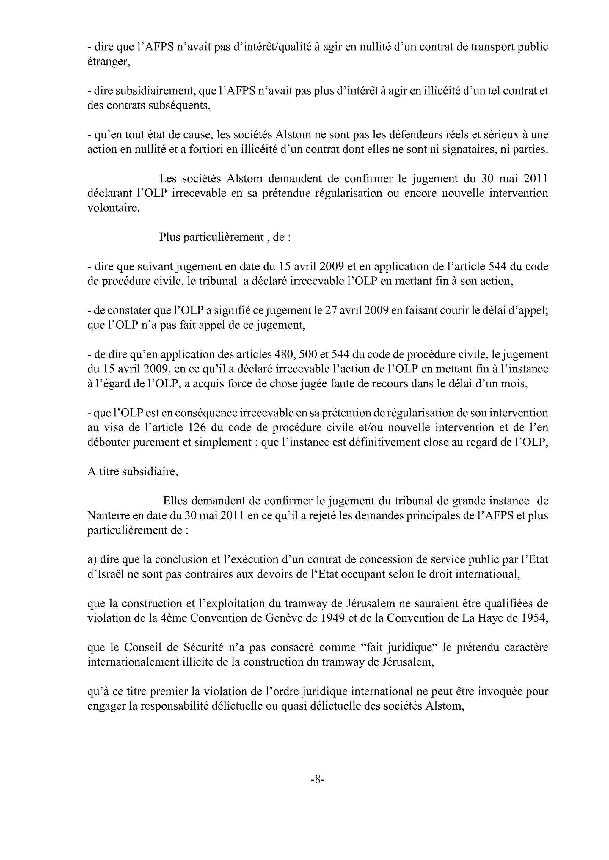 - dire que l’AFPS n’avait pas d’intérêt/qualité à agir en nullité d’un contrat de transport public
étranger,

- dire subsidiairement, que l’AFPS n’avait pas plus d’intérêt à agir en illicéité d’un tel contrat et
des contrats subséquents,

- qu’en tout état de cause, les sociétés Alstom ne sont pas les défendeurs réels et sérieux à une
action en nullité et a fortiori en illicéité d’un contrat dont elles ne sont ni signataires, ni parties.

              Les sociétés Alstom demandent de confirmer le jugement du 30 mai 2011
déclarant l’OLP irrecevable en sa prétendue régularisation ou encore nouvelle intervention
volontaire.

                Plus particulièrement , de :

- dire que suivant jugement en date du 15 avril 2009 et en application de l’article 544 du code
de procédure civile, le tribunal a déclaré irrecevable l’OLP en mettant fin à son action,

- de constater que l’OLP a signifié ce jugement le 27 avril 2009 en faisant courir le délai d’appel;
que l’OLP n’a pas fait appel de ce jugement,

- de dire qu’en application des articles 480, 500 et 544 du code de procédure civile, le jugement
du 15 avril 2009, en ce qu’il a déclaré irrecevable l’action de l’OLP en mettant fin à l’instance
à l’égard de l’OLP, a acquis force de chose jugée faute de recours dans le délai d’un mois,

- que l’OLP est en conséquence irrecevable en sa prétention de régularisation de son intervention
au visa de l’article 126 du code de procédure civile et/ou nouvelle intervention et de l’en
débouter purement et simplement ; que l’instance est définitivement close au regard de l’OLP,

A titre subsidiaire,

               Elles demandent de confirmer le jugement du tribunal de grande instance de
Nanterre en date du 30 mai 2011 en ce qu’il a rejeté les demandes principales de l’AFPS et plus
particulièrement de :

a) dire que la conclusion et l’exécution d’un contrat de concession de service public par l’Etat
d’Israël ne sont pas contraires aux devoirs de l‘Etat occupant selon le droit international,

que la construction et l’exploitation du tramway de Jérusalem ne sauraient être qualifiées de
violation de la 4ème Convention de Genève de 1949 et de la Convention de La Haye de 1954,

que le Conseil de Sécurité n’a pas consacré comme “fait juridique“ le prétendu caractère
internationalement illicite de la construction du tramway de Jérusalem,

qu’à ce titre premier la violation de l’ordre juridique international ne peut être invoquée pour
engager la responsabilité délictuelle ou quasi délictuelle des sociétés Alstom,




                                                  -8-
 