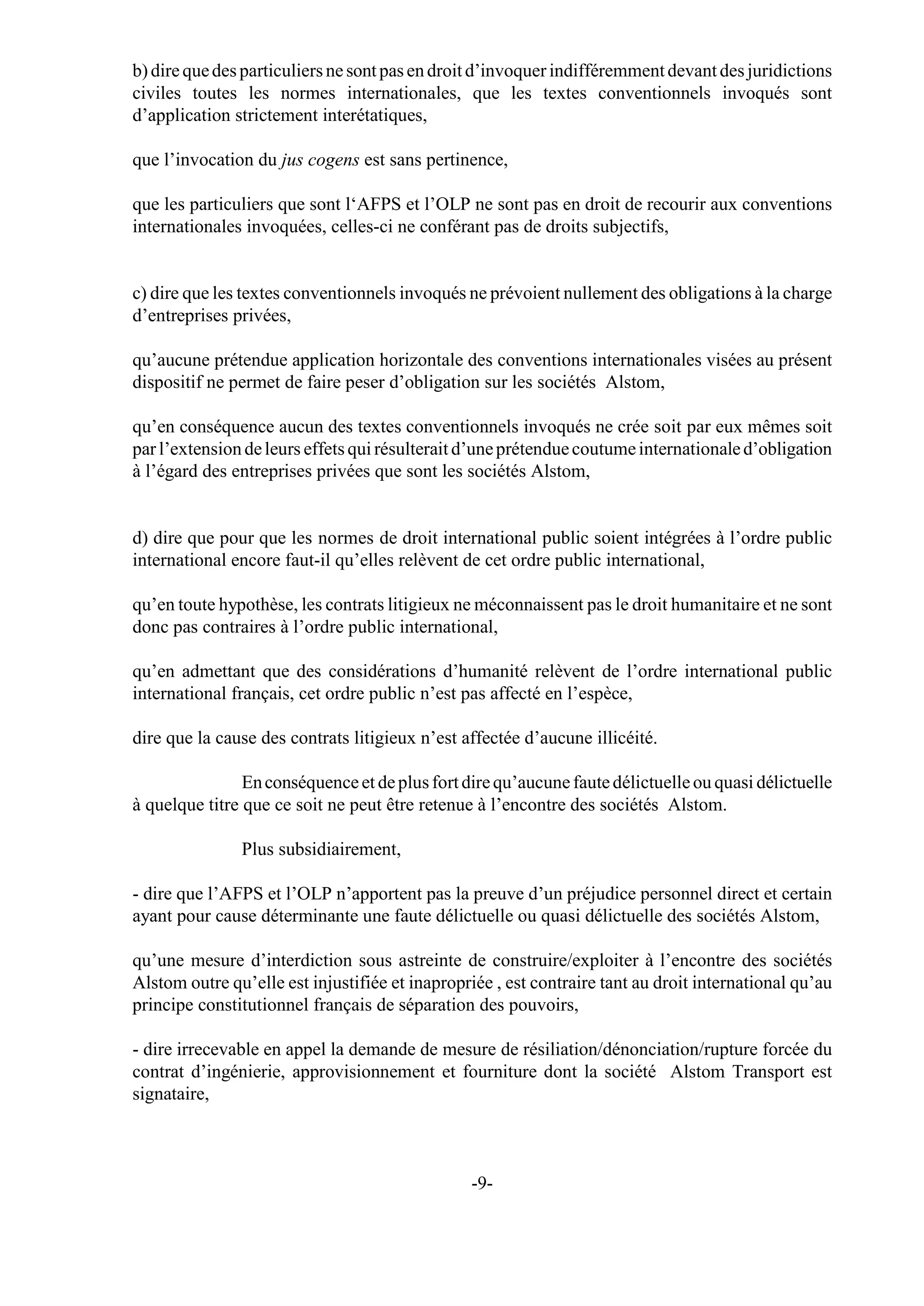 b) dire que des particuliers ne sont pas en droit d’invoquer indifféremment devant des juridictions
civiles toutes les normes internationales, que les textes conventionnels invoqués sont
d’application strictement interétatiques,

que l’invocation du jus cogens est sans pertinence,

que les particuliers que sont l‘AFPS et l’OLP ne sont pas en droit de recourir aux conventions
internationales invoquées, celles-ci ne conférant pas de droits subjectifs,


c) dire que les textes conventionnels invoqués ne prévoient nullement des obligations à la charge
d’entreprises privées,

qu’aucune prétendue application horizontale des conventions internationales visées au présent
dispositif ne permet de faire peser d’obligation sur les sociétés Alstom,

qu’en conséquence aucun des textes conventionnels invoqués ne crée soit par eux mêmes soit
par l’extension de leurs effets qui résulterait d’une prétendue coutume internationale d’obligation
à l’égard des entreprises privées que sont les sociétés Alstom,


d) dire que pour que les normes de droit international public soient intégrées à l’ordre public
international encore faut-il qu’elles relèvent de cet ordre public international,

qu’en toute hypothèse, les contrats litigieux ne méconnaissent pas le droit humanitaire et ne sont
donc pas contraires à l’ordre public international,

qu’en admettant que des considérations d’humanité relèvent de l’ordre international public
international français, cet ordre public n’est pas affecté en l’espèce,

dire que la cause des contrats litigieux n’est affectée d’aucune illicéité.

                En conséquence et de plus fort dire qu’aucune faute délictuelle ou quasi délictuelle
à quelque titre que ce soit ne peut être retenue à l’encontre des sociétés Alstom.

               Plus subsidiairement,

- dire que l’AFPS et l’OLP n’apportent pas la preuve d’un préjudice personnel direct et certain
ayant pour cause déterminante une faute délictuelle ou quasi délictuelle des sociétés Alstom,

qu’une mesure d’interdiction sous astreinte de construire/exploiter à l’encontre des sociétés
Alstom outre qu’elle est injustifiée et inapropriée , est contraire tant au droit international qu’au
principe constitutionnel français de séparation des pouvoirs,

- dire irrecevable en appel la demande de mesure de résiliation/dénonciation/rupture forcée du
contrat d’ingénierie, approvisionnement et fourniture dont la société Alstom Transport est
signataire,



                                                -9-
 