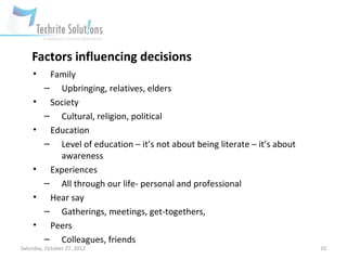 Factors influencing decisions
    •     Family
         – Upbringing, relatives, elders
    •     Society
         – Cultural, religion, political
    •     Education
         – Level of education – it’s not about being literate – it’s about
            awareness
    •     Experiences
         – All through our life- personal and professional
    •     Hear say
         – Gatherings, meetings, get-togethers,
    •     Peers
         – Colleagues, friends
Saturday, October 27, 2012                                                   10
 