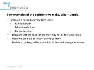 Few examples of the decisions we make, take – Decide!
  •  Decision is needed at every point in life
    • Family decision
    • Education decision
    • Career decision
  • Decisions that are good for one may/may not be the same for all
  • Decisions can have an impact on one or many.
  • Decisions can be good for some, bad for few and average for others.




Saturday, October 27, 2012                                                13
 