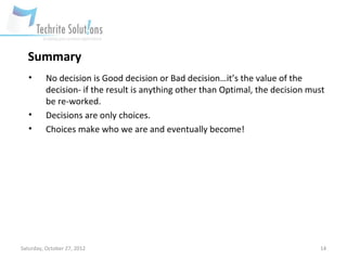 Summary
   •      No decision is Good decision or Bad decision…it’s the value of the
          decision- if the result is anything other than Optimal, the decision must
          be re-worked.
   •      Decisions are only choices.
   •      Choices make who we are and eventually become!




Saturday, October 27, 2012                                                       14
 