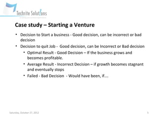 Case study – Starting a Venture
     • Decision to Start a business - Good decision, can be incorrect or bad
       decision
     • Decision to quit Job - Good decision, can be Incorrect or Bad decision
        • Optimal Result - Good Decision – If the business grows and
           becomes profitable.
        • Average Result - Incorrect Decision – if growth becomes stagnant
           and eventually stops
        • Failed - Bad Decision - Would have been, if….




Saturday, October 27, 2012                                                      5
 
